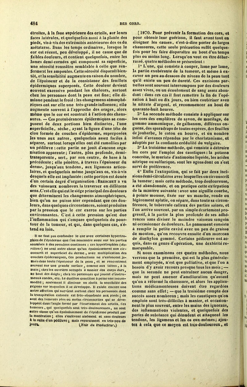 étroites, à la faoe supérieure des orteils, sur leurs faces latérales, et quelquefois aussi à la plante des pieds, ■vis-à-'vis des extrémités antérieures des os du métatarse. Dans les temps ordinaires, lorsque le cor est récent, peu développé, il ne cause que de faibles douleurs, et contient quelquefois, entre les lames demi-cornées qui composent sa superficie, une sérosité roussâtre semblable à celle que ren- ferment les ampoules. Celte sérosité disparaîtbien- lôt, et la sensibilité augmenleen raison du nombre, de l’épaisseur et de la consistance des feuillets épidermiques superposés. Celte douleur devient couvent excessive pendant les chaleurs, surtout chez les personnes dont la peau est fine; elle di- minue pendant le froid : les changemens atmosphé- riques ont sur elle une très-grande influence; elle augmente souvent à l’approche des orages, alors même que le cor est soustrait à l’action des chaus- sures. — Ces protubérances épidermiques se com- posent de deux portions bien distinctes, l’une superficielle, sèche , ayant la figure d'une tête de clou formée de couches d’épiderme, superposées les unes aux autres, quelquefois assez faciles à séparer, surtout lorsqu'elles ont été ramollies par un pédiluve ; cette partie ne jouit d'aucune orga- nisation apparente ; l'autre, plus profonde, demi- transparente, sert, par son centre, de base à la précédente; elle pénètre, à travers l’épaisseur du derme, jusqu’aux tendons, aux ligamens articu- laires, et quelquefois même jusqu’aux os, vis-à-vis desquels elle est implantée : cette portion est douée d'un certain degré d'organisation : Brescuet a vu des vaisseaux nombreux la traverser en différens sens.C’est elle qui est le siège principal des douleurs que déterminent les changemens atmosphériques, bien qu’on ne puisse nier cependant que ces dou- leurs, dansquelquescirconstances, soient produites par la pression que le cor exerce sur les parties environnantes. C'est à cette pression qu’est due l’inflammation qui s’empare quelquefois du pour- tour de la tumeur, et qui, dans quelques cas, s'é- tend au loin. Il ne faut pas confondre le cor avec certaines hypertro- phies de t’épiderme que l’on rencontre aussi sur les parties soumises à des pressions continues ; ces hypertrophies (du- rillons) ne sont autre chose qu’un épaississement non cir- conscrit et superficiel du derme , avec multiplication des couches épidermiques. Ces productions 11e s’enfoncent ja- Btaisdans toute l’épaisseur delà peau , et se rencontrent Souvent sur une grande surface } comme aux talons , à la main; chez les ouvriers occupés à manier des corps durs, au bout des doigts ; chez les personnes qui jouent d’instru- tnensà cordes, etc. Le durillon constitue à peine une incom- modité ; seulement il diminue ou abolit la sensibilité des régions sur lesquelles il se développe. Il existe encore une autre affection qui survient surtout chez les personnes dont la transpiration cutanée est frés-abnndante aux pieds ; ce sont des tumeurs plus ou moins circonscrites qui se déve- loppent dans l’angle formé par l'écartement des orteils. Ces tumeurs , qui quelquefois sont très-douloureuses , ne sont autre chose qu’un épaississement de l’épiderme produit par la macération ; elles s’enlèvent aisément et sans douleurs à la suite d'un pédiluve ; mais reparaissent en très-peu de jours» {Mole du traducteur.) [1970. Pour prévenir la formation des cors, et pour obtenir leur guérison, il faut avant tout en éloigner les causes, c’est-à-dire porter de larges chaussures, cette seule précaution suffit quelque- fois pour les faire disparaître au bout d’un temps plus ou moins long. Lorsqu’on veut en être débar- rassé, quatre méthodes se présentent : 1° L’une, qui consiste à couper, lame par lame, la partie exubérante de la tumeur, et même à ex- caver un peu au-dessous du niveau de la peau tant qu’il existe un peu de dureté. Ces excisions par-, tielles sont souvent interrompues par des douleurs assez vives, ou un écoulement de sang assez abon- dant : dans ces cas il faut remettre la fin de l’opé- ration à huit ou dix jours, ou bien cautériser aveo le nitrate d’argent, et recommencer au bout de quarante-huit heures. 2° La seconde méthode consiste à appliquer sur les cors des emplâtres de savon, de mucilage, de gomme ammoniaque, de galbanum, différens on- guens, des sparadraps de toutes espèces, des feuilles de joubarbe, le coton en bourre, et Un nombre infini d’arcanes répandus par le charlatanisme, et adoptés par la confiante crédulité du vulgaire. 3° La troisième méthode, qui consiste à détruire les cors par l’emploi des caustiques : la potasse concrète, lemuriale d’antimoine liquide, les acides nitrique ou sulfurique, sont les agensdont on s’est servi de préférence. 4° Enfin l’extirpation, qui se fait par deux inci- sionsdemi-circulaires avec lesquelles on circonscrit la tumeur; mais cette méthode, trop douloureuse, a été abandonnée, et on pratique celte extirpation de la manière suivante tavec une aiguille courbe, à pointe mousse, fixée sur un manche, ronde ou légèrement aplatie, on sépare, dans toute sa circon- férence, le tubercule calleux des parties saines, et l'on arrive souvent, par un simple écartement pro- gressif, à la partie la plus profonde de ses adhé- rences sans diviser le moindre vaisseau sanguin ni occasionner de douleurs. Le pansement consiste à remplir la petite cavité avec un peu de graisse de mouton, qu’on recouvre ensuite d’un morceau de diachylon gommé. Certains pédicures ont ac- quis, dans ce genre d’opération, une dextérité re- marquable. Si nous examinons ces quatre méthodes, nous verrons que la première, qui est la plus générale- ment employée, n’est que palliative, et que l’on a besoin d’y avoir recours presque tous les mois ; —> que la seconde ne peut entraîner aucun danger, mais ne peut amener d’amélioration qu'autant qu’on a réformé la chaussure, et alors les applica- tions médicamenteuses doivent cire regardées comme sans effet; —que la troisième compte des succès assez nombreux ; mais les caustiques qu’on emploie sont très-difficiles à manier, et occasion- nent le plus souvent, entre les mains des ignorans, des inflammations violentes, et quelquefois des pertes de substance qui dénudent et attaquent les tendons, les ligamens et les os eux-mêmes; ajou- tez à cela que ce moyen est très-douloureux, et