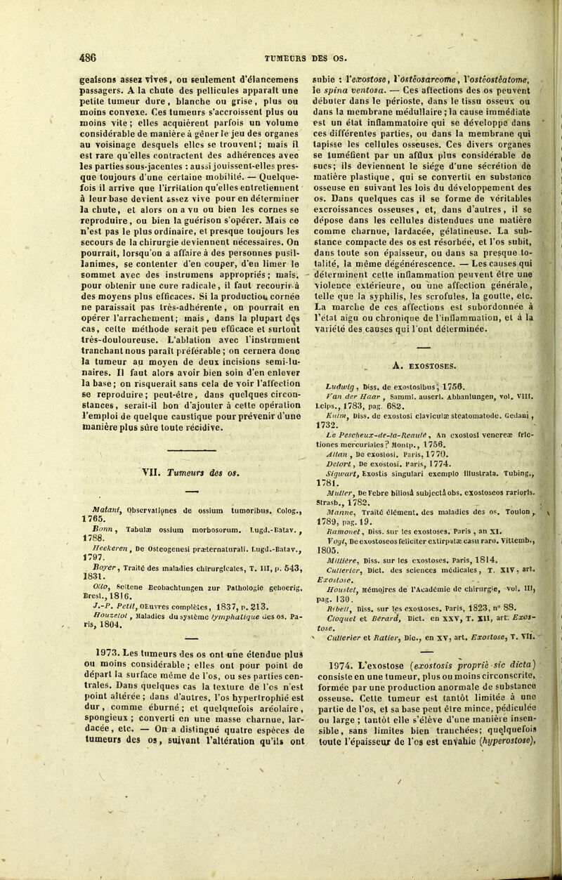 geaisons assez vives, ou seulement d'élancemens passagers. A la chute des pellicules apparaît une petite tumeur dure, blanche ou grise, plus ou moins convexe. Ces tumeurs s’accroissent plus ou moins vite ; elles acquièrent parfois un volume considérable de manière à gêner le jeu des organes au voisinage desquels elles se trouvent ; mais il est rare qu’elles contractent des adhérences aveo les parties sous-jacentes : aussi jouissent-elles pres- que toujours d’une certaine mobilité. — Quelque- fois il arrive que l’irritation quelles entretiennent à leur base devient assez vive pour en déterminer la chute, et alors on a vu ou bien les cornes se reproduire, ou bien la guérison s’opérer. Mais ce n’est pas le plus ordinaire, et presque toujours les secours de la chirurgie deviennent nécessaires. On pourrait, lorsqu’on a affaire à des personnes pusil- lanimes, se contenter d’en couper, d’eu limer le sommet avec des instrumens appropriés ; mais, pour obtenir une cure radicale, il faut recourir-à des moyens plus efficaces. Si la production cornée ne paraissait pas très-adhérente, on pourrait en opérer l’arrachement; mais, dans la plupart des cas, cette méthode serait peu efficace et surtout très-douloureuse. L’ablation avec l’instrument tranchant nous paraît préférable ; on cernera donc la tumeur au moyen de deux incisions semi-lu- naires. Il faut alors avoir bien soin d’en enlever la base; on risquerait sans cela de voir l’affection se reproduire; peut-être, dans quelques circon- stances, serait-il bon d’ajouter à cette opération l’emploi de quelque caustique pour prévenir d’une manière plus sûre toute récidive. VII. Tumeurs des os. Matant, Observationes de ossium tumorlbus. Colog., 1765. Bonn, Tabulæ ossium morbosorum. Eugd.-Eatav. 1788. Heekeren, De Osteogenesi præternaturali. r.ugd.-Batav., 1707. Boj'er, Traité des maladies chirurgicales, T. III, [>. 543, 1831. Otlo, Seltene Beobachtungen zur Pathologie gehoerig. Brest., 1816. J.-P. Petit, OEuvres complètes, 1837, p. 913. Houzeiol, Maladies du système lymphatique des os. Pa- ris, 1804. 1973. Les tumeurs des os ont une étendue plus ou moins considérable ; elles ont pour point de départ la surface même de l’os, ou ses parties cen- trales. Daus quelques cas la texture de l’os n’est point altérée; dans d’autres, l’os hypertrophié est dur , comme éburné ; et quelquefois aréolaire , spongieux ; converti en une masse charnue, lar- dacée, etc. — On a distingué quatre espèces de tumeurs des os, suivant l’altération qu’ils ont subie : Yexostose, Y Ostéosarcome, Yostéostêatome, le spina ventosa. — Ces afiections des os peuvent débuter dans le périoste, dans le tissu osseux ou dans la membrane médullaire ; la cause immédiate est un état inflammatoire qui se développe dans ces différentes parties, ou dans la membrane qui tapisse les cellules osseuses. Ces divers organes se tuméfient par un afflux plus considérable de 6ucs; ils deviennent le siège d’une sécrétion de matière plastique, qui se convertit en substance osseuse en suivant les lois du développement des os. Dans quelques cas il se forme de véritables excroissances osseuses, et, dans d’autres, il se dépose dans les cellules distendues une matière comme charnue, lardacée, gélatineuse. La sub- stance compacte des os est résorbée, et l’os subit, dans toute son épaisseur, ou dans sa presque to- talité, la même dégénérescence. — Les causes qui déterminent celte inflammation peuvent être une violence extérieure, ou une affection générale, telle que la syphilis, les scrofules, la goutte, etc. La marche de ces affections est subordonnée à l’état aigu ou chronique de l’inflammation, et à la variété des causes qui l’ont déterminée. A. EXOSTOSES. Ludwig , Diss. de exoslosibus, 1756. Van der Haar , Samml. auserl. Abbanlungen, vol. VHt. Leips., 1783, pag. 682. Kami, Uiss. de exostosi claviculæ steatomatode. Gedaoi , 1732. Le Pescheux-de-la-Rcaulé, An exostosi venereæ frlc- tiones mercuriales? Montp., 1756. A!tan , De exostosi. Paris, 1770. Delorl, De exostosi. Paris, 1774. Sigwart, Exostis singutari exemple Illustrata. Tubing,, 1781. Muller, DeFebre biliosâ subjectâobs. exostoseos rariorls. Strasb., 1782. Manne, Traité élément, des maladies des os. Toulon , 1789, pag. 19. Ramonet, Diss. sur les exostoses. Paris , an XI. Vogl, De exostoseos féliciter extirpatæ casu rare. Vitlemb., 1805. Minière, Diss. sur les exostoses. Paris, 1814. Cullerier, Dict. des sciences médicales, T. XtV, art.. Exostose. H ouste t, Mémoires dé l’Académie de chirurgie, -vol. lit, pag. 130. Ribeti, Diss. sur les exostoses. Paris, 1823, n 88. Cloquet et Bérard, Dict. en XXV, T. XII, art. Exos- tose. ' Cullerier et Ratier, Die., en XV, art. Exostose, T. VII. 1974. L’exostose (exostosis proprièsic dicta) consiste en une tumeur, plus ou moins circonscrite, formée par une production anormale de substance osseuse. Cette tumeur est tantôt limitée à une partie de l’os, et sa base peut être mince, pédiculée ou large ; tantôt elle s’élève d’une manière insen- sible, sans limites bien tranchées; quelquefois toute l’épaisseur de l’os est enyahie (hyperostose), /