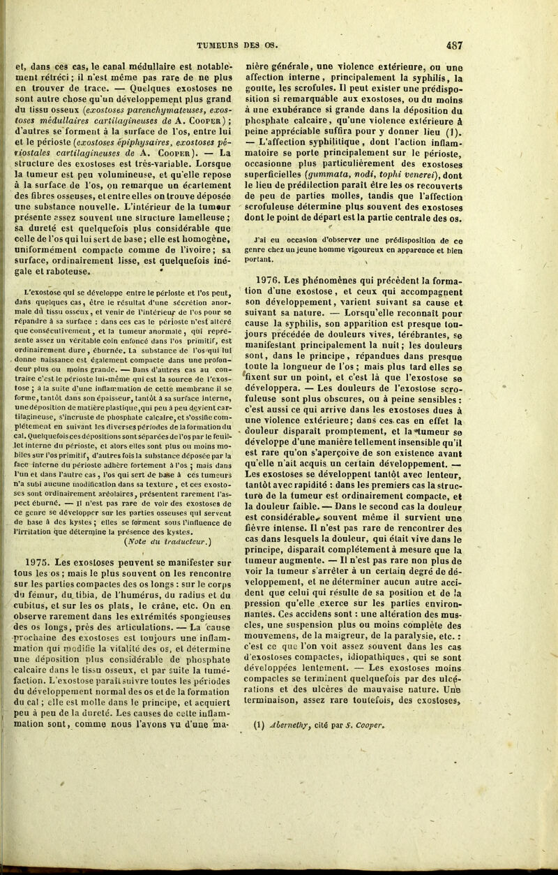 et, dans ces cas, le canal médullaire est notable- ment rétréci ; il n'est même pas rare de ne plus en trouver de trace. — Quelques exostoses ne (sont autre chose qu’un développement plus grand du tissu osseux (exostoses parenchymateuses, exos- toses médullaires cartilagineuses de A. Cooper) ; d’autres se forment à la surface de l’os, entre lui et le périoste (exostoses ëpiphysaires, exostoses pé- riostales cartilagineuses de A. Cooper). — La structure des exostoses est très-variable. Lorsque la tumeur est peu volumineuse, et quelle repose à la surface de l’os, ou remarque un écartement des fibres osseuses, et entre elles on trouve déposée une substance nouvelle. L’intérieur de la tumeur présente assez souvent une structure lamelleuse ; sa dureté est quelquefois plus considérable que celle de l’os qui lui sert de base ; elle est homogène, uniformément compacte comme de l’ivoire; sa surface, ordinairement lisse, est quelquefois iné- gale et raboteuse. * L'exostose qui se développe entre le périoste et l’os peut, i dans quelques Cas, être le résultat d’une sécrétion anor- male dû tissu osseux, et venir de l’intérieuf de l’os pour se répandre à sa surface : dans ces cas le périoste n’est altéré que eonséculivement, et la tumeur anormale , qui repré- sente assez un véritable coin enfoncé dans l’os primitif, est ordinairement dure, éburnée. La substance de l’os qui lui donne naissance est également compacte dans une profon- deur plus ou moins grande. — Dans d’autres cas au con- traire c’est le périoste lui-même qui est la source de l’exos- tose ; a la suite d’une inflammation de cette membrane il se forme, tantôt dans son épaisseur, tantôt à sa surface interne, une déposition de matière plastique,qui peu à peu devient car- tilagineuse, s’incruste de phosphate calcaire, et s’ossifie com- plètement en suivant les diverses périodes de la formation du cal. Quelquefoisces dépositions sont séparées de l’os par le feuil- let interne du périoste, et alors elles sont plus ou moins mo- biles sur l’os primitif, d’autres fois la substance déposée par la face interne du périoste adhère fortement à l’os ; mais dans l’un et dans l’autre cas, l’os qui sert de base à ces tumeurs n’a subi aucune modification dans sa texture, et ces exosto- ses sont ordinairement aréolaires, présentent rarement l’as- pect éburné. — il n’est pas rare de voir des exostoses de ce genre se développer sur les parties osseuses qui servent I de base à des kystes ; elles se forment sous l’influence de l’irritation que détermine la présence des kystes. (Note du traducteur.) 1975. Les exostoses peuvent se manifester sur tous les os ; mais le plus souvent on les rencontre sur les parties compactes des os longs : sur le corps Idu fémur, du. tibia, de l'humérus, du radius et du cubitus, et sur les os plats, le crâne, etc. On en ! observe rarement dans les extrémités spongieuses des os longs, près des articulations. — La cause •prochaine des exostoses est toujours une inflam- ji mation qui modifie la vitalité des os, et détermine ! une déposition plus considérable de phosphate i calcaire dans le tissu osseux, et par suite la tumé- faction. L’exostose paraît suivre toutes les périodes du développement normal des os et de la formation du cal ; elle est molle dans le principe, et acquiert peu à peu de la dureté. Les causes de celte inflam- mation sont, comme nous l’avons vu d’une ma- nière générale, une violence extérieure, ou une affection interne, principalement la syphilis, la goutte, les scrofules. Il peut exister une prédispo- sition si remarquable aux exostoses, ou du moins à une exubérance si grande dans la déposition du phosphate calcaire, qu’une violence extérieure à peine appréciable suffira pour y donner lieu (1). — L’affection syphilitique, dont l’action inflam- matoire se porte principalement sur le périoste, occasionne plus particulièrement des exostoses superficielles (gummata, nodi, tophi venerei), dont le lieu de prédilection paraît être les os recouverts de peu de parties molles, tandis que l’affection scrofuleuse détermine plus souvent des exostoses dont le point de départ est la partie centrale des os. J’ai eu occasion d’observer une prédisposition de ce genre chez un jeune homme vigoureux en apparence et bien portant. , 1976. Les phénomènes qui précèdent la forma- tion d’une exostose, et ceux qui accompagnent son développement, varient suivant sa cause et suivant sa nature. — Lorsqu’elle reconnaît pour cause la syphilis, son apparition est presque tou- jours précédée de douleurs vives, térébrantes, se manifestant principalement la nuit; les douleurs sont, dans le principe, répandues dans presque toute la longueur de l’os ; mais plus tard elles se ^fixent sur un point, et c’est là que l’exostose se développera. — Les douleurs de l’exostose scro- fuleuse sont plus obscures, ou à peine sensibles : c’est aussi ce qui arrive dans les exostoses dues à une violence extérieure; dans ces.cas en effet la douleur disparaît promptement, et la «tumeur se développe d’une manière tellement insensible qu’il est rare qu’on s’aperçoive de son existence avant qu’elle n’ait acquis un certain développement. — Les exostoses se développent tantôt avec lenteur, tantôt avec rapidité : dans les premiers cas la struc- ture de la tumeur est ordinairement compacte, et la douleur faible. — Dans le second cas la douleur est considérable^ souvent même il survient une fièvre intense. Il n’est pas rare de rencontrer des cas dans lesquels la douleur, qui était vive dans le principe, disparaît complètement à mesure que la tumeur augmente. — Il n’est pas rare non plus de voir la tumeur s'arrêter à un certain degré de dé- veloppement, et ne déterminer aucun autre acci- dent que celui qui résulte de sa position et de la pression qu’elle exerce sur les parties environ- nantes. Ces accidens sont : une altération des mus- cles, une suspension plus ou moins complète des mouvemens, de la maigreur, de la paralysie, etc. : c’est ce que l’on voit assez souvent dans les cas d’exostoses compactes, idiopathiques, qui se sont développées lentement. — Les exostoses moins compactes se terminent quelquefois par des ulcé- rations et des ulcères de mauvaise nature. Une terminaison, assez rare toutefois, des exostoses, (1) Alernethy, cité par S. Cooper.