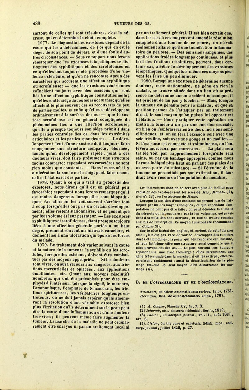 surtout de celles qui sont très-dures, c’est la né- crose, qui en détermine la chute complète. 1977. Le diagnostic des exostoses dépend de la cause qui les a déterminées, de l'os qui en est le siège, de son point de départ, et d’une foule d’au- tres circonstances. — Sous ce rapport nous ferons remarquer que les exostoses idiopathiques se dis- tinguent des syphilitiques et des scrofuleuses en ce qu’elles ont toujours été précédées d’une vio- lence extérieure, et qu’on ne rencontre aucun des caractères qui accusent une affection syphilitique ou scrofuleuse; — que les exostoses vénériennes coïncident toujours avec des accidens qui sont liés à une affection syphilitique constitutionnelle ; qu’elles sontle siège dedouleursnocturnes; qu’elles affectent le plus souvent des os recouverts de peu de parties molles, et enfin quelles se développent ordinairement à la surface des os; — que l'exos- tose scrofuleuse est en général compliquée de phénomènes liés à une affection scrofuleuse ; qu’elle a presque toujours son siège primitif dans les parties centrales des os, dans les extrémités articulaires et les parties spongieuses. — Le déve- loppement lent d’une exostose doit toujours faire soupçonner une structure compacte, éburnée, tandis qu’un développement rapide, joint à des douleurs vives, doit faire présumer une structure moins compacte ; cependant ces caractères ne sont rien moins que constants. — Dans les cas où il y a ulcération la sonde ou le doigt peut faire recon- naître l’état exact des parties. 1978. Quant à ce qui a trait au pronostic des exostoses, nous dirons qu’il est en général peu favorable; cependant nous ferons remarquer qu’il est moins dangereux lorsqu’elles sont idiopathi- ques, Car alors on les voit souvent s’arrêter tout à coup lorsqu’elles ont pris un certain développe- ment ; elles restent stationnaires, et ne gênent que parleur volume et leur pesanteur. — Les exostoses syphilitiques et scrofuleuses, étant presque toujours liées à une affection générale portée à un haut degré, prennent souvent un mauvais caractère, et donnent lieu à une ulcération qui épuise les forces du malade. 1979. Le traitement doit varier suivant la cause et la nature de la tumeur ; la syphilis ou les scro- fules, lorsqu'elles existent, doivent être combat- tues par des moyens appropriés. — Si les douleurs sont vives, on aura recours aux sangsues, aux fric- tions mercurielles et opiacées, aux applications émollientes, etc. Quant aux moyens résolutifs nombreux qui ont élé préconisés pour être em- ployés à l’intérieur, tels que la ciguë, le mercure, l’ammoniaque, l’emplâtre de Schmucker, les fric- tions spiritueuses, les vésioatoires longtemps en- tretenus, on ne doit jamais espérer qu’ils amène- ront la résolution d’une véritable exostose; bien plus l’irritation qu ils déterminent sur la peau peut être la cause d’une inflammation et d'une douleur très-vives; ils peuvent même faire augmenter la tumeur. Lamarche de la maladie ne peut ordinai- rement être enrayée ni par un traitement local ni par un traitement général. Il est bien certain que, dans les cas où ces moyens ont amené la résolution complète d’une tumeur de ce genre, on n’avait réellement affaire qu’àf une tuméfaction inflamma- toire du périoste. — Des émissions sanguines, des applications froides longtemps continuées, et plus tard des frictions résolutives, peuvent, dans cer- tains cas, arrêter le développement des exostoses idiopathiques. Quelquefois même ces moyens peu- vent les faire un peu diminuer. 1980. Lorsqu’une exostose ne détermine aucune douleur, reste stationnaire, ne gêne en rien le malade, se trouve située dans un lieu où sa pré- sence ne détermine aucun accident mécanique, il est prudent de ne pas y toucher. — Mais, lorsque la tumeur est gênante pour le malade, et que sa position permet de l’attaquer par un traitement direct, le seul moyen qu’on puisse lui opposer est l’ablation. — Pour pratiquer cette opération on mettra la tumeur à dh par une incision cruciale, ou bien on l’embrassera entre deux incisions semi- elliptiques, et on en fera l’excision soit avec une scie très-fine, soit avec une gouge et un maillet.— Si l’exostose est compacte et volumineuse, on l’en- lèvera morceaux par morceaux, -r- La plaie sera traitée soit par rapprochement lorsqu’elle sera saine, ou par un bandage approprié, comme nous l’avons indiqué plus haut en parlant des plaies des os avec perle de substance. — Si l’étendue de la tumeur ne permettait pas son extirpation, il fau- drait avoir recours à l’amputation du membre. Les instrumens dont on se sert avec plus de facilité pour l’ablation des exostoses sont les scies de Hey, Machell (1), Graefe (2), ou l'ostéotome de Heine. Lorsque la position d’une exostose ne permet pas de l’at- taquer par un des moyens indiqués , et que cependant l’am- putation ne peut pas être faite, on peut dénuder la tumeur du périoste qui la recouvre : par là les vaissenux qui prési- dent âsa nutrition sont détruits, et elle se trouve soumise aux lois de l’absorption. Ce moyen a surtout été recommandé par Cooper (3). Sur le côté latéral des ongles, et surtout de celui du gros orteil, il n’est pas rare de voir se développer des tumeurs dures et immobiles ; la peau qui les recouvre est luisante, et leur Intérieur offre une structure aussi compacte que si elles provenaient des os. — Le plus souvent ces tumeurs reposent sur une base très-large ; elles déterminent une gêne très-grande dans la marche ; si on les extirpe, elles re- paraissent rapidement : aussi la désarticulation de la pha- lange est-elle Je seul moyen d’en débarrasser les ma- lades (4). B, de l’ostéosarcome et de l’ostéostéatome. Titlmann, De osteosteatomatiscasu fariore. Leips. 1751. Hermann, Diss. de osteosteatomate. Leips., 1767. (1) Â. Cooper, Planche XV, (lg, 7, 8. (2) Schwalb, Diss. de serrâ orbiculari. Berlin, 1819. (3) Gibson , Philadelphia journal, vol. II, aofit 1821 , art. 6. (4) , Listont On the cure of exostosis, Edinb. med, and. surg. journal, juillet 1826, p. 27.