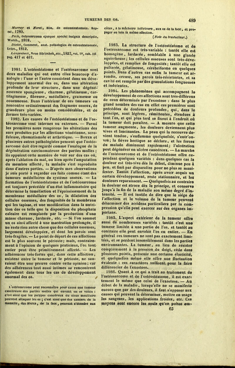 Murray et Noret, Diss. de osteosteatomate. Rep- sal, 1780. Pech, Osteosarcoma ejusque speciei insignis descriptio. Wurzb., 1819. Dietely Comment, anat. pathologica de osteosteatomate. teips., 1812. Langenbeck, Neue Biblioihek, etc.,1827, vol. IV, cah. lit Pag. 417 et 407. 1981. L’ostéostéatome et l'ostéosarcome sont deux maladies qui ont entre elles beaucoup d'a- nalogie : l’une et l’autre consistent dans un déve- loppement anormal des os, dans une altération profonde de leur structure, dans une dégéné- rescence spongieuse, charnue, gélatineuse, car- tilagineuse, fibreuse, médullaire, graisseuse ou couenneuse. Dans l’intérieur de ces tumeurs on rencontre ordinairement dos fragmens osseux, de grandeurs plus ou moins considérables, et de formes très-variées. 1982. Les causes de l’ostéostéatome et de l’os- téosarcome sont internes ou externes. — Parmi les premières nous rangerons les altérations des sucs produites par les affections vénérienne, scro- fuleuse, rhumatismale et arthritique. —Boyeu et plusieurs autres pathologistes pensent que l’ostéo- sarcome doit être regardé comme l’analogue de la dégénération carcinomateuse des parties molles ; ils appuient cette manière de voir sur des cas où, après l’ablation du mal, ou bien après l’amputation du membre affecté, la maladie s’est reproduite dans d’autres parties. — D’après mes observations je suis porté à regarder ces faits comme étant des tumeurs médullaires du système osseux. — La formation de l’ostéostéatome et de l’ostéosarcome est toujours précédée d’un état inflammatoire qui détermine la tuméfaction et l’épaississement de la membrane médullaire des os, la dilatation des cellules osseuses, des fongosités de la membrane qui les tapisse, et une modification dans la nutri- tion des os telle que la disposition du phosphate calcaire est remplacée par la production d’une masse charnue, lardacée, etc. —Si l’on soumet un os ainsi affecté à une macération prolongée, il ne reste rien autre chose que des cellules osseuses, largement développées, et dont les parois sont très-fragiles. — Le point de départ de ces affections est le plus souvent le périoste; mais, contraire- ment à l’opinion de quelques praticiens, l’os tout entier peut être primitivement affecté. — Les adhérences très-fortes qui, dans cette affection, existent entre la tumeur et le périoste, ne sau- raient être une preuve contre cette opinion ; car des adhérences tout aussi intimes se rencontrent également dans tous les cas de développement anormal des os. / L’ostéosarcome peut reconnaître pour cause une tumeur cancéreuse des parties molles qui envahit un os voisin ; c’est ainsi que les polypes cancéreux du sinus maxillaire peuvent attaquer les os ; c’est ainsi que des cancers de la mamelle, des lèvres, de la face, peuvent s'étendre aux côtes, à la mâchoire inférieure , aux os de la face , et pro- pager au loin la même affection. ( Note du. traducteur.) 1983. La structure de l’ostéostéatome et de l’osléosarcome est très-variable : tantôt elle est homogène, lardacée, semblable à une glande squirrheuse ; les cellules osseuses sont très-déve- loppées, et remplies de fongosités; tantôt elle est pultacée, gélatineuse, cérébriforme en quelques points. Dans d’autres cas enfin la tumeur est ar- rondie, creuse, ses parois très-résislantes, et sa cavité est remplie par des granulations fongueuses et indolentes. 1984. Les phénomènes qui accompagnent le développement de ces affections sont très-différens de ceux déterminés par l’exostose : dans le plus grand nombre des cas en effet ces premières sont précédées de douleurs profondes, qui, dans le principe, sont légères, rémittentes, étendues à tout 1 os, et qui plus tard se fixent à l’endroit où. la tumeur doit paraître. — A mesure que cette tumeur augmente, les douleurs deviennent plus vives et lancinantes. La peau qui la recouvre de- vient tendue, s’enflamme quelquefois, s’entr’ou- vrë; la fièvre hectique se déclare, et les forces du malade diminuent rapidement; l’ulcération peut dégénérer en ulcère cancéreux. — La marcha de l’ostéosarcome et de l’ostéostéatome offre ce- pendant quelques variétés : dans quelques cas la douleur est très-vive dès le début, diminue peu à peu, et finit par disparaître pour ne plus se mani- fester. Tantôt l’affection, après avoir acquis un certain développement, reste stationnaire, et les douleurs reparaissent. — Quelquefois au contraire la douleur est atroce dès le principe, e^ conserve jusqu’à la fin de la maladie son même degré d’in- tensité. — Il est inutile de dire que le siège de l’affection et le volume de la tumenr peuvent déterminer des accidens particuliers par la com- pression qu’elle peut exercer sur des organes im- porlans. 1985. L’aspect extérieur de la tumeur offre aussi de nombreuses variétés : tantôt c’est une tumeur limitée à une partie de l’os, et tantôt au contraire elle peut envahir l’os en entier. — En général ces tumeurs ne sont pas exactement limi- tées, et se perdent insensiblement dans les parties environnantes. La tumeur, au lieu de résister complètement à la pression du doigt, cède dans plusieurs points, présente une certaine élasticité, et quelquefois même elle offre une fluctuation évidente : ces caractères suffisent pour la faire différencier de l’exostose. 1986. Quant à ce qui a trait au traitement de l’ostéosarcome et de l’ostéostéalome, il est exac- tement le même que celui de l’exostose. — Au début de la maladie, lorsqu’elle ne se manifeste encore que par des douleurs, il faut s’opposer aux causes qui peuvent la déterminer, mettre en usage les sangsues, les applications froides, etc. Ces moyens sont encore les seuls qu’on puisse em- 65 I