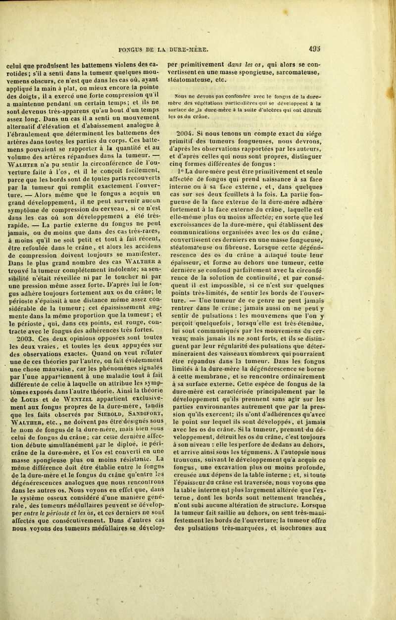 493 celui que produisent les battemens violens des ca- rotides; s'il a senti dans la tumeur quelques mou- vemens obscurs, ce n’est que dans les cas où, ayant appliqué la main à plat, ou mieux encore la pointe des doigts, il a exercé une forte compression qu il a maintenue pendant un certain temps; et ils ne sont devenus très-apparens qu’au bout d un temps assez long. Dans un cas il a senti un mouvement alternatif d’élévation et d’abaissement analogue à l'ébranlement que déterminent les battemens des artères dans toutes les parties du corps. Ces batte- mens pouvaient se rapporter à la quantité et au volume des artères répandues dans la tumeur. Walhter n’a pu seutir la circonférence de l'ou- verture faite à l’os, et il le conçoit facilement, parce que les bords sont de toutes parts recouverts par la tumeur qui remplit exactement 1 ouver- ture. — Alors même que le fongus a acquis un grand développement, il ne peut survenir aucun symptôme de compression du cerveau , si ce n est dans les cas où son développement a été très- rapide. — La partie externe du fongus ne peut jamais, ou du moins que dans des cas très-rares, à moins qu’il ne soit petit et tout à fait récent, être refoulée dans le crâne, et alors les accidens de compression doivent toujours se manifester. Dans le plus grand nombre des cas W alther a trouvé la tumeur complètement indolente; sa sen- sibilité n’était réveillée ni par le toucher ni par une pression même assez forte. D’après lui le fon- gus adhère toujours fortement aux os du crâne; le périoste s’épaissit à une distance même assez con- sidérable de la tumeur; cet épaississement aug- mente dans la même proportion que la tumeur ; et le périoste, qui, dans ces points, est rouge, con- tracte avec le fongus des adhérences très fortes. 2003. Ces deux opinions opposées sont toutes les deux vraies, et toutes les deux appuyées sur des observations exactes. Quand on veut reïuter une de ces théories par l’au!re, on fait évidemment une chose mauvaise , car les phénomènes signalés par l’une appartiennent à une maladie tout à fait différente de celle à laquelle on attribue les symp- tômes exposés dans l’autre théorie. Ainsi la théorie de Louis et de Wentzel appartient exclusive- ment aux fongus propres de la dure-mère, tandis que les faits observés par Siebold, Sandifort, Walther, etc., ne doivent pas être désignés sous le nom de fongus de la dure-mère, mais bien sous celui de fongus du crâne ; car cette dernière affec- tion débute simultanément par le diploé, le péri- crâne de la dure-mère, et l’os est converti en une masse spongieuse plus ou moins résistante. La même différence doit être établie entre le fongus de la dure-mère et le fongus du crâne qu’entre les dégénérescences analogues que nous rencontrons dans les autres os. Nous voyons en effet que, dans le système osseux considéré d’une manière géné- rale , des tumeurs médullaires peuvent se dévelop- per entre le périoste et les os, et ces derniers ne sont affectés que consécutivement. Dans d’autres cas nous voyons des tumeurs médullaires se dévelop- per primitivement dans les os, qui alor9 se con- vertissent en une masse spongieuse, sarcomateuse, stéatomateuse, etc. Nous ne devons pas confondre avec te fongus de la dure- mère des végétations particulières qui se développent à la surface de Ja dure-mère â la suite d'ulcères qui ont détruit les os du crâne. 2004. Si nous tenons un compte exact du siège primitif des tumeurs fongueuses, nous devrons, d’après les observations rapportées par les auteurs, et d’après celles qui nous sont propres, distinguer cinq formes différentes de fongus : 1° La dure-mère peut être primitivement et seule affectée de fongus qui prend naissance à sa face interne ou à sa face externe, et, dans quelques cas sur scs deux feuillets à la fois. La partie fon- gueuse de la face externe de la dure-mère adhère fortement à la face externe du crâne, laquelle est elle-même plus ou moins affectée; en sorte que les excroissances de la dure-mère, qui établissent des communications organisées avec les os du crâne, convertissent ces derniers en une masse fongueuse, stéatomaleuse ou fibreuse. Lorsque cette dégéné- rescence des os du crâne a attaqué toute leur épaisseur, et forme au dehors une tumeur, cette dernière se confond parfaitement avec la circonfé rence de la solution de continuité, et par consé- quent il est impossible, si ce n’est sur quelques points très-limités, de sentir les bords de l’ouver- ture. — Une tumeur de ce genre ne peut jamais rentrer dans le crâne; jamais aussi on ne peut y sentir de pulsations : les mouvemens que l’on y perçoit quelquefois, lorsqu’elle est très-étendue, lui sont communiqués par les mouvemens du cer- veau; mais jamais ils ne sont forts, et ils se distin- guent par leur régularité des pulsations que déter- mineraient des vaisseaux nombreux qui pourraient être répandus dans la tumeur. Dans les fongus limités à la dure-mère la dégénérescence se borne à cette membrane, et se rencontre ordinairement à sa surface externe. Cette espèce de fongus de la dure-mère est caractérisée principalement par le développement qu’ils prennent sans agir sur les parties environnantes autrement que par la pres- sion qu’ils exercent; ils n’ont d’adhérences qu’avec le point sur lequel ils sont développés, et jamais avec les os du crâne. Si la tumeur, prenant du dé- veloppement, détruit les os du crâne, c’est toujours à son niveau : elle les perfore de dedans au dehors, et arrive ainsi sous les tégumens. A l’autopsie nous trouvons, suivant le développement qu'a acquis ce fongus, une excavation plus ou moins profonde, creusée aux dépens de la table interne ; et, si toute l’épaisseur du crâne est traversée, nous voyons que la table interne est plus largement altérée que l’ex- terne , dont les bords sont nettement tranchés, n’ont subi aucune altération de structure. Lorsque la tumeur fait saillie au dehors, on sent très-mani- festement les bords de l'ouverture; la tumeur offre des pulsations très-marquées, et isochrones aux