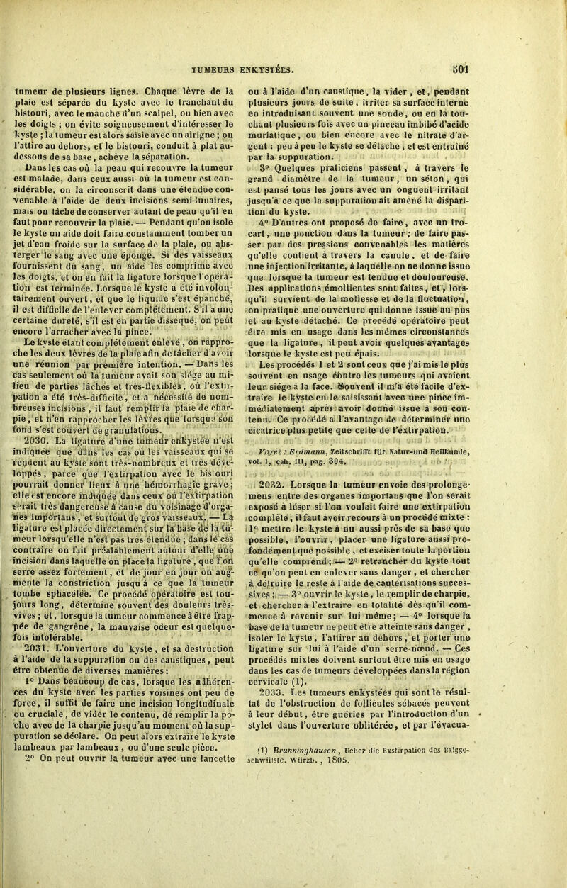 tumeur de plusieurs lignes. Chaque lèvre de la plaie est séparée du kyste avec le tranchant du bistouri, avec lemauehe d’un scalpel, ou bien avec les doigts ; on évite soigneusement d’intéresser le kyste ; la tumeur est alors saisie avec unairigne ; on l’attire au dehors, et le bistouri, conduit à plat au- dessous de sa base, achève la séparation. Dans les cas où la peau qui recouvre la tumeur est malade, dans ceux aussi où la tumeur est con- sidérable, on la circonscrit dans une étendue con- venable à l’aide de deux incisions semi-îuuaires, mais on tâche de conserver autant de peau qu’il en faut pour recouvrir la plaie. — Pendant qu’on isole le kyste un aide doit faire constamment tomber un jet d’eau froide sur la surface de la plaie, ou abs- terger le sang avec une éponge. Si des vaisseaux fournissent du sang, un aide les comprime avec les doigts, et on en fait la ligature lorsque l'opéra- tion est terminée. Lorsque le kyste a été involon- tairement ouvert, et que le liquide s’est épanché, il est difficile de l’enlever complètement. S’il a une certaine dureté, s’il est en partie disséqué, on peut encore l’arracher avec la pince. Le kyste étant complètement enlevé, on rappro- che les deux lèvres de la plaie afin de tâcher d’avoir une réunion par prèmière intention. — Dans les cas seulement où la tumeur avait son siège au mi- lieu de parties lâchés et très-flexiblès, où l’extir- pation a été très-difficile, et a nécessité de nom- breuses incisions , il faut remplir la plaie de Char- pie , et ù’en rapprocher les lèvres que lorsque son fond s’est couvert de granulations. 2030. La ligature d’une tumeur enkystée n’est indiquée que dans les cas où les vaisseaux qui se rendent au kyste sont très-nombreux et très-déve» loppés, parce que l’extirpation avec le bistouri pourrait donner lieux à une hémorrhagie grave; elle est encore indiquée dans ceux où l’extirpation serait très-dangereùse à cause du voisinage d’orga- nes imporlans , et surtout de gros vaisseaux, — La ligature est placée directement sur la base de la tu- meur lorsqu’elle n’esl pas très étendue ; dans lé caé contraire on fait préalablement autour d’elle unë incision dans laquelle on place la ligature , que l’on serre assez fol lement, et de jour en jour On aug- mente la constriclion jusqu’à ce que la tumeur tombe Sphacéléè. Ce procédé opératoire est tou- jours long, détermine souvent des douleurs très- vives; et, lorsque la tumeur commence à être frap- pée de gangrène, la mauvaise odeur est quelque- fois intolérable. 2031. L’ouverture du kysle , et sa destruction à l’aide de la suppuration ou des caustiques , peut être obtenue de diverses manières : 1° Dans beaucoup de cas, lorsque les adhéren- ces du kyste avec les parties voisines ont peu de force, il suffit de faire une incision longitudinale . ou cruciale, de vider le contenu, de remplir la po- che avec de la charpie jusqu’au moment où la sup- puration se déclare. On peut alors extraire le kyste lambeaux par lambeaux , ou d’une seule pièce. 2° On peut ouvrir ia tumeur avec une lancette ou à l’aido d’un caustique, la vider , et, pendant plusieurs jours de suite, irriter sa surface interne en introduisant souvent une sonde, ou en la tou- chant plusieurs fois avec un pinceau imbibé d’acide muriatique, ou bien encore avec le nitrate d'ar- gent : peu à peu le kysle se détache , et est enüaiué par ia suppuration. 3“ Quelques praticiens passent, à travers le grand diamètre de la tumeur, un séton, qui est pansé tous les jours avec un onguent irritant jusqu’à ce que la suppuration ait amené la dispari- tion du kyste. 4° D’autres ont proposé de faire, avec un tro- cart, une ponction dans la tumeur; de faire pas- ser par des pressions convenables les matières qu’elle contient à travers la canule, et de faire une injection irritante, à laquelle on ne donne issue que lorsque la tumeur est tendue et douloureuse. Des applications émollientes sont faites, et , lors- qu’il survient de la mollesse et de la fluctuation, on pratique une ouverture qui donne issue au pus et au kyste détaché. Ce procédé opératoire peut être mis en usage dans les mêmes circonstances que ia ligature , il peut avoir quelques avantages lorsque le kyste est peu épais. Les procédés 1 et 2 sont ceux que j’ai mis le plus souvent en usage cbntre les tumeurs qui avaient leur siège à la face. Souvent il m'a été facile d’ex- traire le kyste en le saisissant avec une pinCe im- médiatement après avoir donné issue à son con- tenu. Ce procédé a l’avantage de déterminer une cicatrice plus petite que celle de l’extirpation. Voyez : Erdmann, Zeitschrifft für. Natur-unil Heilkunde, vol. I, çah. III, pag. 304. 2032. Lorsque la tumeur envoie des prolonge- mens entre des organes imporlans que l’on serait exposé à léser si l’on voulait faire une extirpation complète, il faut avoir recours à un procédé mixte : 1° mettre le kyste à nu aussi près de sa base que possible, l’ouvrir, placer une ligature aussi pro- fondément que possible , et exciser toute la portion qu’elle comprend ; — 2° retrancher du kyste tout ce qu’on peut en enlever sans danger , et chercher à détruire le reste à l’aide de cautérisations succes- sives ; — 3° ouvrir le kysle, le remplir de charpie, et chercher à l’extraire eu totalité dès qu’il com- mence à revenir sur lui même; — 4° lorsque la base de la tumeur ne peut être atteinte sans danger , isoler le kysle, l’attirer au dehors, et porter une ligature sur lui à l’aide d’un serre-nœud. — Ces procédés mixtes doivent surtout être mis en usage dans les cas de tumeurs développées dans la région cervicale (1). 2033. Les tumeurs enkystées qui sont le résul- tat de l'obstruction de follicules sébacés peuvent à leur début, être guéries par l’introduction d’un stylet dans l’ouverture oblitérée, et par l’évacua- (1) Brunninghausen, Uebcr die Exstirpalion des Ilaigge- sehwüiste. Würzl)., 1805.