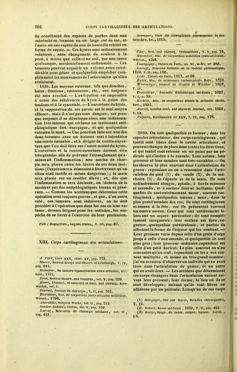 ils constituent des espèces de poches dont une extrémité se termine en un large cul de sac, et l’autre en une espèce de cou de bouteille rétréci en forme do suçoir. — Ces kystes sont ordinairement indolores , sans changement de couleur à la peau, à moins que celle-ci ne soit, par une cause quelconque, accidentellement enflammée. — Ces tumeurs peuvent acquérir un volume assez consi- dérable pour gêner et quelquefois empêcher com- plètement les mouvemensde l’articulation qu’elles avoisinent. 1038. Les moyens externes, tels que douches, bains, frictions, vésicatoires, etc., ont toujours été sans résultat. — L’extirpation est impossible à cause des adhérences du kyste à la gaine des tendons et à la synoviale. — L’ouverture du kyste, et la suppuration de ses parois est le seul moyen efficace, mais il n’est pas sans dangers , car pres- que toujours il se développe alors une inflamma- tion très-intense qui réclame un traitement anti- phlogistique fort énergique, et qui quelquefois entraîne la mort. — Une ponction faite sur une des deux tumeurs avec un bistouri sert à introduire une sonde cannelée , et à diriger la contre-ouver- ture que l’on doit faire sur l’autre moitié du kyste. L’ouverture et la contre-ouverture doivent être très-grandes afin de prévenir l’étranglement qu’a- mènerait l’inflammation ; une mèche de char- pie sera placée entre les lèvres de ces deux inci- sions (l’expérience a démoniréàDuptJYTREN qu’un séton était inutile et même dangereux) ; la main sera placée sur un oreiller élevé; et, dès que l'inflammation se sera déclarée, on tâchera delà modérer par des antiphlogistiques locaux et géné- raux.— Comme les accideusque détermine celte opération sont toujours graves , et que, d’un autre côté, ces tumeurs sont indolores, on ne doit procéder à l’opération que dans les cas où leur vo- lume , devenu fatigant pour les malades, les em- pêche de se livrer à l’exercice de leur profession. Voir: Dupuytren , Leçons orales, T. III, pag. 27. XIII. Corps cartilagineux des articulations. A. Paré, Livre xxv, chap. xv, pag. 772. Monro, Medical Essays and Observ. of Edimburgb, v. lv, pag. 244. Reimarus, De tumore ligamentorum circa articulos, etc. Leid., 1757. Ford, Medical Observ. and Inquires, vol. v, pag. 329. Home, Transact, of associety of med. and cbirurg. Kno- wledgé, vol. I. Desautt, Journal de chirurgie , T. Il, pag. 331. Htermann, Diss. de corporibus juxta articulos mobilibus. Wirceb., 1796. Abernethy, Surgical Works, vol. U, pag. 213. Sander Siebold’s Cbiron, vbl. II, pag. 359. Larrey, mémoires de chirurgie militaire , vol. II , pag. 421. ’ ’ P Schreger, Uber die beweglichen concremente in den Gelenken. Erl., 1815. Cûley, Med. and cbirurg. Transactions, T. v, pag. 76, Heilmann, Diss. de corporibus mobilibus jiuta articulos. Wlirlzb., 1796. i Champigny , Thèses de Paris, an XI,in-8°, n° 285. Larrey, Nouveau Bulletin de la Société philomatique, 1810. T. II, pag. 182. Ledo , Thèses de Paris, 1817, n° 66. Buhle, Diss. de arlhroncis turberculosis. Balle, 1823. Wedémeyer, Journal de Graefe et Wallher , 1826, T. IX. Cruvcilkier, Nouvelle Bibliothèque médicale, 1827, T. I, p. 79. Koehler, Diss. de corporibus alienis in articulis obviis. Berl., 1827. Avenu, London med. and physical Journal, oct. 1822, T. LX. Velpeau, Dictionnaire en XXV, T. IV, pag. 178. 2039. On voit quelquefois se former , dans les capsules articulaires , des corps cartilagineux , qui tantôt sont libres dans la cavilé articulaire, et peuvent changer de place dans toutes les directions, et qui tantôt sont retenus en un point par un pé- dicule qui s’insère à la capsule. Leur nature, leur grosseur et leur nombre sont très-variables.— On les observe le plus souvent dans l’articulation dn genou : cependant on en a rencontré dans l’arti- culation du pied (1) , du coude (2), de la mâ- choire (3) , de l’épaule et de la main. Us sont ordinairement alongés, aplatis, à bords mousses et arrondis, et à surface lisse et brillante. Quel- quefois ils sont extrêmement mous , souvent car- tilagineux , quelquefois osseux ; mais , dans le plus grand nombre des cas, ils sont cartilagineux et osseux à la fois, car ils présentent souvent un centre osseux. Ceux qui sont entièrement li- bres ont un aspect particulier; ils sont complè- tement inorganisés; leur surface est âpre,ru- gueuse, quelquefois pulvérulente, et parfois ils affectent la forme de l’espace qui les contient.— Leur grosseur varie depuis celle d’un grain d’orge jusqu’à celle d’une amande, et quelquefois ils sont plus gros ; leur grosseur ordinaire cependant est celle d’un petit haricot. Le plus souvent on n’en rencontre qu’un seul, cependant on les a vus sou- vent multiples, et même en très-grand nombre : j’ai eu occasion d’observer un individu qui en avait trois dans l’articulation du genou, et un autre qui en avait deux. — Les accidens que déterminent ces corps étrangers dans l’articulation varient sui- vant leur grosseur, leur forme, le lieu où ils se sont développés; suivant qu’ils sont libres ou adhérens par un pédicule. Lorsqu’un de ces corps (1) Morgagni, Cité par Boyer, Maladies chirurgicales, T. IV. (2) Robert, Revue médicale , 1830, T. II, pag. 405. (3) Haller, Progr. de indur. corpor. buman, Partib., S 5.