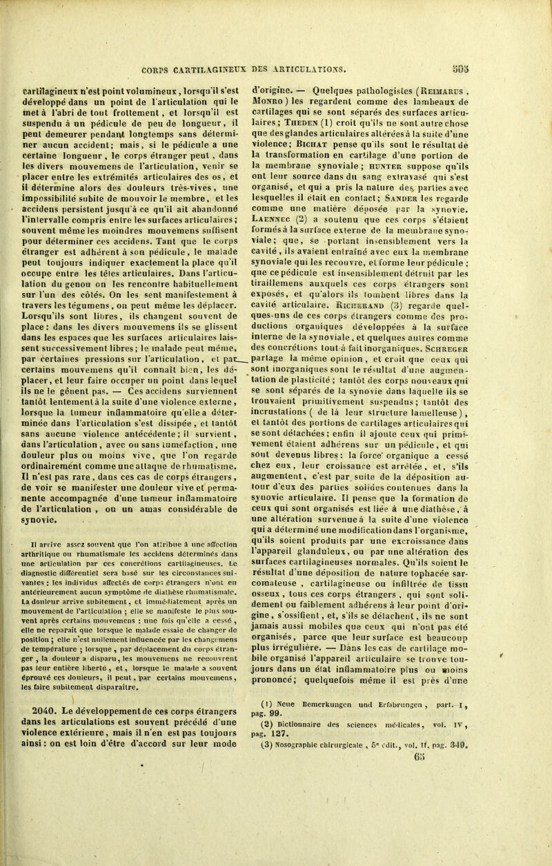cartilagineux n’est point volumineux, lorsqu'il s’est développé dans un point de l’articulation qui le met à l’abri de tout frottement, et lorsqu’il est suspendu à un pédicule de peu de longueur, il peut demeurer pendant longtemps sans détermi- ner aucun accident; mais, si le pédicule a une certaine longueur , le corps étranger peut , dans les divers mouvemens de l’articulation, venir se placer entre les extrémités articulaires des os, et il détermine alors des douleurs très-vives , une impossibilité subile de mouvoir le membre, et les accidens persistent jusqu'à ce qu’il ait abandonné l’inlervalle compris entre les surfaces articulaires ; souvent même les moindres mouvemens suffisent pour déterminer ces accidens. Tant que le corps étranger est adhérent à son pédicule, le malade peut toujours indiquer exactement la place qu’il occupe entre les têtes articulaires. Dans l’articu- lation du genou on les rencontre habituellement sur l’un des côtés. On les sent manifestement à travers les tégumens , on peut même les déplacer. Lorsqu’ils sont libres, ils changent souvent de place; dans les divers mouvemens ils se glissent dans les espaces que les surfaces articulaires lais- sent successivement libres; le malade peut même, par certaines pressions sur l’articulation , et pac_ certains mouvemens qu’il connaît bien, les dé- placer, et leur faire occuper un point dans lequel ils ne le gênent pas.— Ces accidens surviennent tantôt lentementà la suite d’une violence externe , lorsque la tumeur inflammatoire qu'elle a déter- minée dans l’articulation s’est dissipée , et tantôt sans aucune violence antécédente ; il survient, dans l’articulation , avec ou sans tuméfaction , une douleur plus ou moins vive, que l’on regarde ordinairement comme une attaque de rhumatisme. Il n’est pas rare, dans ces cas de corps étrangers, de voir se manifester une douleur vive et perma- nente accompagnée d’une tumeur inflammatoire de l’articulation , ou un amas considérable de synovie. Il arrive assez souvent que l’on attribue à une affection arthritique ou rhumatismale les accidens détermines dans une articulation par ces concrétions cartilagineuses. l,e diagnostic différentiel sera basé sur les circonstances sui - vantes : les individus affectés de corps étrangers n'ont eu antérieurement aucun symptôme de diathèse rhumatismale. La douleur arrive subitement, et immédiatement après un mouvement de l’articulation ; elle se manifeste le plus sou- vent après certains mouvemens : une fois qu'elle a cessé, elle ne reparaît que lorsque le malade essaie de changer de position ; elle n’est nullement influencée par les changrmens de température ; lorsque , par déplacement du corps étran- ger , la douleur a disparu, les mouvemens ne recouvrent pas leur entière liberté, et, lorsque le malade a souvent éprouvé ces douleurs, il peut, par certains mouvemens, les faire subitement disparaître. 2040. Le développement de ces corps étrangers dans les articulations est souvent précédé d’une violence extérieure, mais il n’en est pas toujours ainsi : on est loin d’être d’accord sur leur mode d’origine. — Quelques pathologistes (Reimarüs , MoNRo)les regardent comme des lambeaux de cartilages qui se sont séparés des surfaces articu- laires; Theden (1) croit qu’ils ne sont autre chose que des glandes articulaires altérées à la suite d’une violence; Bichat pense qu'ils sout le résultat de la transformation en cartilage d’une portion de la membrane synoviale ; hunter suppose qu’ils ont leur source dans du sang extravasé qui s’est organisé, et qui a pris la nature oes„ parties avec lesquelles il était en contact; Sander les regarde comme une matière déposée par la synovie. Laenncc (2) a soutenu que ces corps s’étaient formés à la surface externe de la membrane syno- viale; que, se portant insensiblement vers la cavité, ils avaient entraîné avec eux la membrane synoviale qui les recouvre, et forme leur pédicule ; que ce pédicule est insensiblement détruit par les tiraillemens auxquels ces corps étrangers sont exposés, et qu’alors ils tombent libres dans la cavité articulaire. Riciîeran» (3) regarde quel- ques-uns de ces corps étrangers comme des pro- ductions organiques développées à la surface interne de la synoviale , et quelques autres comine des concrétions tout-à fait inorganiques. Schreger partage la même opinion , et croit que ceux qui sont inorganiques sont le résultat d’une augmen- tation de plasticité ; tantôt des corps nouveaux qui se sont séparés de la synovie dans laquelle iis se trouvaient primitivement suspendus; tantôt des incrustations ( delà leur structure lamelleuse ), et tantôt des portions de cartilages articulaires qui se sont détachées ; enfin il ajoute ceux qui primi- vement étaient adhérens sur un pédicule, et qui sont devenus libres : la force’organique a cessé chez eux, leur croissance est arrêtée, et, s’ils augmentent, c’est par. suite de la déposition au- tour d'eux des parties solides contenues dans la synovie articulaire. Il pense que la formation de ceux qui sont organisés est liée à une diathèse, à une altération survenue à la suite d'une violence qui a déterminé une modificaliondans l’organisme, qu'ils soient produits par une excroissance dans l'appareil glanduleux, ou par une altération des surfaces cartilagineuses normales. Qu’ils soient le résultat d’une déposition de nature tophacée sar- comateuse , cartilagineuse ou infiltrée de tissu osseux , tous ces corps étrangers , qui sont soli- dement ou faiblement adhérens à leur point d’ori- gine , s’ossifient, et, s’ils se détachent, ils ne sont jamais aussi mobiles que ceux qui n’ont pas été organisés, parce que leur surface est beaucoup plus irrégulière. — Dans les cas de cartilage mo- bile organisé l’appareil articulaire se trouve tou- jours dans un état inflammatoire plus ou moins prononcé,’ quelquefois même il est près d’une (1) Nette Bemerkungen uni! Erfabrungen , part. I, pag. 99. (2) Dictionnaire des sciences médicales, vol. IV, pag. 127. (,3) Nosographie chirurgicale , 6e édit., vol. il, pag. 349. 6u
