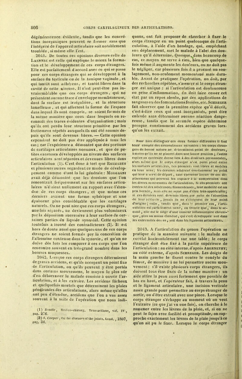 dégénérescence évidente, tandis que les concré- tions inorganiques peuvent se former sans que l'intégrité de l’appareil articulaire soit notablement troublée , si même elle l’est. 2041. De toutes ces opinions diverses celle de Laf.nnec est celle qui explique le mieux la forma- tion et le développement de ces corps étrangers. Elle est parfaitement d’accord avec ce qui se passe pour ces corps étrangers qui se développent à la surface du testicule ou de la tunique vaginale , et qui tantôt sont adhérons, et tantôt libres dans la cavité de celle séreuse, il n’est peut-être pas in- vraisemblable que ces corps élrangers, qui ne présentent aucune trace d enveloppe membraneuse, dont la surface est irrégulière, et la structure lamelleuse , et qui affectent la forme de l’espace dans lequel ils sont compris, se soient formés de la même manière que ceux dans lesquels on re- connaît des traces évidentes d’organisation ; mais qu’ils ont perdu leur structure primitive par les froltemens répétés auxquels ils ont été soumis de- puis qu’ils sont devenus libres. — Celte opinion cependant ne doit pas êlre appliquée à tous les cas; car l’expérience a démontré que des portions de cartilages articulaires normaux , et que de pe- tites exostoses développées au niveau des surfaces articulaires sont séparées et devenues libres dans l’articulation (1). C’est donc à tort que Pi El ma nu s et plusieurs auires regardent ce mode de dévelop- pement comme élanl la loi générale : Mokgagni avait déjà démontré que les érosions que l’on rencontrait fréquemment sur les surfaces articu- laires n’élaient nullement en rapport avec l'éten- due de ces corps élrangers , et que même ces derniers avaient une forme sphérique et une épaisseur plus considérable que les cartilages naturels. On ne peut nier que ces corps élrangers , une fois séparés, ne deviennent plus volumineux parla déposition successive à leur surface de cer- taines parties du liquide synovial. Cette opinion toutefois a trouvé des contradicteurs (2). Il est hors de doute aussi que quelques-uns de ces corps étrangers ne soient formés par la concrétion de l’albumine contenue dans la synovie , et qu’on ne doive dès lors les comparer à ces corps que l’on rencontre souvent en très-grand nombre dans les bourses muqueuses. 2042. Lorsque ces corps élrangers déterminent de graves accidens, et qu’ils occupent un point fixe de l’articulation, ou qu’ils peuvent y être portés dans certains mouvetnens, le moyen le plus sûr d’en débarrasser le malade consiste à ouvrir l’ar- ticulation, et à les extraire. Les accidens fâcheux et quelquefois mortels que déterminent les plaies pénétrantes des articulations, alors même qu’elles ont peu d étendue, accidens qne l’on a vus assez souvent à la suite de l’opération que nous indi— (1) Brodte, Medico-cbirurg. Transactions, vol. IV, pas. 276. (2) A. Cooper , On lhe diseases of Ibe joints, bond. . 1807. pag. 34. quons, ont fait proposer de chercher à fixer le corps étranger en un point quelconque de l'arti- culation, à l’aide d’un bandage, qui, empêchant son déplacement, met le malade à l’abri des dou- leurs qu’il détermine. Quoique,.dans beaucoup de cas, ce moyen ne serve A rien, bien que quelque- fois même il augmente les douleurs, ou ne doit pas le négliger, car plusieurs fois il a procuré un sou- lagement, non-seulement momentané mais dura- ble. Avant de pratiquer l’opération, on doit, par des recherches répétées, s’assurer si le corps étran- ger est unique : si l’articulation est douloureuse ou prise d'inflammation, en doit faire cesser cet état par un repos absolu, par des applications de sangsues ou îles fomenta lions froid es, etc. Sciireger fait observer que la première espèce qu’il décrit, c’est-à-dire ceux qui sont inorganisés, peut êlre enlevée sans déterminer aucune réaction dange- reuse, tandis que la seconde espèce détermine presque constamment des accidens graves lors- qu’on les extrait. Pour bien distinguer ces deux formes différentes il faut tenir compte des circonstances suivantes : les corps étran- gers de bonne nature ne déterminent, point de douleurs, à moins qu’ils ne se placent dans une fausse position ; l’autre espèce au contraire donne lieu à des douleurs permanentes, alors même que le corps étranger n’est point, placé entre les surfaces articulaires. l es premiers sont libres et mobiles entons sens; les derniers adhèrent constamment au point qui leur a servi de départ, sans éprouver aucun, de ces dé- placemens qui peuvent les exposer â la compression dans les divers mouvemens de l’articulation. Si ces premiers ont contracté des adhérences filamenteuses , leur mobilité est un peu bornée, mais elle ne sesse pas d'être très-appréciable; si ces derniers sont devenus libres par suite de l’absortion de leur pédicule , jamais ils ne s’éloignent de leur point d’origine; enfin, tandis que, dans In premier cas, l’arti- culation estparfa tement saine, on trouve que, dans le se- cond , elle est le siège d’une tumeur inflammatoire chroni-' que , plus ou moins étendue , qui s'est développée soit dans les extrémités des os , soit dans les ligamens articulaires. 2043. A l’articulation du genou l’opération se pratique do la manière suivante : le malade est couché horizontalement sur une tabie; le corps étranger doit être fixé à la partie supérieure de l’articulation : au côté interne, d’après Abernethy; au côté externe, d'après Schregeu. Les doigts de la main gauche le fixent contre le condyle du fémur, de manière à ne lui permettre aucun mou- vement; s’il existe plusieurs corps étrangers, ils doivent tous être fixés de la même manière: un aide attire la peau aussi fortement que possible de bas en haut, et l’opéraf.eur fait, à travers la peau et le ligament articulaire, une incision verticale assez grande pour permettre au corps étranger de sortir, ou d’être extrait avec une pince. Lorsque le corps étranger s’échappe au moment où on veut l’extraire (ce que j’ai vu une fois), on cherche à le ramener entre les lèvres de la plaie, et, si on ne peut le faire avec facilité et promptitude, on rap- proche exactement les lèvres de la plaie jusqu’à ce qu’on ait pu le fixer. Lorsque le corps étranger