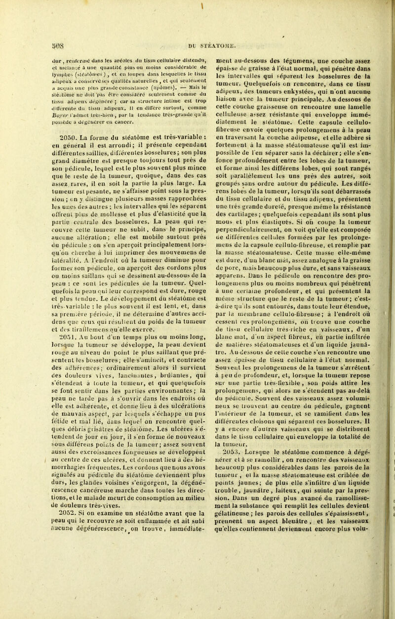 t dur , renfermé dans les aréoles du tissu cellulaire distendu, et niélanué à une quantité plus ou moins considérable de lymphes (stéalômes) , et en loupes dans lesquelles le tissu adipeux a conservéses qualités naturelles , et qui seulement a acquis une plus grande consistance (lipémes). — Mais le stéatome ne doit pas êlre considéré seulement comme du tissu adipeux dégénéré ; car sa structure intime est trop différente du tissu adipeux. Il en diffère surtout, comme liofer l'admet très-bien , par la tendance très-grande qu’il possède a dégénérer en cancer. 2050. La forme du sléatôme est très-Yariable : en général il est arrondi ; il présente cependant différentes saillies, différentes bosselures ; son plus grand diamètre est presque toujours tout près de son pédicule, lequel est le plus souvent plus mince que le teste de la tumeur, quoique, dans des cas assez, rares, il en soit la partie la plus large. La tumeur est pesante, ne s'affaisse point sous la pres- sion ; on y distingue plusieurs masses rapprochées les unes des autres ; les intervalles qui les séparent offrent plus de mollesse et plus d’élasticité que la partie centrale des bosselures. La peau qui re- couvre celte tumeur ne subit, dans le principe, aucune altération; elle est mobile surtout près du pédicule : on s’en aperçoit principalement lors- qu’on cherche à lui imprimer des mouvemens de latéralité. A l’endroit où la tumeur diminue pour former son pédicule, on aperçoit des cordons plus ou moins saillans qui se dessinent au-dessous de la peau : ce sont les pédicules de la tumeur. Quel- quefois la peau qui leur correspond est dure, rouge et plus tendue. Le développement du sléalôme est trèx-variable : le plus souvent il est lent, et, dans sa première période, il ne détermine d’autres acci- dens que ceux qui résultent du poids de la tumeur et des tiraillerneqs qu’elle exerce. 2051. Au bout d’un temps plus ou moins long, lorsque la tumeur se développe, la peau devient rouge au niveau du point le plus saillant que pré- sentent les bosselures ; elle s’amincit, et contracte des adhérences; ordinairement alors il survient des douleurs vives, lancinantes, brüianles, qui s’étendent à toute la tumeur, et qui quelquefois se font sentir dans les parties environnantes ; la peau ne larde pas à s’ouvrir dans les endroits où elle est adhérente, et donne lieu à des ulcérations de mauvais aspect, par lesquels s’échappe un pus fétide et mal lié, dans lequel on rencontre quel- ques débris grisâtres de sléalôme. Les ulcères s'é- tendent de jour en jour, il s'en forme de nouveaux sous différons points de la tumeur; assez souvent aussi des excroissances fongueuses se développent an centre de ces ulcères, et donnent lieu à des hé- morrhagies fréquentes. Les cordons que nous avons signalés au pédicule du sléalôme deviennènt plus durs, les glandes voisines s’engorgent, la dégéné- rescence cancéreuse marche dans loules les direc- tions, et le malade meurtde consomption au milieu de douleurs très-vives. 2052. Si on examine un sléalôme avant que la peau qui le recouvre se soit enflammée et ait subi aucune dégénérescence, on trouve, immédiate- ment au-dessous des légumens, une couche assez épaisse de graisse à l’état normal, qui pénètre dans les inlervailes qui séparent les bosselures de la tumeur. Quelquefois on renconlre, dans ce tissu adipeux, des tumeurs enkystées, qui n'ont aucune liaison avec la tumeur principale. Au dessous de cette couche graisseuse on rencontre une lamelle celluleuse assez résistante qui enveloppe immé- diatemenl le sléatôme. Celte capsule cellulo- fibreuse envoie quelques prolongemens à la peau en traversant la couche adipeuse, et elle adhère si fortement à la masse stéalomateuse qu’il est im- possible de l'en séparer sans la déchirer; elle s’en- fonce profondément entre les lobes de la tumeur, et forme ainsi les différens lobes, qui sont rangés soit parallèlement les uns près des autres, soit groupés sans ordre autour du pédicule. Les diffé- rens lobes de la lumeur, lorsqu’ils son! débarrassés du tissu cellulaire et du tissu adipeux, présentent une très grande durelé, presque même la résistance des cartilages; quelquefois cependant ils sont plus mous et plus élasliqués. Si ou coupe la lumeur perpendiculairement, on voit qu’elle est composée ue différentes cellules formées par les proionge- inens de la capsule cellulo-fibreuse, et remplie par la masse stéalomaleuse. Cette masse elle-même est dure, d’uu blanc mal, assez analogue à la graisse de porc, mais beaucoup plus dure, et sans vaisseaux apparens. Dans le pédicule on rencontre des pro- longemens plus ou moins nombreux qui pénètrent à une certaine profondeur, et qui présentent la même structure que le reste de la tumeur; c’est- à-dire qu’ils sont entourés, dans toute leur étendue, par la membrane cellulo-fibrsuse ; à l’endroit où cessent ces prolongemens, on trouve une couche de (issu cellulaire très-riche en vaisseaux, d’un blanc mat, d’un aspect fibreux, en partie infiltrée de matières stéatonialeuses et d’un liquide jaunâ- tre. Au-dessous de celle couche s’en rencontre une assez épaisse de tissu cellulaire à l’état normal. Souvent les prolongemens de la lumeur s’arrêtent à peu de profondeur, et, lorsque la lumeur repose sur une partie lies-tïexible , son poids attire les prolongemens, qui alors ne s’étendent pas au-delà du pédicule. Souvent des vaisseaux assez volumi- neux sc trouvent au centre du pédicule, gagnent l’intérieur de la tumeur, et se ramifient dans les différentes cloisons qui séparent ces bosselures. Il y a encore d’aulres vaisseaux qui se distribuent dans le tissu cellulaire qui enveloppe la totalité de la tumeur. 2053, Lorsque le stéatôme commence à dégé- nérer el à se ramollir , on rencontre des vaisseaux beaucoup plus considérables dans les parois de la tumeur , el la masse stéalomateuse est criblée de points jaunes; de plus elle s’infiltre d’un liquide trouble, jaunâtre, laiteux, qui suinte par la pres- sion. Dans un degré plus avancé du ramollisse- ment la substance qui remplit les cellules devient gélatineuse ; les parois des cellules s’épaississent, prennent un aspect bleuâtre , et les vaisseaux qu'elles contiennent deviennent encore plus volu-