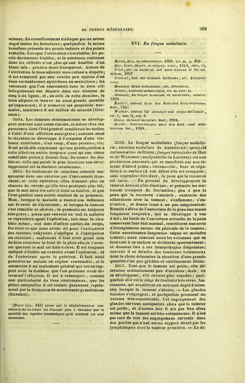 mineux. Le ramollissement n’attaque pas au même degré toutes les bosselures; quelquefois la même bosselure présente des points indurés et des poiuls ramollis. Lorsque l’ulcération s'est établie, les pa- rois deviennent friables, et la substance contenue dans les cellules n’est plus qu’une bouillie d’un blanc sale , grisâtre demi-transparent. Autour de l’uicératiou le tissu adipeux sous-cutané a disparu; il est remplacé par une couche peu épaisse d'un tissu véritablement squirrheux ou médullaire ; les vaisseaux que l’on rencontrait dans le tissu cel- lulo-graisseux ont disparu dans une étendue de cinq à six lignes, et, au-delà de cette étendue, le tissu adipeux se trouve en aussi grande quantité qu’auparavant ; il a conservé ses propriétés nor- males , seulement il est infiltré de sérosité (Gen- drin ). 2054. Les tumeurs stéatomaleuses se dévelop- pent souvent sans cause connue, et même chez des personnes dont l’état général semblerait les mettre à l’abri d’une affection aussi grave; souvent aussi le stéatôme se développe à l’occasion d’une vio- lence extérieure, d’un coup, d’une pression, etc. Il est probable cependant qu’une prédisposition à cette alfectiou existe toujours pour qu'une cause semblable puisse y donner lieu. De toutes les dia- thèses celle qui parait le plus favoriser sou déve- loppement est la diathèse scrofuleuse. 2055. Le traitement du stéatôme consiste uni- quement dans son ablation par l’instrument tran- chant, et celte opération offre d’autant plus de chances de succès qu’elle sera pratiquée plus tôt, que le mal aura été enlevé dans sa totalité, et que l’état général aura moins souffert de sa présence. Mais , lorsque la maladie a exercé son influence sur le reste de l’économie , et lorsque la tumeur s’est ramollie et ulcérée, le pronostic est toujours très-grave , parce que souvent on voit la maladie se reproduire après l’opération , soit dans la cica- trice même, soit dans d’autres parties du corps, Du reste ce que nous avons dit pour l’extirpation des tumeurs enkystées s’applique à l’extirpation du stéatôme ; seulement il faut avoir grand soin de bien examiner le fond de la plaie afin de s’assu- rer que tout le mal est bien enlevé. Il est toujours indiqué d’établir un exutoire avant l’opération , et de l'entretenir après la guérison. Il faut aussi prescrire au malade un régime convenable, et le soumettre à un traitement général qui soil.en rap- port avec la diathèse que l’on présume avoir dé- terminé l’affection. Il est à remarquer, comme une particularité du tissu stéatomaleux, que les plaies auxquelles il est soumis guérissent rapide- ment parla formation de nombreuses granulations (Gendrin). (Boyer (pag. 343) pense que la dégénérescence can- céreuse du stéalôine est d'autant plus à redouter que la quantité des liquides lymphatiques qu’il contient est plus abondante. XVI. Du fongus médullaire. Burns, Diss, ori inflammation. 1800. vol. n, p. 302. Hey, Praol. Observ. in surgery. l.ond., 18l4, cliao. VI. Freert obs. on aneurism and sonie diseases or thé art. System, 1807. Lnennec, üicl. des sciences liiédicales , art. EncÉpha- loït(e. Breschet, Mt'me dictionnaire , art. Hématode. Mecke/, Anatomie pathologique, vol. I[, part. n. Maunoir, Du fongus hcmatode et médullaire. Genève. 1820. Bartchr, Abhand. trier den Mark-und Bhitt-Schwamn. Halle, 1821. Wo/ther, Journal für chirurgie und Augen-Heiikunde , vol. V, cah. II, pag. 4. lieuse. De fungo meduilari. BerL, 1824, Meyen , Entersuchmigen über den Mark - und Blul- Schwam. Ber., 1828. 2056. Le fongus médullaire (fungus medulla- ris ; sarcoma medullare de Abeknetuy ; spongoïd inflammation de Burns ; fungus hœmatodes de Hf,y et de Wardroi* ; encéphaloïde de Laennec) est une production anormale qui se manifeste par une tu- meur d’abord petite, circonscrite, lisse et régu- lière à sa surface ; à son début elle est compacte , sans cependant être dure , la peau qui la recouvre est saine. — En prenant du développement la tumeur devient plus élastique , et présente un sen^- tiuient trompeur de fluctuation; peu à peu la peau qui la recouvre s’amincit, contracte des adhérences avec la tumeur,' s’enflamme, s’en- tr’ouvre , et donne issue à un pus sanguinolent. Bientôt s’élève de l’ouverture de la peau une masse fongueuse rougeâtre, qui se développe à vue d'œil ; les bords de l’ouverture arrondie de la peau conservent leur état normal, constituent une sorte d’étranglement autour du pédicule de la tumeur. Celte excroissance fongueuse saigne au moindre contact ; assez souvent aussi les vaisseaux qui se trouvent, à sa surface se déchirent spontanément. et donnent lieu à des hémorrhagies fréquentes; souvent il se détache des lambeaux volumineux dont ta chute détermine la sécrétion d’une grande quantité d’un pus grisâtre et extrêmement fétide. 2057. Tant que la tumeur est petite, elle dé- termine ordinairement peu d’accidens ; mais , en se développant, elle devient plus sensible; quel- quefois elle est le siège de douleurs très-vives, lan- cinantes, qui acquièrent un nouveau degréd'inten- sité lorsque la tumeur s’ulcère. — Les glandes, voisines s’engorgent, et quelquefois prennent un volume très-considérable. Cet engorgement des glandes survient quelquefois alors que la tumeur est petite, et d’autres fois il n’a pas lieu alors même que la tumeur est très-volumineuse. Il n’est pas rare de voir des engorgemens survenir dans des parties qui n’out aucun rapport direct par les lymphatiques avec la tum'eur primitive. — La dé-