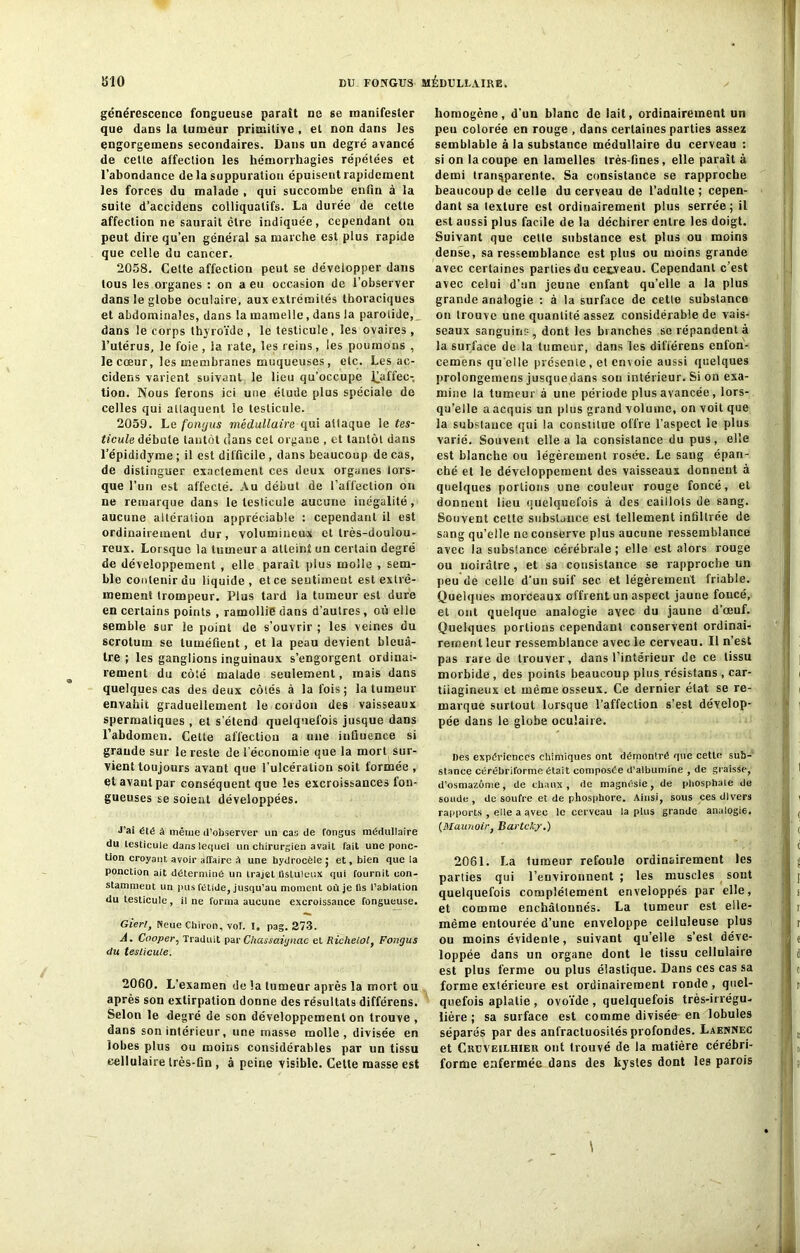 générescence fongueuse paraît ne se manifester que dans la tumeur primitive, et non dans les engorgemens secondaires. Dans un degré avancé de cette affection les hémorrhagies répétées et l’abondance de la suppuration épuisent rapidement les forces du malade , qui succombe enfin à la suite d’accidens colliquatifs. La durée de cette affection ne saurait être indiquée, cependant on peut dire qu’en général sa marche est plus rapide que celle du cancer. 2058. Celte affection peut se développer dans tous les organes : on a eu occasion de l’observer dans le globe oculaire, aux extrémités thoraciques et abdominales, dans la mamelle, dans la parotide, dans le corps thyroïde, le testicule, les ovaires, l’utérus, le foie, la rate, les reins, les poumons , le cœur, les membranes muqueuses, etc. Les ac- cidens varient suivant le lieu qu’occupe ^affec- tion. Nous ferons ici une étude plus spéciale de celles qui attaquent le testicule. 2059. Le fongus médullaire qui attaque le tes- ticule débute tantôt dans cet organe , et tantôt dans l’épididyme ; il est difficile , dans beaucoup de cas, de distinguer exactement ces deux organes lors- que l’un est affecté. Au début de l’affection on ne remarque dans le testicule aucune inégalité, aucune altération appréciable : cependant il est ordinairement dur, volumineux et très-doulou- reux. Lorsque la tumeur a atteint un certain degré de développement , elle parait pius molle , sem- ble contenir du liquide, et ce sentiment est extrê- mement trompeur. Plus tard la tumeur est dure en certains points , ramollie dans d'autres, où elle semble sur le point de s’ouvrir ; les veines du scrotum se tuméfient, et la peau devient bleuâ- tre ; les ganglions inguinaux s’engorgent ordinai- rement du côté malade seulement, mais dans quelques cas des deux côtés à la fois; la tumeur envahit graduellement le cordon des vaisseaux spermatiques , et s'étend quelquefois jusque dans l’abdomen. Cette affection a une influence si grande sur le reste de l'économie que la mort sur- vient toujours avant que l’ulcération soit formée , et avant par conséquent que les excroissances fon- gueuses se soient développées. J’ai été à même d’observer un cas de fongus médullaire du testicule dans lequel un chirurgien avait fait une ponc- tion croyant avoir alîaire A une hydrocèle ; et, bien que la ponction ait déterminé un trajet Üsluleux qui fournit con- stamment un pus fétide, jusqu’au moment où je lis l’ablation du testicule, il ne forma aucune excroissance fongueuse. Gierl, Neue Chiron, vol. I, pag. 273. À. Cooper, Traduit par Chassaiynac et Richelol, Fongus du testicule. 2060. L’examen de la tumeur après la mort ou après son extirpation donne des résultats différens. Selon le degré de son développement on trouve , dans son intérieur, une masse molle, divisée en lobes plus ou moins considérables par un tissu cellulaire très-fin , à peine visible. Cette masse est homogène, d’un blanc de lait, ordinairement un peu colorée en rouge , dans certaines parties assez semblable à la substance médullaire du cerveau : si on la coupe en lamelles très-fines, elle paraît à demi transparente. Sa consistance se rapproche beaucoup de celle du cerveau de l’adulte; cepen- dant sa texture est ordinairement plus serrée; il est aussi plus facile de la déchirer entre les doigt. Suivant que celte substance est plus ou moins dense, sa ressemblance est plus ou moins grande avec certaines parties du cerveau. Cependant c’est avec celui d’un jeune enfant qu’elle a la plus grande analogie : à la surface de celle substance on trouve une quantité assez considérable de vais- seaux sanguins, dont les branches se répandent à la surface de la tumeur, dans les dilïérens enfon- cemens qu elle présente, et envoie aussi quelques prolongemens jusque dans son intérieur» Si on exa- mine la tumeur à une période plus avancée , lors- qu’elle a acquis un plus grand volume, on voit que la substance qui la constitue offre l’aspect le plus varié. Souvent elle a la consistance du pus, elle est blanche ou légèrement rosée. Le sang épan- ché et le développement des vaisseaux donnent à quelques portions une couleur rouge foncé, et donnent lieu quelquefois à des caillots de sang. Souvent cette substance est tellement infiltrée de sang qu’elle ne conserve plus aucune ressemblance avec la substance cérébrale; elle est alors rouge ou noirâtre, et sa consistance se rapproche un peu de celle d’un suif sec et légèrement friable. Quelques morceaux offrent un aspect jaune foncé, et ont quelque analogie avec du jaune d’œuf. Quelques portions cependant conservent ordinai- rement leur ressemblance avec le cerveau. Il n’est pas rare de trouver, dans l’intérieur de ce tissu morbide , des points beaucoup plus résistans , car- tilagineux et même osseux. Ce dernier état se re- marque surtout lorsque l’affection s’est dévelop- pée dans le globe oculaire. Des expériences chimiques ont démontré que cette sub- stance cérëbriforme était composée d’albumine , de graisse, d’osmazôme, de chaux, de magnésie, de phosphate de soude , de soufre et de phosphore. Ainsi, sous ces divers rapports , elle a avec le cerveau lapins grande analogie. (Maunoir, Bartcky.) 2061. La lumeur refoule ordinairement les parties qui l’environnent ; les muscles sont quelquefois complètement enveloppés par elle, et comme enchâlounés. La tumeur est elle- même entourée d’une enveloppe celluleuse plus ou moins évidente, suivant qu’elle s’est déve- loppée dans un organe dont le tissu cellulaire est plus ferme ou plus élastique. Dans ces cas sa forme extérieure est ordinairement ronde , quel- quefois aplatie , ovoïde , quelquefois très-irrégu- lière ; sa surface est comme divisée en lobules séparés par des anfractuosités profondes. Laennec et Cruveilhieu ont trouvé de la matière cérébri- forme enfermée dans des kystes dont les parois \