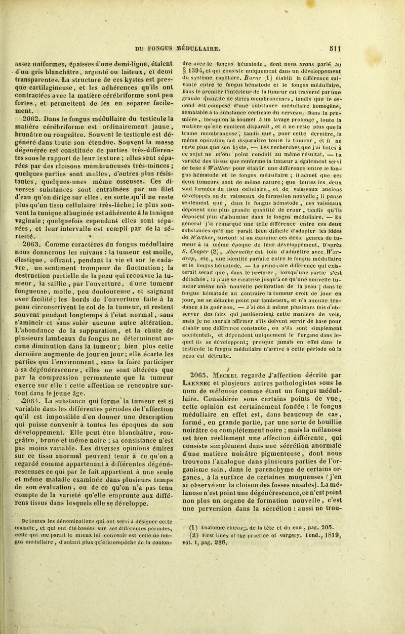 assez uniformes, épaisses d’une demi-ligne, étaient d’un gris blanchâtre, argenté ou laiteux, et demi transparentes. La structure de ces kystes est pres- que cartilagineuse, et les adhérences qu’ils ont contractées avec la matière cérébriforme sont peu fortes , et permettent de les en séparer facile- ment. 2062. Dans le fongus médullaire du testicule la matière cérébriforme est ordinairement jaune, brunâtre ou rougeâtre. Souvent le testicule est dé- généré dans toute son étendue. Souvent la masse dégénérée est constituée de parties très-différen- tes sous le rapport de leur texture ; elles sont sépa- rées par des cloisons membraneuses très-minces ; quelques parties sont molles, d’autres plus résis- tantes, quelques-unes même osseuses. Ces di- verses substances sont entraînées par un filet d’eau qu’on dirige sur elles , en sorte /qu’il ne reste plus qu’un tissu cellulaire très-lâche; le plus sou- vent la tunique albuginée estadhérente à la tunique vaginale ; quelquefois cependant elles sont sépa- rées, et leur intervalle est rempli par delà sé- rosité. » 2063. Comme caractères du fongus médullaire nous donnerons les suivans : la tumeur est molle, élastique, offrant, pendant la vie et sur le cada- vre, un sentiment trompeur de fluctuation; la destruction partielle de la peau qui recouvre la tu- meur, la saillie , par l’ouverture, d’une tumeur fongueuse, molle, peu douloureuse, et saignant avec facilité ; les bords de l’ouverture faite à la peau circonscrivent le col de la tumeur, et restent souvent pendant longtemps à l’état normal, sans s’amincir et sans subir aucune autre altération. L’abondance de la suppuration, et la chute de plusieurs lambeaux du fongus ne déterminent au- cune diminution dans la tumeur; bien plus celte dernière augmente de jour en jour ; elle écarte les parties qui l’environnent, sans la faire participer à sa dégénérescence , elles ne sont altérées que par la compression permanente que la tumeur exerce sur elle : celte affection se rencontre sur- tout dans le jeune âge. •2064. La substance qui forme la tumeur est si variable dans les différentes périodes de l’affection qu'il est impossible d'en donner une description qui puisse convenir à toutes les époques de son développement. Elle peut être blanchâtre, rou- geâtre , brune et même noire ; sa consistance n’est pas moins variable. Les diverses opinions émises sur ce tissu anormal peuvent tenir à ce qu’on a regardé comme appartenant à différentes dégéné- rescenses ce qui par le fait appartient à une seule et même maladie examinée dans plusieurs temps de son évaluation, ou de ce qu’on n’a pas tenu compte de la variété qu’elle emprunte aux diffé- rens tissus dans lesquels elle se développe. De toutes les dénominations qui ont servi à désigner celte maladie, et qui ont été basées sur ses différentes périodes, celle qui me parait le mieux lui convenir est celle de fon- gus médullaire , d'autant plus qu'etle empêche de la confon- dre avec le fongus hématode , dont nous avons parié au § 1394, et qui consiste uniquement dans un développement du système capillaire. Burns ;1) établit la différence sui- vante entre le fongus hématode et le fongus médullaire. Dans le premier l’intérieur de la tumeur est traversé par une grande Quantité de stries membraneuses , tandis que le se- cond est composé d’une substance médullaire homogène, semblable à la substance corticale du cerveau. Dans la pre- mière, lorsqu'on la soumet à un lavage prolongé , toute la matière qu'elle contient disparaît, et il ne reste plus que la trame membraneuse , tandis que , pour cette dernière, la même opération fait disparaître toule la tumeur, et il ne reste plus que son kyste. — Les recherches que j'ai faites à ce sujet ne m’ont point conduit au même résultat. — La variété des tissus que renferme la tumeur a également servi de base à Walther pour établir une différence entre le fon- gus hématode et le fongus médullaire ; il admet que ces deux tumeurs sont de même nature; que toutes les deux sont formées de tissu cellulaire , et de vaisseaux anciens développés ou de vaisseaux deformation nouvelle; il pense seulement que, dans le fongus hématode , ces vaisseaux déposent une plus grande quantité de cruor, tandis qu’ils déposent plus d’albumine dans le fongus médullaire. — En général j'ai remarqué une telle différence entre ces deux substances qu’il me parait bien difficile d’adopter les idées de Waitlier, surtout si on examine ces deux genres de tu- meur à la même époque de leur développement. D’après S. Cooper (2), Abernelhy est loin d’admettre avec War- drop, etc., une identité parfaite entre le fongus médullaire et le fongus hématode. — La principale différence qui exis- terait serait que , dans le premier , lorsqu’une partie s’est détachée , la plaie se cicatrise jusqu’à ce qu’une nouvelle tu- meur amène une nouvelle perforation de la peau ; dans le fongus hématode au contraire la tumeur croit de jour en jour, ne se détache point par lambeaux, et n’a aucune ten- dance à la guérison. — j’ai été à même plusieurs fois d’ob- server des faits qui justifieraient cette manière de voir, mais je ne saurais affirmer s’ils doivent servir de base pour établir une différence constante , ou s’ils sont simplement accidentels, et dépendent uniquement le l’organe dans le- quel ils se développent; presque jamais en effet dans le testicule le fongus médullaire n’arrive à cette période où la peau est détruite. y 2065. Meckel regarde J’affection décrite par Laennec et plusieurs autres pathologistes sous le nom de mêlanose comme étant un fongus médul- laire. Considérée sous certains points de vue, cette opinion est certainement fondée : le fongus médullaire en effet est, dans beaucoup de cas, formé , en grande partie, par une sorte de bouillie noirâtre ou complètement noire ; mais la mélauose est bien réellement une affection différente, qui consiste simplement dans une sécrétion anormale d’une matière noirâtre pigmenleuse, dont nous trouvons l’analogue dans plusieurs parties de l’or- ganisme sain, dans le parenchyme de certains or- ganes , à la surface de certaines muqueuses (j’en ai observé sur la cloison des fosses nasales). La mé- lanose n’est point une dégénérescence,ce n’est point non plus un organe de formation nouvelle , c’est une perversion dans la sécrétion : aussi ne trou- (1) Vnatomie chirurg. de la tête et du cou , pag. 205. (2) First lines of tbe practice of surgery. Lond., 1819, vol. I, pag. 286.