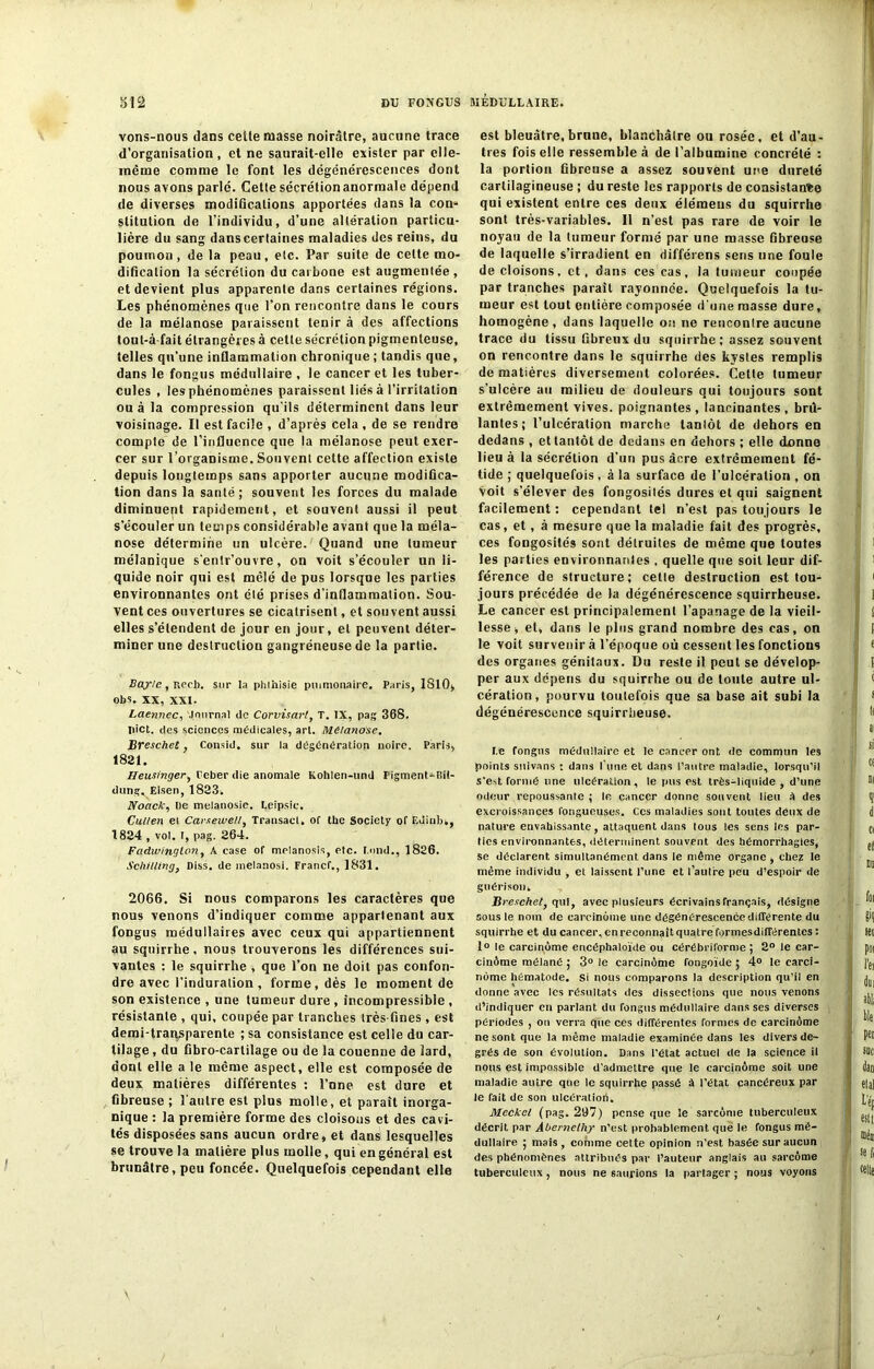 vons-nous dans cette masse noirâtre, aucune trace d’organisation, et ne saurait-elle exister par elle- même comme le font les dégénérescences dont nous avons parlé. Cette sécrétion anormale dépend de diverses modifications apportées dans la con- stitution de l’individu, d’une altération particu- lière du sang dans certaines maladies des reins, du poumon, de la peau, etc. Par suite de celte mo- dification la sécrétion du carbone est augmentée, et devient plus apparente dans certaines régions. Les phénomènes que l’on rencontre dans le cours de la mélanose paraissent tenir à des affections tout-à-fait étrangères à cette sécrétion pigmenteuse, telles qu’une inflammation chronique ; tandis que, dans le fongus médullaire , le cancer et les tuber- cules , les phénomènes paraissent liés à l’irritation ou à la compression qu'ils déterminent dans leur voisinage. Il est facile , d’après cela, de se rendre compte de l’influence que la mélanose peut exer- cer sur l’organisme. Souvent cette affection existe depuis longtemps sans apporter aucune modifica- tion dans la santé; souvent les forces du malade diminuent rapidement, et souvent aussi il peut s’écouler un temps considérable avant que la méla- nose détermine un ulcère. Quand une tumeur mélanique s'entr’ouvre, on voit s’écouler un li- quide noir qui est mêlé de pus lorsque les parties environnantes ont été prises d’inflammation. Sou- vent ces ouvertures se cicatrisent, et souvent aussi elles s’étendent de jour en jour, et peuvent déter- miner une destruction gangréneuse de la partie. Bayle, Rech. sur la phihisie pumionaire. Paris, 1S10> obs. XX, XXI. Laennec, Journal de Corvisart, T. IX, pag 36S. pict. des sciences médicales, art. Mélanose. Breschet, Consid. sur la dégénération noire. Paris, 1821. IJeusingerf Ceber die anomale Kohlen-und Pigment-Rit- dung. Eisen, 1823. Noack, De melanosie. Leipsic. Cul/en et CarseweU, Transacl. of the Society of Edinb,, 1824 , vol. i, pag. 264. Fadwinglon, A case of mrlanosis, etc. tond., 1826. Schilling, Diss. de melanosi. France., 1831. 2066. Si nous comparons les caractères que nous venons d’indiquer comme appartenant aux fongus médullaires avec ceux qui appartiennent au squirrhe, nous trouverons les différences sui- vantes : le squirrhe , que l’on ne doit pas confon- dre avec l’induration, forme, dès le moment de son existence , une tumeur dure , incompressible , résistante , qui, coupée par tranches très-fines , est demi-transparente ; sa consistance est celle du car- tilage , du fibro-cartilage ou de la couenne de lard, dont elle a le même aspect, elle est composée de deux matières différentes : l’nne est dure et fibreuse ; l'autre est plus molle, et paraît inorga- nique : la première forme des cloisons et des cavi- tés disposées sans aucun ordre, et dans lesquelles se trouve la matière plus molle, qui en général est brunâtre, peu foncée. Quelquefois cependant elle est bleuâtre,brune, blanchâtre ou rosée, et d'au- tres fois elle ressemble à de l’albumine concrété : la portion fibreuse a assez souvent une dureté cartilagineuse ; du reste les rapports de consistante qui existent entre ces deux élémeus du squirrhe sont très-variables. Il n’est pas rare de voir le noyau de la tumeur formé par une masse fibreuse de laquelle s’irradient en différens sens une foule de cloisons, et, dans ces cas, la tumeur coupée par tranches paraît rayonnée. Quelquefois la tu- meur est tout entière composée d'une masse dure, homogène, dans laquelle ois ne rencontre aucune trace du tissu fibreux du squirrhe; assez souvent on rencontre dans le squirrhe des kystes remplis de matières diversement colorées. Celte tumeur s'ulcère au milieu de douleurs qui toujours sont extrêmement vives, poignantes , lancinantes , brû- lantes ; l’ulcération marche tantôt de dehors en dedans , et tantôt de dedans en dehors ; elle donne lieu à la sécrétion d’un pus âcre extrêmement fé- tide ; quelquefois , à la surface de l’ulcération , on voit s’élever des fongosités dures et qui saignent facilement : cependant tel n’est pas toujours le cas, et, à mesure que la maladie fait des progrès, ces fongosités sont détruites de même que toutes les parties environnantes , quelle que soit leur dif- férence de structure; celte destruction est tou- jours précédée de la dégénérescence squirrheuse. Le cancer est principalement l’apanage de la vieil- lesse , et, dans le plus grand nombre des cas, on le voit survenir à l’époque où cessent les fonctions des organes génitaux. Du reste il peut se dévelop- per aux dépens du squirrhe ou de toute autre ul- cération, pourvu toutefois que sa base ait subi la dégénérescence squirrheuse. I.e fongus médullaire et le cancer ont de commun les points snivans : dans l'une et dans l’autre maladie, lorsqu’il s’est rormé une ulcération, le pus est très-liquide , d’une odeur repoussante ; le cancer donne souvent lieu A des excroissances fongueuses. Ces maladies sont toutes deux de nature envahissante, attaquent dans tous les sens les par- ties environnantes, déterminent souvent des hémorrhagies, se déclarent simultanément dans le même organe , chez le même individu , et laissent l’une et l’autre peu d’espoir de guérison. Breschet, qui, avec plusieurs écrivainsfrançais, désigne sous le nom de carcinome une dégénérescence différente du squirrhe et du cancer, en reconnaît quatre formesdifférentes : 1° le carcinome encéphaloïde ou cérébriforme ; 2° le car- cinôme mélané ; 3° le carcinome fongoïde ; 4° le carci- nome hématode. si nous comparons la description qu’il en donne avec les résultats des dissections que nous venons d’indiquer en parlant du fongus médullaire dans ses diverses périodes , on verra que ces différentes formes de carcinome ne sont que la même maladie examinée dans les divers de- grés de son évolution. Dans l’état actuel de la science il nous est impossible d’admettre que le carcinome soit une maladie autre que le squirrhe passé à l’état cancéreux par le fait de son ulcératiort. Meckel (pag. 297) pense que le sarcome tuberculeux décrit par Âbernelhy n’est probablement que le fongus mé- dullaire ; mais , comme cette opinion n’est basée sur aucun des phénomènes attribués par l’auteur anglais au sarcome tuberculeux, nous ne saurions la partager ; nous voyons