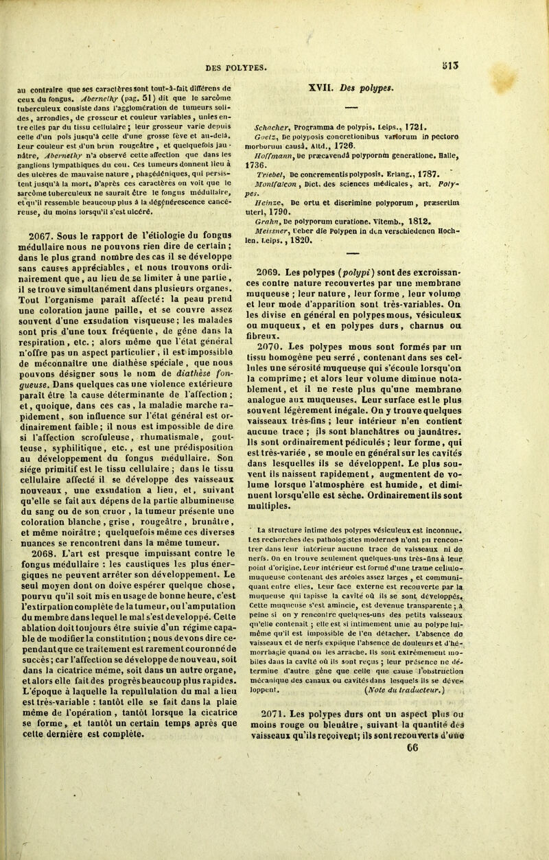 au contraire que scs caractères sont tout-à-fait différens de ceux (lu fongus. Abernelhy (pag. 51} (lit que le sarcome tuberculeux consiste dans l’agglomération de tumeurs soli- des, arrondies, de grosseur et couleur variables, unies en- tre elles par du tissu cellulaire ; leur grosseur varie depuis celle d’un pois jusqu’à celle d’une grosse fève et au-delà. Leur couleur est d’un brun rougeâtre, et quelquefois jau • nâtre, Abernelhy n’a observé cette affection que dans les ganglions lympathiques du cou. Ces tumeurs donnent lieu à des ulcères de mauvaise nature , phagédéniques, qui persis- tent jusqu’à la mort. D’après ces caractères on voit que le sarcôme tuberculeux ne saurait être le fongus médullaire, et qu’il ressemble beaucoup plus à la dégénérescence cancé- reuse, du moins lorsqu’il s’est ulcéré. 2067. Sous le rapport de l’étiologie du fongus médullaire nous ne pouvons rien dire de cerlain; dans le plus grand nombre des cas il se développe sans causes appréciables, et nous trouvons ordi- nairement que, au lieu de se limiter à une partie, il se trouve simultanément dans plusieurs organes. Tout l’organisme paraît affecté: la peau prend une coloration jaune paille, et se couvre assez souvent d’une exsudation visqueuse; les malades sont pris d’une toux fréquente, de gêne dans la respiration , etc. ; alors même que l’état général n’offre pas un aspect particulier, il est impossible de méconnaître une diathèse spéciale , que nous pouvons désigner sous le nom de diathèse fon- gueuse. Dans quelques cas une violence extérieure paraît être la cause déterminante de l'affection ; et, quoique, dans ces cas, la maladie marche ra- pidement, son influence sur l’étal général est or- dinairement faible; il nous est impossible dedire si l’affection scrofuleuse, rhumatismale, gout- teuse, syphilitique, etc., est une prédisposition au développement du fongus médullaire. Son siège primitif est le tissu cellulaire ; dans le tissu cellulaire affecté il se développe des vaisseaux nouveaux, une exsudation a lieu, et, suivant qu’elle se fait aux dépens de la partie albumineuse du sang ou de son cruor , la tumeur présente une coloration blanche , grise , rougeâtre , brunâtre, et même noirâtre ; quelquefois même ces diverses nuances se rencontrent dans la même tumeur. 2068. L’art est presque impuissant contre le fongus médullaire : les caustiques les plus éner- giques ne peuvent arrêter son développement. Le seul moyen dont on doive espérer quelque chose, pourvu qu’il soit mis en usage de bonne heure, c’est l’extirpation complète de la tumeur, ou l’amputation du membre dans lequel le mal s’est développé. Cette ablation doit toujours être suivie d’un régime capa- ble de modifier la constitution ; nous devons dire ce- pendant que ce traitement est rarement couronné de succès ; car l’affection se développe de nouveau, soit dans la cicatrice même, soit daus un autre organe, et alors elle fait des progrès beaucoup plus rapides. D'époque à laquelle la rcpullulation du mal a lieu est très-variable : tantôt elle se fait dans la plaie même de l’opération, tantôt lorsque la cicatrice se forme, et tantôt un certain temps après que cette dernière est complète. 5>15 XVII. Des polypes. Schncher, Programma de polypb. Leips., 1721. Guelz, De polyposis concretionibus variorum in pectoro niorboruui causâ. Altd., 1726. Hoffmann, De præcavendâ polypornin generatlone. Halle, 1736. Triebel, De concrementispolyposis. Erlang., 1787. Montfalcon , Dict. des sciences médicales, art. Poly- pes. Heinze, De orlu et discrimine polyporum, præsertim uterl, 1790. Grahn, De polyporum curatione. Vitemb., 1812. Meissner, lleber die Polypen in dcn verschiedenen Hoch- Ien. Leips., 1820. 2069. Les polypes (polypi) sont des excroissan- ces contre nature recouvertes par une membrane muqueuse ; leur nature, leur forme , leur volume et leur mode d’apparition sont très-variables. Ou les divise en général en polypes mous, vésiculeux ou muqueux, et en polypes durs, charnus ou fibreux. 2070. Les polypes mous sont formés par un tissu homogène peu serré , contenant dans ses cel- lules une sérosité muqueuse qui s’écoule lorsqu’on la comprime; et alors leur volume diminue nota- blement, et il ne reste plus qu’une membrane analogue aux muqueuses. Leur surface est le plus souvent légèrement inégale. On y trouve quelques vaisseaux très-fins ; leur intérieur n’en contient aucuue trace ; ils sont blanchâtres ou jaunâtres. Ils sont ordinairementpédiculés ; leur forme, qui est très-variée , se moule en général sur les cavités dans lesquelles ils se développent. Le plus sou- vent ils naissent rapidement, augmentent de vo- lume lorsque l'atmosphère est humide, et dimi- nuent lorsqu’elle est sèche. Ordinairement ils sont multiples. ' La structure intime des polypes vésiculeux est inconnue. Les recherches des pathologistes modernes n’ont pu rencon- trer dans leur intérieur aucune trace de vaisseaux ni de nerfs. On en trouve seulement quelques-uns très-fins à leur point d’origine. Leur intérieur est formé d’une trame cellulo- muqueuse contenant des aréoles assez larges , et communi- quant entre elles. Leur face externe est recouverte par la muqueuse qui tapisse la cavité où ils se sont développés. Cette muqueuse s’est amincie, est devenue transparente ; à peine si on y rencontre quelques-uns des petits vaisseaux qu’elle contenait ; elle est si intimement unie au polype lui- même qu’il est impossible de l’en détacher. L’absence de vaisseaux et de nerfs explique l’absence de douleurs et d'hé- morrhasie quand on les arrache. Ils sont extrêmement mo- biles dans la cavité où ils sont reçus ; leur présence ne dé- termine d'autre gène que celle que cause l’obstruction mécanique des canaux ou cavités dans lesquels ils se déve* loppent. [Hôte du traducteur.) 2071. Les polypes durs ont un aspect plus ou moins rouge ou bleuâtre, suivant la quantité des vaisseaux qu’ils reçoivent; ils sont recouverts d’une 66