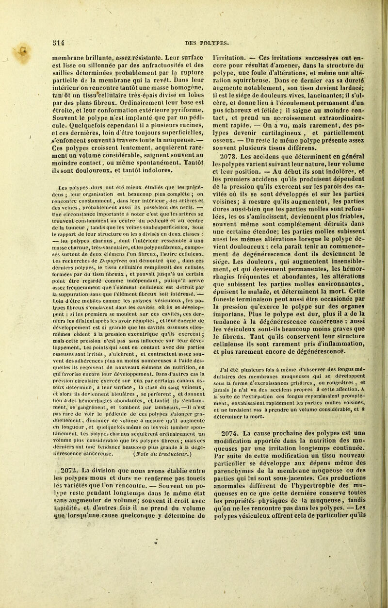 membrane brillante, assez résistante. Leur surface est lisse ou sillonnée par des anfractuosités et des saillies déterminées probablement par la rupture partielle du la membrane qui la revêt. Dans leur intérieur on rencontre tantôt une masse homogène, tantôt un tissu cellulaire très épais divisé en lobes par des plans fibreux. Ordinairement leur base est étroite, et leur conformation extérieure pyriforme. Souvent le polype n’est implanté que par un pédi- cule. Quelquefois cependant il a plusieurs racines, et ces dernières, loin d’être toujours superficielles, s’enfoncent souvent à travers toute la muqueuse.— Ces polypes croissent lentement, acquièrent rare- ment un volume considérable, saignent souvent au moindre contact, ou même spontanément. Tantôt ils sont douloureux, et tantôt indolores. Les polypes durs ont été mieux étudiés que les précé- dons ; leur organisation est beaucoup plus complète ; on rencontre constamment, dans leur intérieur , des artères et des veines , probablement aussi ils possèdent des nerfs. — Une circonstance importante à noter c'est que les artères se trouvent constamment au centre du pédicule et au centre de la tumeur , tandis que les veines sont^uperficiellcs. Sous le rapport de leur structure on les a divisés en deux classes : — les polypes charnus , dont l’intérieur ressemble à une masse charnue, très-vasculaire, et les polypes fibreux, compo- sés surtout de deux élémens l’un fibreux, l’autre celluleux. I.es recherches de Dnpuytren ont démontré que , dans ces derniers polypes, le tissu cellulaire remplissait des cellules formées par du tissu fibreux , et pouvait jusqu’à un certain point être regardé comme indépendant, puisqu’il arrive assez fréquemment que l’élément celluleux est détruit par la suppuration sans que l’élément fibreux soit intéressé. — loin d être mobiles comme les polypes vésiculcux, les po- lypes fibreux s’enclavent dans les cavités où ils se dévelop- pent : si les premiers se moulent sur ces cavités, ees der- niers les dilatentaprès les avoir remplies , etleur énergie de développement est si grande que les cavités osseuses elles- mêmes cèdent à la pression excentrique qu’ils exercent ; mais cette pression n’est pas sans influence sur leur déve- loppement. Les points qui sont en contact avec des parties osseuses sont irrités , s’ulcèrent, el contractent assez sou- vent des adhérences plus ou moins nombreuses à l’aide des- quelles ils reçoivent de nouveaux élémens de nutrition, ce qui favorise encore leur développement. Pans d’autres cas la pression circulaire exercée sur eux par certains canaux os- seux détermine, à leur surface, la stase du sang veineux, et alors ils deviennent bleuâtres , se perforent , et donnent lieu à des hémorrhagies abondantes, et tantôt ils s’enllam- ment, se gangrènent, et tombent par lambeaux.—11 n’est pas rare de voir le pédicule de ces polypes s’alonger gra- duellement, diminuer de volume à mesure qu’il augmente en longueur, et quelquefois même on les voit tomber spon- tanément. tes polypes charnus acquièrent ordinairement un volume plus considérable que les polypes fibreux; mais ces derniers ont une tendance beaucoup plus grande à la dégé- nérescence cancéreuse. (Note du traducteur.) 2072. La division que nous avons établie entre les polypes mous et durs ne renferme pas touels les variétés que l’on rencontre. — Souvent un po- lype reste pendant longtemps daus le même état sans augmenter de volume ; souvent il croît avec rapidité, et d’autres fois il ne prend du volume que lorsqu’une cause quelconque y détermine de l’irritation. — Ces irritations successives ont en- core pour résultat d’amener, dans la structure du polype, une foule d’altérations, et même une alté- ration squirrheuse. Dans ce dernier cas sa dureté augmente notablement, son tissu devient lardacé; il est le siège de douleurs vives, lancinantes; il s’ul- cère, el donne lieu à l’écoulement permanent d’un pus ieboreux et fétide ; il saigne au moindre con- tact , et prend un accroissement extraordinaire- ment rapide. — On a vu, mais rarement, des po- lypes devenir cartilagineux , et partiellement osseux. — Du reste le même polype présente assez souvent plusieurs tissus différens. 2073. Les accidens que déterminent en général les polypes varient suivant leur nature, leur volume el leur position. — Au début ils sont indolores, et les premiers accidens qu’ils produisent dépendent de la pression qu’ils exercent snr les parois des ca- vités où ils se sont développés et sur les parties voisines; à mesure qu’ils augmentent, les parties dures aussi-bien que les parties molles sont refou- lées, les os s’amincissent, deviennent plus friables, souvent même sont complélement détruits dans une certaine étendue; les parties molles subissent aussi les mêmes altérations lorsque le polype de- vient douloureux : cela paraît tenir au commence- ment de dégénérescence dont ils deviennent le siège. Les douleurs, qui augmentent insensible- ment, et qui deviennent permanentes, les hémor- rhagies fréquentes et abondantes, les altérations que subissent les parties molles environnantes, épuisent le malade, et déterminent la mort. Cette funeste terminaison peut aussi être occasionée par la pression qu’exerce le polype sur des organes importans. Plus le polype est dur, plus il a de la lendance à la dégénérescence cancéreuse : aussi les vésiculeux sont-ils beaucoup moins graves que le fibreux. Tant qu’ils conservent leur structure celluleuse ils sont rarement pris d’inflammation, et plus rarement encore de dégénérescence. J’ai été plusieurs fois à même d’observer des fongus mé- dullaires des membranes muqueuses qui se développent sous la forme d’excroissances grisâlres, ou rougeâtres , et jamais je n’ai vu des accidens propres â cette affection. A la suite de l’extirpation ces fongus reparaissaient prompte- ment, envahissaient rapidement les parties molles voisines, et ne tardaient nas à prendre un volume considérable, et â déterminer la mort. 2074. La cause prochaine des polypes est une modification apportée dans la nutrition des mu- queuses par une irritation longtemps continuée. Par suite de cette modification un tissu nouveau particulier se développe aux dépens même des parenchymes de la membrane muqueuse ou des parties qui lui sont sous-jacentes. Ces productions anormales diffèrent de l’hypertrophie des mu- queuses en ce que cette dernière conserve toutes les propriétés physiques de la muqueuse, tandis qu’on ne les rencontre pas dans les polypes. — Les polypes vésiculeux offrent cela de particulier qu’ils