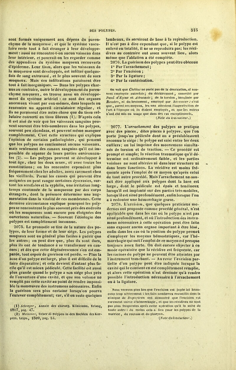 sont formés uniquement aux dépens du paren- chyme de la muqueuse, et que le système vascu- laire reste tout à fait étranger à leur développe- ment : aussi ne rencontre-t-on aucun vaisseau dans leur intérieur, et pourrait-on les regarder comme des appendices du système muqueux recouverts d’épiderme. Leur tissu, alors que les vaisseaux do la muqueuse sont développés, est infiltré quelque- fois de sang extravasé , et le plus souvent de sucs muqueux. Mais ces infiltrations paraissent être tout à fait inorganiques. — Dans les polypes char- nus au contraire, outre le développement du paren- chyme muqueux, on trouve aussi un développe- ment du système artériel : ce sont des organes anormaux vivant par eux-mêmes, dans lesquels on rencontre un appareil circulatoire régulier, et ils ne paraissent être autre chose que du tissu cel- lulaire converti en tissu fibreux (1). D’après cela il est aisé de voir que les vaisseaux sanguins peu- vent souvent être très-nombreux dans les polypes, souvent peu abondans, et peuvent même manquer complètement. C’est cette structure qui explique l’opinion de cerlains pathologistes, qui pensent que les polypes ne contiennent aucuns vaisseaux, mais seulement des canaux sanguins qu’il est im- possible de séparer de leurs parties environnan- tes (2). — Les polypes peuvent se développer à tout âge, chez les deux sexes, et avec toutes les constitutions ; on les rencontre cependant plus fréquemment chez les adultes, assez rarement chez les vieillards. Parmi les causes qui peuvent être assignées on peut ranger certaines dyscrasies, sur- tout les scrofules et la syphilis, une irritation long- temps continuée de la muqueuse par des corps étrangers, dont la présence détermine une aug- mentation dans la vitalité de ces membranes. Cette dernière circonstance explique pourquoi les poly- pes se rencontrent le plus souvent près des endroits où les muqueuses sont encore peu éloignées des ouvertures naturelles. — Souvent l’étiologie des polypes est complètement inconnue. 2075. Le pronostic se tire de la nature des po- lypes, de leur forme et de leur siège. Les polypes muqueux sont en général plus faciles à guérir que les autres; on peut dire que, plus ils sont durs, plus ils ont de tendance à se transformer en can- cers ; et dès que cette dégénérescence s’en est em- parée, tout espoir de guérison est perdu. — Plus la base d’un polype esllarge, plus il est difficile de le faire disparaître; et cela devient d’autant plus fa- cile qu’il est mieux pédiculé. Cette facilité est aussi plus grande quand le polype a son siège plus près de l’ouverture d’une cavité, et que son volume ne remplit pas cette cavité au point de rendre impossi- ble la manœuvre des instrumens nécessaires. Enfin la guérison sera plus certaine lorsqu’on pourra l'enlever complètement; car, s’il en reste quelques (1) Sclireger, Annale des cliirurg. Klinicums. Erlang, 1817, pas. 47. (2) Meissner, Ueber di polypeu in den Hocblen desKor- pers. Leips., 1820, pag. 13, 315 lambeaux, ils serviront de base à la reproduction. Il n’est pas à dire cependant que, si le polype est enlevé en totalité, il ne se reproduira pas; les réci- dives au contraire ont assez souvent lieu, alors même que l’ablation a été complète. 2076. La guérison des polypes peut être obtenue 1° Par l’arrachement ; 2° Par l’excision ; 3U Par la ligature ; 4° Par la cautérisation. On voit que Chélius ne parle pas de ta dessication, si sou- vent employée autrefois; du déchirement , conseillé par Paul d’Egine et Aibucasis ; de la torsion , imaginée par Boudon, ni du broiement, employé par Recamier : c'est que , parmi ces moyens, les uns attestent l'imperfection de l’art à l'époque où ils étaient employés, et que les autres n’ont été mis en usage que dans des cas exceptionnels. (Note du traducteur.) 2077. L'arrachement des polypes se pratique avec des pinces, dites pinces à polypes, que l’on porte jusqu’au pédicule dont on a préalablement reconnu le siège : le polype est saisi entre les deux cuillers; on lui imprime des inouvemens simulta- nés de torsion et de traction. — Ce procédé est prompt et simple; la réaction traumatique qu’il dé- termine est ordinairement faible, et les parties voisines ne sont altérées ni dans leur structure ni dans leurs fonctions. La récidive est moins fré- quente après l’emploi de ce moyen qu’après celui de tout autre procédé. Mais l’arrachement ne sau- rait être appliqué aux polypes dont la base est large, dont le pédicule est épais et tendineux lorsqu'il est implanté sur des parties très-mobiles, lorsqu’il est situé profondément, enfin lorsque l’on a à redouter une hémorrhagie grave. 2078. L’excision, que quelques praticiens mo- dernes ont proposée comme procédé général, n’est applicable que dans les cas où le polype n'est pas situé profondément, et où l'introduction des instru- mens nécessaires à cette opération peut être faite sans exposer aucun organe imporlant à être lésé, enfin dans les cas où la position du polype permet d’employer les moyens hémostatiques, car l’hé- morrhagie qui suit l’emploi de ce moyen est presque toujours assez forte. On doit encore objecter à ce mode opératoire que la récidive est fréquente, car les racines du polype ne peuvent êlre atteintes par 1 instrument tranchant. — Au reste l’excision par- tielle d’un polype peut êlre indiquée lorsque la cavité qui le contient en est complètement remplie, et alors cette opération n’est destinée qu’à rendre possible l’introduction nécessaire à l'arrachement ou à la ligature. Nous verrons plus bas que l'excision est jugée ici beau- coup trop sévèrement : les faits nombreux recueillis dans la clinique de Dupuytren ont démonlré que l’excision est rarement suivie d'hémorrhagie, et que les récidives ne sont pas plus fréquentes après celte opération qu’à la suite de toute autre : du moins cela a lieu pour les polypes de la matrice , du rectum et du pharynx. (Note du traducteur.)
