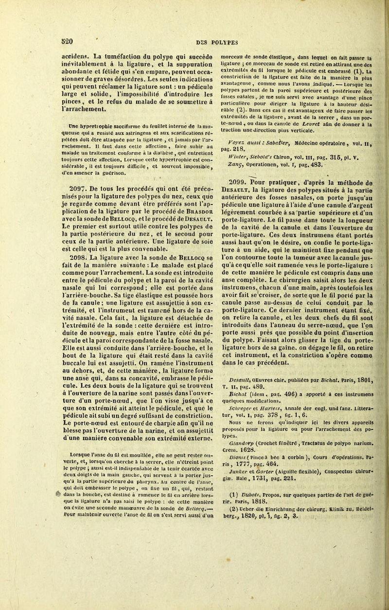 820 accidens. La tuméfaction du polype qui succède inévitablement à la ligature, et la suppuration abondante et fétide qui s’en empare, peuvent occa- sionner de graves désordres. Les seules indications qui peuvent réclamer la ligature sont : un pédicule large et solide, l'impossibilité d’introduire les pinces, et le refus du malade de se soumettre à l’arrachement. Une hypertiophie sacciforme du feuillet interne de la mu- queuse qui a résisté aux astringens et aux scarifications ré- pétées doit être attaquée par la ligature , et jamais par l’ar- racliement. II faut dans cette affection , faire subir au malade un traitement conforme à la diallièse, qni entretient toujours cette affection. Lorsque celte hypertrophie est con- sidérable, il est toujours difficile , et souvent impossible, d’en amener la guérison. 2097. De tous les procédés qui ont été préco- nisés pottr la ligature des polypes du nez, ceux que je regarde comme devant être préférés sont l’ap- plication de la ligature par le procédé deBrasdor avec la sondedeBELLocQ, etle procédé de Desault. Le premier est surtout utile contre les polypes de la partie postérieure du nez, et le second pour ceux de la partie antérieure. Une ligature de soie est celle qui est la plus convenable. 2098i La ligature avec la sonde de Bellocq se fait de la manière suivante : Le malade est placé comme pour l’arrachement. La sonde est introduite entre le pédicule du polype et la paroi de la cavité nasale qui lui correspond ; elle est portée dans l'arrière-bouche. Sa tige élastique est poussée hors de ïa canule; une ligature est assujettie à son ex- trémité, et l’instrument est ramoné hors de la ca- vité nasale. Cela fait, la ligature est détachée de l’extrémité de la sonde : cette dernière est intro- duite de nouveau, mais entre l’autre côté du pé- dicule etla paroi correspondante de la fosse nasale. Elle est aussi conduite dans l’arrière-bouche, et le bout de la ligature qui était resté dans la cavité buccale lui est assujetti. On ramène l’instrument au dehors, et, de cette manière, la ligature forme une anse qui, dans sa concavité, embrasse le pédi- cule. Les deux bouts de la ligature qui se trouvent à l’ouverture de la narine sont passés dans l’ouver- ture d’un porte-nœud, que l’on visse jusqu’à ce que son extrémité ait atteint le pédicule, et que le pédicule ait subi un degré suffisant de constriction. Le porte-nœud est entouré de charpie afin qu’il ne blesse pas l’ouverture de la narine, et on assujettit d une manière convenable son extrémité externe. Lorsque l’anse du fil est mouillée, elle ne peut rester ou- verte, et, lorsqu'on cherche â la serrer, elle n’étreint point le polype ; aussi est-il indispensable de la tenir Écartée avec deux doigts de ta main gauche, qui servent à la porter jus- qu’à la partie supérieure du pharynx. Au centre de l’anse, qui doit embrasser le polype , on fixe un fil , qui, restant dans la bouche, est destiné à ramener le ni en arrière lors- que la ligature n’a pas saisi le polype : de cette manière on Cvite une seconde manœuvre de la sonde de Bellocq.— morceau de sonde élastique, dans lequel on fait passer la ligature ; ce morceau de sonde est retiré en attirant une des extrémités du ni lorsque le pédicule est embrassé (1). La constriction de la ligature est faite de la manière la plus avantageuse , comme nous l’avons indiqué. — Lorsque les polypes partent de la paroi supérieure et postérieure des fosses naSales, je me suis servi avec avantage d’une pince particulière pour diriger la ligature à la hauteur dési- rable (2). Dans ces cas il est avantageux de faire passer les extrémités de la ligature, avant de ta serrer , dans un por- te-nœud , ou dans la canule de Levret aQn de donner à la traction une direction plus verticale. Voyez aussi : Sabatier, Médecine opératoire , vol. n, pag. 218. iVinler, Siebold’s Chiron, vol. III, pag. 315, pl. V. Zang, Operationen, vol. I, pag. 483. 2099. Pour pratiquer, d’après la méthode de Desault, la ligalure des polypes situés à la partie antérieure des fosses nasales, on porte jusqu’au pédicule une ligalure à l'aide d’une canule d’argent légèrement courbée à sa partie supérieure et d’un porte-ligature. Le fil passe dans toute la longueur de la cavité de la canule et dans l'ouverture du porte-ligature. Ces deux instrumens étant portés aussi haut qu’on le désire, on confie le porte-liga- ture à un aide, qui le maintient fixe pendant que l’on contourne toute la tumeur avec la canule jus- qu’à cequ’elle soit ramenée vers le porte-ligature : de cette manière le pédicule est compris dans une anse complète. Le chirurgien saisit alors les deux instrumens, chacun d'une main, après toutefois les avoir fait seWoiser, de sorte que le fil porté par la canule passe au-dessus de celui conduit par le porte-ligature. Ce dernier instrument étant fixé, on retire la canule, et les deux chefs du fil sont introduits dans l’anneau du serre-nœud, que l’on porte aussi près que possible du point d’insertion du polype. Faisant alors glisser la tige du porte- ligature hors de sa gaine, on dégage le fil, on retire cet instrument, et la constriction s’opère comme dans le cas précédent. Desault, OEuvres chir. publiées par Bichat. Paris, 1801, T. il, pag. 489. Bichat (idem , pa*. 496) a apporté à ces instrumens quelques modifications. Sc/ireger et Harless, Annale der engl. und fanz. Littera- tur, vol. l, pag. 378 , fig. 1, 6. Nous ne ferons qu’indiquer ici les divers appareils proposés pour la ligature ou pour l’arrachement des po- lypes. Glandnrp (Crochet fénétré , Tractatus de polypo narium. Crem. 1628. Dionis ( Pinceà bec à corbin ), Cours d’opérations. Pa- ris , 1777, pag. 464. Junker et Gorter (Aiguille flexible), Conspectus ebirur- giæ. Haie, 1731, pag. 221. (1 ) Dubois, Propos, sur quelques parties de l’art de gué- rir. Paris, 1818. (2) Ueber die Einrichtung der chirurg. KliniU zu. Heidel-
