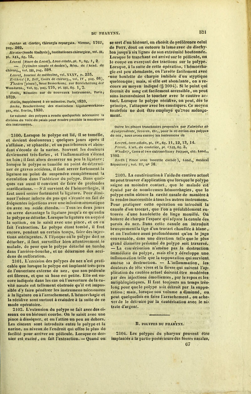 DU Pn.VB.YNX. 1521 Junker et G or ter, Chirurgla repurgata. Vienne, 1762, pag. 202. Ileister(Sonde Pénétrée), Inslitutioneschirurgie®, vol. H, pi. XIX, fig. 12. Levret (Pince de Local), Loco cilato, pi. V, fig. 1, 2. — (Cylindre simple et double), Mém. de l’Acad. de chirurg., vol. III, pag. 698. Levret, Journal de médecine, vol. XXXV, p. 235. Eckhoui (B. Bell, Cours de chirurg., vol. IV , pag. 66). Theden (pince),Neue Bemcrkung. zur Bereicherung dur Wundarzn., Vol. li, pag. 176, pl. III, fig. 1, 2. Matin, Mémoire sur de nouveaux instrumens. Paris,- 1829. Matin, Supplément à ce mémoire. Taris, 1830. Sachs, Beschreibnng des elastischen Ligalurwerkzeu- ges, etc. Berlin, 1830. I.e volume des polypes a rendu quelquefois nécessaire la division du voile du palais pour rendre possible la manœuvre des instrumens. 2100. Lorsque le polype est lié, il se tumcGe, et devient douloureux ; quelques jours après il s’affaisse, se sphacèle , et un pus ichoreux el abon- dant s’écoule de la narine. Souvent les douleurs deviennent très-fortes, et l'inflammation s’éiend au loin; il faut alors desserrer un peu la ligature; lorsque le polype se tuméfie au point dedéLenni- ner de graves accidens, il faut serrer fortement la ligature au point de suspendre complètement la circulation dans l’intérieur du polype. Dans quel- ques cas aussi il convient de faire de profondes scarifications. — S’il survient de l’hémorrhagie, il faut aussi serrer fortement la ligature. Pour dimi- nuerl’odeur infecte du pus qui s’écoule on fait de fréquentes injections avec une infusion aromatique ou avec un acide étendu.-—Tous les deux jours on serre davantage la ligature jusqu’à ce qu'enfin le polype se détache. Lorsque la ligature en a opéré la section, on le saisit avec une pince, et on en fait l’extraction. Le polypo étant tombé, il faut encore, pendant un certain temps, faire des injec- tions astringentes. A l’époque ouïe polype doit se détacher, il faut surveiller bien attentivement le malade, de peur que le polype détaché ne tombe dans l’arrière-bouche, et ne détermine des acci- dens de suffocation. 2101. L'excision des polypes du nez n’est prati- cable que lorsque le polype est implanté très-près de l’ouverture externe du nez, que son pédicule est fibreux, et que sa base est petite. Elle est en- core indiquée dans les cas où l’ouverture de la ca- vité nasale est tellement obstruée qu’il est impos- sible d'y faire pénétrer les instrumens nécessaires à la ligature ou à l’arrachement. L'hémorrhagie et la récidive sont surtout à craindre à la suite de ce mode opératoire. 2102. L’extension du polype se fait avec des ci- seaux ou un bistouri courbe. On le saisit avec une pince à disséquer, et on l’attire un peu au dehors. Les ciseaux sont introduits entre le polype et la narine, au niveau.de l’endroit qui offre le plus de facilité pour arriver au pédicule. Lorsque ce der- nier est excisé, ou fait l’extraction. — Quand ou se sert d’un bistouri, on choisit do préférence celui de Pott, dont on entoure la lame avec du diachy- lon jusqu’à six lignes de son extrémité boutonnée. Lorsque le tranchant est arrivé sur le pédicule, on le coupe en exerçant des tractions sur le polype. Lorsque, à la suite de cette opération, l’hémorrha- gie est peu abondante, on l’arrête facilement avec 'une boulette do charpie imbibée d’un styptique quelconque; mais, si elle est abondante, on are- cours au moyen indiqué (§ 2094). Si le point qui fournit du sang est facilement accessible, on peut sans inconvénient le toucher avec le cautère ac- tuel. Lorsque le polype récidive, on peut, dès le principe, l’attaquer avec les caustiques. Ce moyen toutefois ne doit être employé qu’avec ménage- ment. Outre les pinces tranchantes proposées par Fabricius ab Ar/uapendente, Severin, etc., pour la réfection des polypes du nez, nous avons encore les inslrumcns de Levret, loco cilato, pl. IV, fig. 11, 12,13, 14. Perret, 1,‘art. du coutelier, pl. CXII, fig. 3. M'hâte!?, Cases of two extraordiuary Polypes, etc. Lond., 1806. Booth ( Pince avec lancette cachée ), Bond., medical Repository, vol. III, n° 76. 2103. La cautérisation h l’aide du cautère actuel ne peut trouver d’application que lorsque le polype saigne au moindre contact, que le malade est épuisé par de nombreuses hémorrhagies, que le polype enfin obture la cavité nasale do manière à la rendre inaccessible à tous les autres instrumens. Pour pratiquer celte opération on introduit la canule d’un trocart, que l’on a préalablement en- tourée d'une bandelette de linge mouillé. On bourre de charpie l’espace qui sépare la canule des parois du nez. Dans cetta canule on introduit brusquementla tige d’un trocart chauffée à blanc , et on l’enfonce aussi profondément qu’on le juge convenable, dans une direction telle que le plus grand diamètre présumé du polype soit traversé. — La caulérisalion n’amène pas la destruction immédiate du polype, mais elle y développe une inflammation telle que la suppuration qui survient amène sa destruction. — L’inflammation, les douleurs de tète vives et la fièvre qui suivent l’ap- plication du cautère actuel doivent être modérées par des injections émollientes, par le repos el les antiphlogistiques. Il faut toujours un temps très- long pour quele polype soit détruit par la suppu- ration ; mais, lorsque son volume a diminué, ou peut quelquefois en faire l’arrachement, ou ache- ver de le détruire par la cautérisation avec le ni- trate d’argent. B. POLYPES DU PHARYNX. 2104. Les polypes du pharynx peuvent être implantés à la partie postérieure des fosses nasales, 67