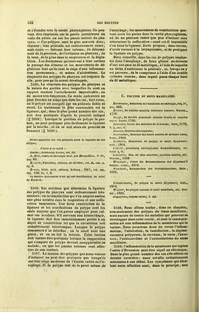 et s’étendre vers ta cavité pharyngienne. Ils peu- vent être implantés sur la partie postérieure du voile du palais ou sur les parois mêmes du pha- rynx. — Ces polypes sont le plus souvent durs, charnus; leur pédicule est ordinairement court, mais épais. — Suivant leur volume, ils détermi- nent de la pression, de l'irritation au pharynx , de la toux, de la gêne dans la respiration et la déglu- tition. Les frottemens qu’exercent à leur surface le passage des alimens et les mouveraens de dé- glutition font qu’ils sont le siège d’une inflamma- tion permanente , et même d’ulcérations. Le diagnostic des polypes du pharynx est toujours fa- cile . pour peu qu'ils soient développés, 2105. La structure des polypes du pharynx et la nature des parties avec lesquelles ils sont en rapport rendent l'arrachement impraticable, ou du moins très-dangereux. Ce mode opératoire ne peut être mis en usage que dans les cas, fort rares, où le polype est assujetti par un pédicule faible et étroit. Le traitement le pins convenable est la ligature, qui, dans le plus grand nombre des cas, doit êlre pratiquée d’après le procédé indiqué (§ 2098). Lorsque la position du polype le per- met, on peut pratiquer plus facilement la ligature par la bouche , et on se sert alors du procédé de Desault (§ 2099 ). Divers appareils ont été proposés pour la ligature de ces polypes. Voyez à ce sujet : * Dallas, Edinburgli Essays, vol. ni. B. Bell, Cours de chirurgie trad. par Bosquillon, T. IV, pag. 63. Koderik,Bibliothèq. chirurg. de Richter, vol. Il, cab. I, fi g. 6. Braun, Salzb. med. cbirurg. Zeitung, 1811, vol. m, dag. 429, fig. 1,3. Ce dernier instrument n'est qu’une modification de celui de Koderik. 2106. Les accideus que détermine la ligature des polypes du pharynx sont ordinairement très- intenses; caria tuméfaction qui s’en empare amène «ne gêne notable dans la respiration et une suffo- cation imminente. Une forte constriction de la ligature et les scarifications du polype sont les seuls moyens que l’on puisse employer pour cal- mer ces accideus. S’il survient une hémorrhagie, la ligature doit êlre immédiatement portée à un degré de constriction tel que la circulation soit complètement interrompue. Lorsque le polype commence à se détacher , on le saisit avec une pince, et on en fait la torsion. Cette torsion doit encore êlre pratiquée lorsque la suppuration qui s’empare du polype devient insupportable au malade, ou que les parties voisines sont affec- tées de son contact. 2107. La torsion des polypes que nous venons d’indiquer ne peut être pratiquée que lorsqu’ils ont leur siège au-dessus de l’étroite cavité de l’œ- sophage. Si le polype naît de la paroi même de l’œsophage, les mouvemens de vomiturition peu- vent seuls les porter dans la cavité pharyngienne, où ils ne peuveut rester que peu d’instans sans déterminer la suffocation : aussi est-il impossible d’en faire la ligature. Zang propose, dans ces cas, d'avoir recours à la laryngotomie, et de pratiquer la ligature du polype. Bell conseille, dans les cas de polypes implan- tés dans l’œsophage, de faire glisser au-dessous d’eux uneanse de fil métallique, àl’aidede laquelle on tâche d’embrasser le pédicule , et, lorsqu'on y est parvenu , de le comprimer à l’aide d’un double cylindre courbe, dans lequel passe chaque bout du fil métallique. C. POLYPES DD SINtS MAXILLAIRE. Bordenave, Mémoires de l’Académie de chirurgie, vol. IV, pag. 329. Becker, De insolito maxiilæ inferioris tumore. Wirceb., 1776. Runge, De morbis præcipuis sinuum fronlis et maxiilæ super. Riutel, 1750. Jourdain, Traité des maladies de la bouche. Paris, 1778, T, I, p»g. 1. Desaull, Maladies chirurgicales. Deschamps, Maladies des fosses nasales et de leurs sinus, Paiis, 1804. Eichhorn, Dissertatio de polypis in antro Hyghmori. Cott., 1804. S ebold , sammlung chirurglscher Beobacbtungen, vo- lume I, II. Leinicker, Diss. de‘ sinu maxillari, ejusdem morbis, etc. Wirceb., 1809. Weinhold , teber die Metamorphosen der lîyghmor's Hoehle. Leips., 1810. Weinhold, Xrankbeitcn der Gesichtsknochen. Dalle , 1818. Zimmermann, De polypis in antro Hyghmori, Gott., 1804. Wagner, De polypis nariura et antri maxillaris, etc. Vra- tisl., 1822. Dupuylren, Leçons orales, T. ni. 2108. Nous allons traiter, dans ce chapilre, non-seulement des polypes du sinus maxillaire, mais encore de toutes les maladies qui peuvent se développer dans cette cavité, et dont la cause pre- mière est une inflammation de la membrane qui la tapisse,. Nous passerons donc en revue l’inflam- mation, l’ulcération, la tuméfaction, la dégéné- rescence polypeuse, le sarcome, la carie , l’exos- tose, l’osléosarcôme et l’ostéostéalôme du sinus maxillaire. 2109. l’inflammation delà membrane qui tapisse l’autre d’HYGHMOU peut être aiguë ou chronique. Dans le plus grand nombre des cas elle affecte ce dernier caractère : aussi est-elle ordinairement méconnue à son début. Les symptômes qui décè- lent celte affection sont, dans le principe, une