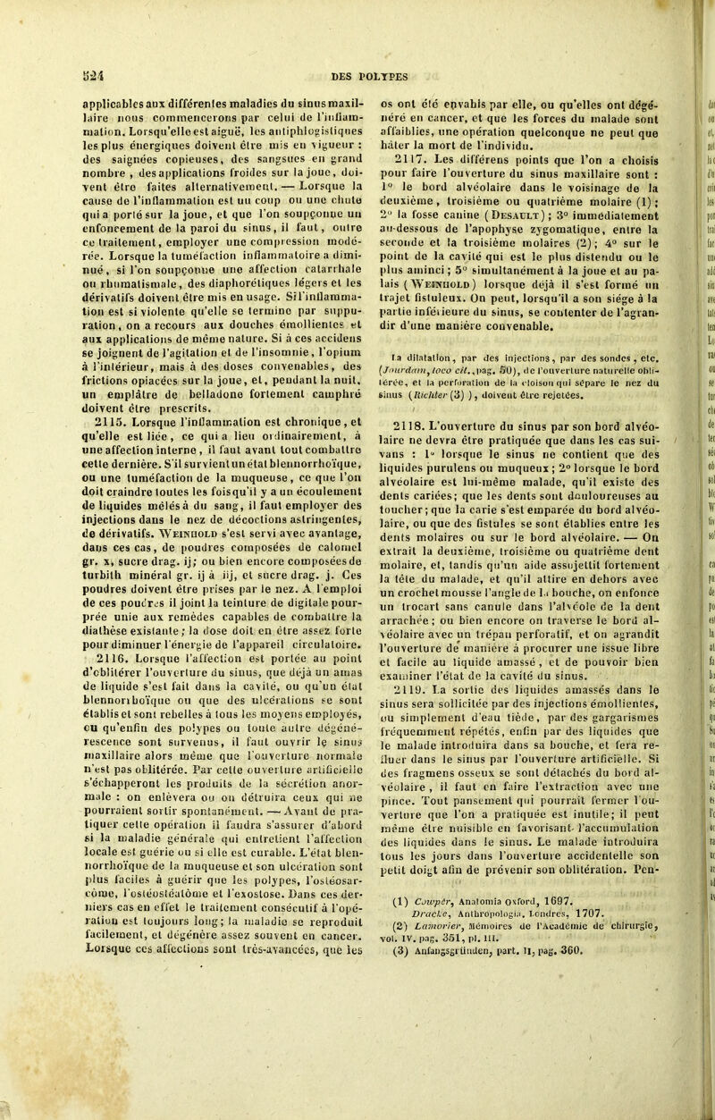 applicables aux différentes maladies du sinus maxil- laire nous commencerons par celui de l'inflam- mation. Lorsqu’elle est aiguë, les antiphlogistiques les plus énergiques doivent être mis en vigueur : des saignées copieuses, des sangsues en grand nombre , des applications froides sur la joue, doi- vent être faites alternativement, — Lorsque la cause de l’inflammation est uu coup ou une chute quia porté sur la joue, et que l’on soupçonne uu enfoncement de la paroi du sinus, il faut, outre ce traitement, employer une compression modé- rée. Lorsque la tuméfaction inflammatoire a dimi- nué, si l’on soupçonne une affection catarrhale ou rhumatismale, des diaphoniques légers et les dérivatifs doivent être mis en usage. Sil’inflamma- tion est si violente qu’elle se termino par suppu- ration, on a recours aux douches émollientes et aux applications de même nature. Si à ces accidens se joignent de l’agitation et de l’insomnie , l'opium à l’intérieur, mais à des doses convenables, des frictions opiacées sur la joue, et, pendant la nuit, un emplâtre de belladone fortement camphré doivent être prescrits. 2115. Lorsque l’inflammation est chronique, et qu’elle est lice, ce quia lieu ordinairement, à une affection interne, il faut avant tout combattre cette dernière. S’il survient un état blennorrhoïque, ou une tuméfaction de la muqueuse, ce que l’on doit craindre toutes les foisqu’il y a un écoulement de liquides mêlés à du sang, il faut employer des injections dans le nez de décoctions astringentes, de dérivatifs. Weinüold s’est servi avec avantage, dans ces cas, de poudres composées de calomel gr. x, sucre drag. ij; ou bien encore corn posées de turbith minéral gr. ij à iij, et sucre drag. j. Ces poudres doivent être prises par le nez. A l’emploi de ces poudres il joint la teinture de digitale pour- prée unie aux remèdes capables de combattre la diathèse existante; la dose doit en être assez forte pour diminuer l’énergie de l’appareil circulatoire. 2116. Lorsque l’affection est portée au point d’cblilérer l’ouverture du sinus, que déjà un amas de liquide s’est fait dans ia cavité, ou qu’un état blennonboïque ou que des ulcérations se sont établis et sont rebelles à tous les moyens employés, ou qu’enfin des polypes ou toute autre dégéné- rescence sont survenus, il faut ouvrir le sinus maxillaire alors même que l’ouverture normale n’est pas oblitérée. Par cette ouverture artificielle s’échapperont les produits de la sécrétion anor- male : on enlèvera ou on détruira ceux qui ne pourraient sortir spontanément. -—Avant de pra- tiquer cette opération ü faudra s’assurer d’abord si la maladie générale qui entretient l’affection locale est guérie ou si elle est curable. L’état blen- norrhoïque de ia muqueuse et son ulcération sont plus faciles à guérir que les polypes, l'ostéosar- come, l’osléostéalôme et l'exostose. Bans ces der- niers cas en effet le traitement consécutif à l’opé- ration est toujours long; ta maladie se reproduit facilement, et dégénère assez souvent en cancer. Lorsque ces affections sont très-avancées, que les os ont été epvabis par elle, ou qu’elles ont dégé- néré en cancer, et que les forces du malade sont affaiblies, une opération quelconque ne peut que hâter la mort de l’individu. 2117. Les différeus points que l’on a choisis pour faire l’ouverture du sinus maxillaire sont : 1° le bord alvéolaire dans le voisinage de la deuxième, troisième ou quatrième molaire (1) ; 2° la fosse canine (Desault); 3° immédiatement au-dessous de l’apophyse zygomatique, entre la seconde et la troisième molaires (2); 4° sur le point de la cavité qui est le plus distendu ou le plus aminci ; 5° simultanément à la joue et au pa- lais (Weinüold) lorsque déjà il s’est formé un trajet fistuieux. On peut, lorsqu’il a son siège à !a partie inférieure du sinus, se contenter de l’agran- dir d’une manière convenable. la dilatation, par des injections, par des sondes , etc. (Jourdainy toco cil.,pag. 50), de l’ouverture naturelle obli- térée, et la perforation de la cloison qui sépare le nez du sinus (Richter (3) ), doivent être rejetées. 2118. L'ouverture du sinus par son bord alvéo- laire ne devra être pratiquée que dans les cas sui- vans : 1“ lorsque le sinus ne contient que des liquides purulens ou muqueux ; 2° lorsque le bord alvéolaire est lui-même malade, qu’il existe des dents cariées; que les dents sont douloureuses au toucher; que la carie s’est emparée du bord alvéo- laire, ou que des fistules se sont établies entre ics dents molaires ou sur le bord alvéolaire. — Ou extrait la deuxième, troisième ou quatrième dent molaire, et, tandis qu’un aide assujettit fortement la tète du malade, et qu’il attire en dehors avec un croehelmousse l’angle de lu bouche, on enfonce un trocart sans canule dans l’alvéole de la dent arrachée ; ou bien encore on traverse le bord al- véolaire avec un trépan perforalif, et on agrandit l’ouverture de manière à procurer une issue libre et facile au liquide amassé , et de pouvoir bien examiner l’état de la cavité du sinus. 2119. La sortie des liquides amassés dans le sinus sera sollicitée par des injections émollientes, ou simplement d'eau tiède, par des gargarismes fréquemment répétés, enfin par des liquides que le malade introduira dans sa bouche, et fera re- fluer dans le sinus par l’ouverture artificielle. Si des fragmens osseux se sont détachés du bord al- véolaire , il faut en faire l’extraction avec une pince. Tout pansement qui pourrait fermer l’ou- verture que l’on a pratiquée est inutile; il peut même être nuisible en favorisant- l’accumulation des liquides dans le sinus. Le malade introduira tous les jours dans l’ouverture accidentelle son petit doigt afin de prévenir son oblitération. Pcn- (1) Coivpêr, Anatomia oxford, 1697. Drackc, Anthropologia, Londres, 1707. (2) Lamoriery Mémoires de l’Académie de chirurgie, vol. IV. pag. 351, pl. III. (3) Anfangsgrüuden, part. Il, pag. 360.
