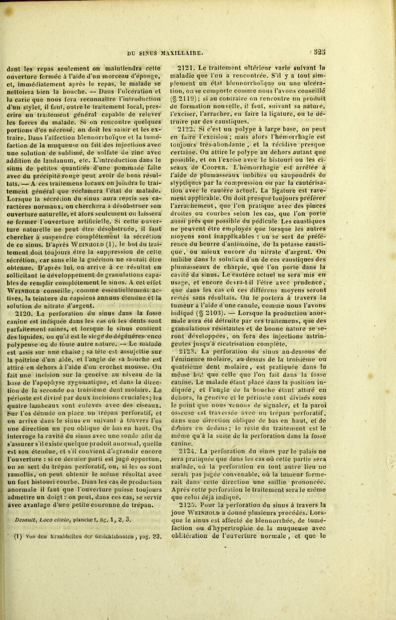 / DU SINUS MAXILLAIRE. dant les repas seulement on maintiendra celle ouverture fermée à l’aide d’un morceau d’éponge, et, immédiatement après le repas, le malade se nettoiera bien la bouche. — Dans l’ulcération et la carie que nous fera reconnaître l’introduction d’un stylet, il faut, outre le traitement local, pres- crire un traitement général capable de relever les forces du malade. Si on rencontre quelques portions d’os nécrosé, on doit les saisir et les ex- traire. Dans l’alfection blennorrhoïque et la tumé- faction de la muqueuse on fait des injections avec une solution de sublimé, de sulfate de zinc avec addition de laudanum, etc. L'introduction dans le sinus de petites quantités d’une pommade faite avec du précipité rouge peut avoir de bons résul- tats. — A ces traitemens locaux on joindra le trai- tement général que réclamera l’état du malade. Lorsque la sécrétion du sinus aura repris ses ca- ractères normaux, on cherchera à désobstruer son ouverture naturelle, et alors seulement on laissera se fermer l'ouverture artificielle. Si celle ouver- ture naturelle ne peut dire désobstruée, il faut chercher à suspendre complètement la sécrétion de ce sinus. D’après Weinuold (1), le but du trai- tement doit toujours être la suppression de cette sécrétion, car sans elle la guérison ne saurait être obtenue. D’après lui, on arrive à ce résultat en sollicitant le développement de granulations capa- bles de remplir complètement le sinus. A cet effet Weinhold conseille,• comme essentiellement ac- tives, la teinture du capsicus annuus étendue et la solution de nitrate d’argent. 2120. La perforation du sinus dans la fosse canine est indiquée dans les cas où les dents sont parfaitement saines, et lorsque le sinus contient des liquides, ou qu’il est le siegédedégénérescence polypeuse ou de toute autre nature. — Le malade est assis sur une chaise; sa tète est assujettie sur la poitrine d’un aide, et l’angle de sa bouche est attiré en dehors à l'aide d’un crochet mousse. On fait une incision sur la gencive au niveau de la base de l’apophyse zygomatique, et dans la direc- tion de la seconde ou troisième dent molaire. Le périoste est divisé par deux incisions cruciales ; lus quatre lambeaux sont enlevés avec des ciseaux. Sur l'os dénudé on place, un trépan perforalif, et on arrive dans le sinus en suivant à travers l’os une direction un peu oblique de bas en haut. Oa interroge la cavité du sinus avec une sonde afin de s’assurer s’il existe quelque produit anormal, quelle est son étendue, et s’il convient d’agrandir encore l’ouverture : si ce dernier parti est jugé opportun, on se sert du trépan perforatif, ou, si les os sont ramollis, on peut obtenir le même résultat avec un fort bistouri courbe. Dans les cas, de production anormale il faut que l’ouverture puisse toujours admettre un doigt : on peut, dans ces cas, se servir avec avantage d’une petite couronne de trépan. Desault, Loco cilalo, planche I. fig. 1, 2, 3. (1) Von Jeu Kranbhoiteu Jcr Gesichtsbnoicn ; pag. 23. 323 2121. Le traitement ultérieur varie suivant la maladie que l’on a rencontrée. S’il y a tout sim- plement un état blennorrhoïque ou une ulcéra- tion, on se comporte comme nous l’avons conseillé (§ 2119); si au contraire on rencontre un produit de formation nouvelle, il faut, suivant sa nature, l’exciser, l’arracher, eu faire la ligature, ou le dé- truire par des caustiques. 2122. Si c’est un polype à large base, on peut en faire l’excision ; mais alors l’hémorrhagie est toujours très-abondante , et la récidive presque certaine. On attire le polype au dehors autant que possible, et on l’excise avec le bistouri ou les ci- seaux de Cooper. L’hémorrhagie est arrêtée à l’aide de plumasseaux imbibés ou saupoudrés de slypliques par la compression ou par la cautérisa- tion avec le cautère actuel. La ligature est rare- ment applicable. On doit presque toujours préférer l’arrachemeut, que l’on pratique avec des pinces droites ou courbes selon les cas, que l’on porte aussi près que possible du pédicule. Les caustiques ne peuvent être employés que lorsque les autres moyens sont inapplicables ; on se sert de préfé- rence du beurre d’antimoine, de la potasse causti- que , ou mieux encore du nitrate d’argent. On imbibe dans la solution d’un de ces caustiques des plumasseaux de charpie, que l'on porte dans la cavité du sinus. Le cautère actuel ne sera mis en usage, et encore devra-t-il l’être avec prudence, que dans les cas où ces différons moyens seront restés sans résultats. On le portera à travers la tumeur à l’aide d'une canule, comme nous l’avons indiqué (§ 2103). — Lorsque la production anor- male aura été détruite par ces traitemens, que des granulations résistantes et de bonne nature se se- ront développées, on fera des injections astrin- gentes jusqu’à cicatrisation complète. 2123. La perforation du sinus au-dessous de l’éminence molaire, au-dessus de la troisième ou quatrième dent molaire, est pratiquée dans lo même but que celle que l’on fait dans la fosse canine. Le malade étant placé dans la position in- diquée, et l’angle de la bouche étant attiré en dehors, la gencive et le périosle sont divisés sous le point que nous venons de signaler, et la paroi osseuse est traversée avec un trépan perforalif, dans une direciion oblique de bas en haut, et de d/hors en dedans; le reste du traitement est le même qu’à la suite de la perforation dans la fosse canine. 2124. La perforation du sinus par le palais ne sera pratiquée que dans les cas où cette partie sera malade, où la perforation en tout autre lieu no serait pas jugée convenable, où la tumeur forme- rait dans celte direction une saillie prononcée. Après cette perforation le traitement sera le même que celui déjà indiqué. 2125. Pour la perforation du sinus à travers la joue Wewhold a donné plusieurs procédés. Lors- que le sinus est affecté de blennorrhée, de lumé- facîion ou d’hypertrophie de la muqueuse avec oblitération de l'ouverture normale , et que le