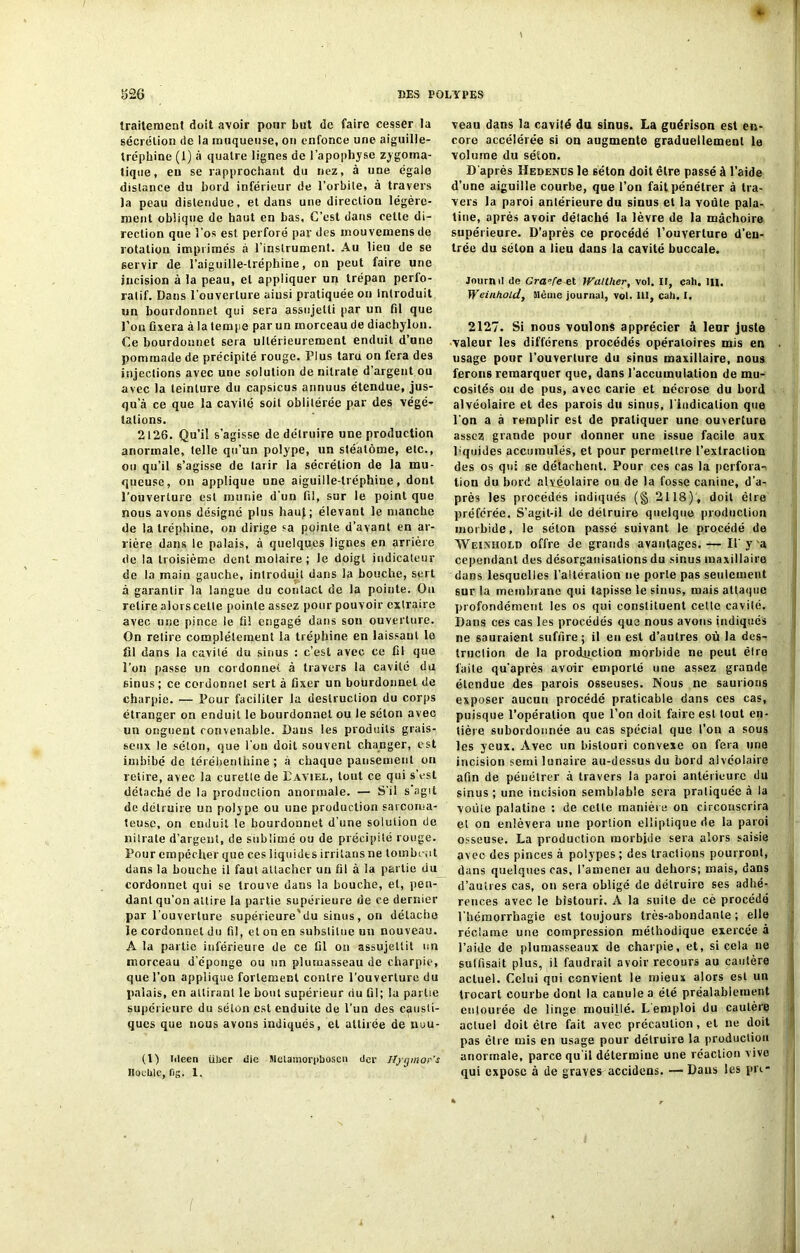 traitement doit avoir pour but de faire cesser la sécrétion de la muqueuse, on enfonce une aiguille- tréphine (1) à quatre lignes de l’apophyse zygoma- tique, eu se rapprochant du nez, à une égale distance du bord inférieur de l’orbite, à travers la peau distendue, et dans une direction légère- ment oblique de haut en bas. C’est dans celte di- rection que l'os est perforé par des mouvemensde rotation imprimés à l’instrument. Au lieu de se servir de l’aiguille-lréphine, on peut faire une incision à la peau, et appliquer un trépan perio- ratif. Dans l’ouverture ainsi pratiquée on Introduit un bourdonnet qui sera assujetti par un fil que l’on fixera à la tempe par un morceau de diachylon. Ce bourdonnet sera ultérieurement enduit d’une pommade de précipité rouge. Plus tara on fera des injections avec une solution de nitrate d’argent ou avec la teinture du capsicus annuus étendue, jus- qu’à ce que la cavité soit oblitérée par des végé- tations. 2126. Qu’il s’agisse de détruire une production anormale, telle qu’un polype, un stéatôme, etc., ou qu’il s’agisse de tarir la sécrétion de la mu- queuse, on applique une aiguille-lréphiue, dont l’ouverture est munie d’un fil, sur le point que nous avons désigné plus haut; élevant le manche de la tréphine, on dirige sa pointe d’avant en ar- rière dans le palais, à quelques lignes en arrière de la troisième dent molaire; le doigt indicateur de la main gauche, introduit dans la bouche, sert à garantir la langue du contact de la pointe. Ou relire alors celte pointe assez pour pouvoir extraire avec une pince le fil engagé dans son ouverture. On retire complètement la tréphine en laissant le fil dans la cavité du sinus : c’est avec ce fil que l’on passe un cordonnet à travers la cavité du sinus; ce cordonnet sert à fixer un bohrdonnel de charpie. — Pour faciliter la destruction du corps étranger on enduit le bourdonnet ou le séton avec un onguent convenable. Dans les produits grais- seux le séton, que l’on doit souvent changer, est imbibé de térébenthine; à chaque pansement on retire, avec la curette de Paviel, tout ce qui s’est détaché de la production anormale. — S'il s agit de détruire un polype ou une production sarcoma- teuse, on enduit le bourdonnet d'une solution de nitrate d'argent, de sublimé ou de précipité rouge. Pour empêcher que ces liquidts irritans ne tombent dans la bouche il faut attacher un fil à la partie du cordonnet qui se trouve dans la bouche, et, pen- dant qu’on attire la partie supérieure de ce dernier par l’ouverture supérieure'du sinus, on détache le cordonnet du fil, et on en substitue un nouveau. A la partie inférieure de ce fil on assujettit un morceau d’éponge ou un plumasseau de charpie, que l’on applique fortement contre l’ouverture du palais, en attirant le bout supérieur du fil; la partie supérieure du séton est enduite de l’un des causti- ques que nous avons indiqués, et attirée de nuu- (1) titeen über die Mctamorpboscn der Jtjginor's Iloeblc, fig. 1. veau dans la cavité du sinus. La guérison est en- core accélérée si on augmente graduellement le volume du séton. D'après Hedenus le séton doit être passé à l’aide d’une aiguille courbe, que l’on fait pénétrer à tra- vers la paroi antérieure du sinus et la voûte pala- tine, après avoir détaché la lèvre de la mâchoire supérieure. D’après ce procédé l’ouverture d’en- trée du séton a lieu dans la cavité buccale. Journil de Gra[e et Walther, vol. If, cah. lu. Weinhold, Même journal, vol. III, cah. I. 2127. Si nous voulons apprécier à leur juste valeur les différens procédés opératoires mis en usage pour l'ouverture du sinus maxillaire, nous ferons remarquer que, dans l’accumulation de mu- cosités ou de pus, avec carie et nécrose du Lord alvéolaire et des parois du sinus, l’indication que l'on a à remplir est de pratiquer une ouverture assez grande pour donner une issue facile aux liquides accumulés, et pour permettre l’extraction des os qui se détachent. Pour ces cas la perfora- tion du bord alvéolaire ou de la fosse canine, d’a- près les procédés indiqués (§ 2118), doit être préférée. S’agit-il de détruire quelque production morbide, le séton passé suivant le procédé de Weinhold offre de grands avantages,— II’y a cependant des désorganisations du sinus maxillairo dans lesquelles l’altération ne porte pas seulement sur la membrane qui tapisse le sinus, mais attaque profondément les os qui constituent celte cavilé. Dans ces cas les procédés que nous avons indiqués ne sauraient suffire; il eu est d’autres où la des- truction de la production morbide ne peut être laite qu'après avoir emporté une assez grande étendue des parois osseuses. Nous ne saurions exposer aucun procédé praticable dans ces cas, puisque l’opération que l’on doit faire est tout en- tière subordonnée au cas spécial que l’on a sous les yeux. Avec un bistouri convexe on fera une incision serai lunaire au-dessus du bord alvéolaire afin de péuélrer à travers la paroi antérieure du sinus ; une incision semblable sera pratiquée à la voûte palatine : de cette manière on circonscrira et on enlèvera une portion elliptique de la paroi osseuse. La production morbide sera alors saisie avec des pinces à polypes ; des tractions pourront, dans quelques cas, l’amenei au dehors; mais, dans d’autres cas, on sera obligé de détruire ses adhé- rences avec le bistouri. A la suite de cè procédé l'hémorrhagie est toujours très-abondante; elle réclame une compression méthodique exercée à l’aide de plumasseaux de charpie, et, si cela ne suffisait plus, il faudrait avoir recours au cautère actuel. Celui qui convient le mieux alors est un trocart courbe dont la canule a été préalablement entourée de linge mouillé. L’emploi du cautère actuel doit être fait avec précaution, et ne doit pas être mis en usage pour détruire la production anormale, parce qu’il détermine une réaction vive qui expose à de graves accidens. — Dans les pri-