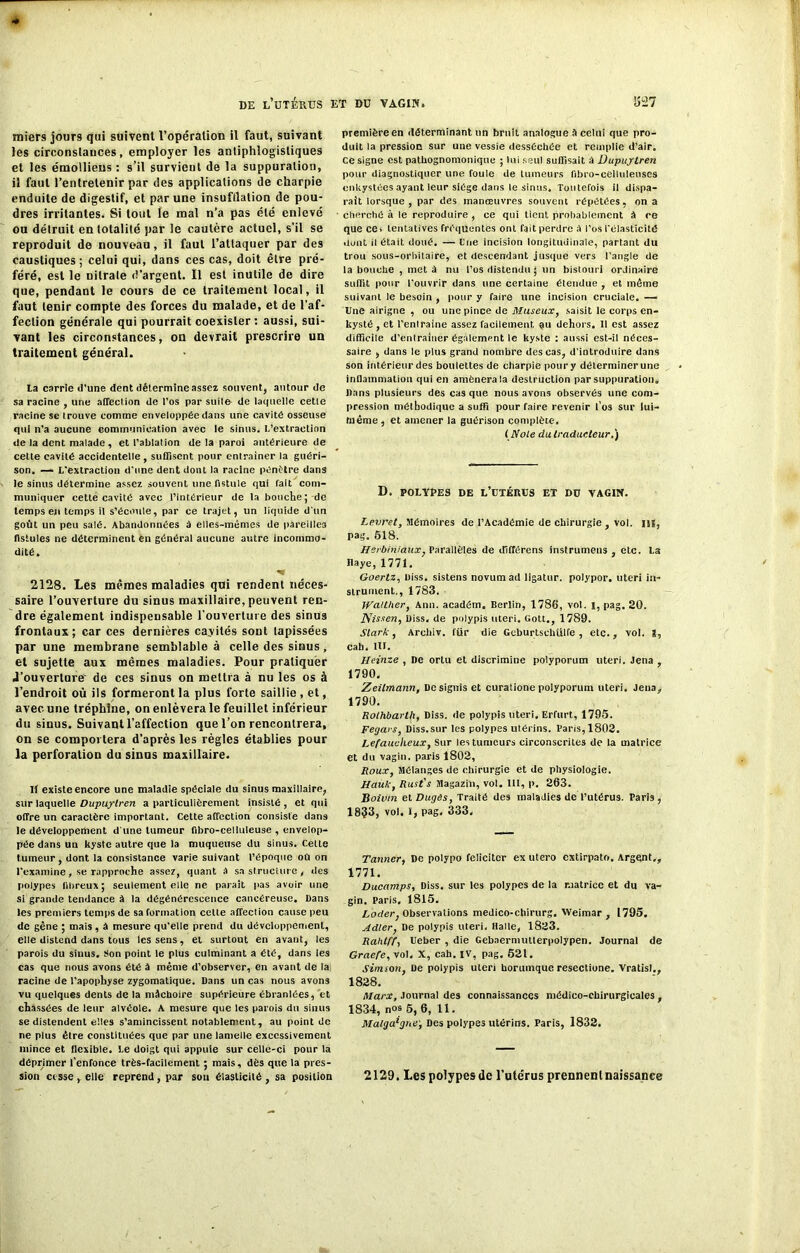 miers jour9 qui suivent l’opération il faut, suivant les circonstances, employer les antiphlogistiques et les émollieus : s’il survient de la suppuration, il faut l’entretenir par des applications de charpie enduite de digestif, et par une insufflation de pou- dres irritantes. Si tout le mal n’a pas été enlevé ou détruit en totalité par le cautère actuel, s’il se reproduit de nouveau, il faut l’attaquer par des caustiques; celui qui, dans ces cas, doit être pré- féré, est le nitrate d’argent. Il est inutile de dire que, pendant le cours de ce traitement local, il faut tenir compte des forces du malade, et de l’af- fection générale qui pourrait coexister: aussi, sui- vant les circonstances, on devrait prescrire un traitement général. la carrie d'une dent détermine assez souvent, autour de sa racine , une affection de l'os par suite- de laquelle cette racine se trouve comme enveloppée dans une cavité osseuse qui n’a aucune communication avec le sinus, l’extraction de la dent malade, et l’ablation de la paroi antérieure de celte cavité accidentelle , suffisent pour entraîner la guéri- son. — L’extraction d'une dent dont la racine pénétre dans le sinus détermine assez souvent une fistule qui Tait com- muniquer cette cavité avec l’intérieur de la bouche;-de temps en temps il s’écoule, par ce trajet, un liquide d'un goût un peu salé. Abandonnées à elles-mêmes de pareilles fistules ne déterminent en général aucune autre incommo- dité. -v 2128. Les mêmes maladies qui rendent néces- saire l’ouverture du sinus maxillaire, peuvent ren- dre également indispensable l'ouverture des sinus frontaux; car ces dernières ca.vilés sont tapissées par une membrane semblable à celle des sinus, et sujette aux mêmes maladies. Pour pratiquer J’ouverture' de ces sinus on mettra à nu les os à l’endroit où ils formeront la plus forte saillie , et, avec une tréphine, on enlèvera le feuillet inférieur du sinus. Suivant l’affection que l’on rencontrera, on se comportera d’après les règles établies pour la perforation du sinus maxillaire. It existe encore une maladie spéciale du sinus maxillaire, sur laquelle Dupuylren a particuliérement insisté , et qui offre un caractère important. Celte affection consiste dans le développement d'une tumeur fibro-celluleuse , envelop- pée dans un kyste autre que la muqueuse du sinus. Celte tumeur, dont la consistance varie suivant l’époque oû on l’examine, se rapproche assez, quant a sa structure, des polypes fibreux; seulement elle ne paraît pas avoir une si grande tendance à la dégénérescence cancéreuse, bans les premiers temps de sa formation cette affection cause peu de gêne ; mais , à mesure qu’elle prend du développement, elle distend dans tous les sens, et surtout en avant, les parois du sinus. Son point le plus culminant a été, dans les cas que nous avons été à même d’observer, en avant de la racine de l’apophyse zygomatique. Dans un cas nous avon3 vu quelques dents de la mâchoire supérieure ébranlées, et chassées de leur alvéole. A mesure que les parois du sinus se distendent elles s’amincissent notablement, au point de ne plus être constituées que par une lamelle excessivement mince et flexible. Le doigt qui appuie sur celle-ci pour la déprimer l’enfonce très-facilement ; mais, dès que la pres- sion cesse , elle reprend , par sou élasticité , sa position première en déterminant un bruit analogue â celui que pro- duit la pression sur une vessie desséchée et remplie d’air, ce signe est pathognomonique ; lui seul suffisait à Dupuylren pour diagnostiquer une foule de tumeurs fibro-celluleuscs enkystées ayant leur siège dans le sinus. Toutefois il dispa- raît lorsque , par des manœuvres souvent répétées, on a cherché à le reproduire , ce qui tient probablement à ce que ce. tentatives fréquentes ont fait perdre à l’os l’élasticité dont il était doué. — fine incision longitudinale, partant du trou sous-orbitaire, et descendant jusque vers l’angle de la bouche , met à nu l’os distendu ; un bistouri ordinaire suffit pour l'ouvrir dans une certaine étendue , et même suivant le besoin , pour y faire une incision cruciale. — Une airigne , ou une pince de Museux, saisit le corps en- kysté , et l'enlraine assez facilement au dehors. 11 est assez difficile d’entraiuer également le kyste : aussi est-il néces- saire , dans le plus grand nombre des cas, d’introduire dans son intérieur des boulettes de charpie poury délerminerune inflammation qui en amènera la destruction par suppuration, bans plusieurs des casque nous avons observés une com- pression méthodique a suffi pour faire revenir l’os sur lui- même, et amener la guérison complète. ( Noie du traducteur.) D. POLYPES DE L’UTÉRUS ET DU VAGIN. Levret, Mémoires de l’Académie de chirurgie , vol. ns, pag. 518. Herbiniaux, Parallèles de ififférens instrumens , etc. La Raye, 1771. Goertz, biss. sistens novurn ad ligatur. polypor. uteri in- strument., 1783. Walther, Ann. académ. Berlin, 1786, vol. I, pag. 20. JSissen, biss. de polypis uteri. Gott., 1789. Slark, Arohiv. fur die GeburtschUlfe , etc., vol. i, cab, 1U. Iieinze , ne ortu et discrimine polyporum uteri. Jena , 1790. Zeilmann, Dosiguis et curatione polyporum uteri. Jena, 1790. Rothbarth, Diss. de polypis uteri. Erfurt, 1795. Feç/ars, Diss.sur les polypes utérins. Paris, 1802. Lefaucheux, Sur les tumeurs circonscrites de la matrice et du vagin, paris 1802, Roux, Mélanges de chirurgie et de physiologie. Hauk, Rust's Magaziu, vol. IU, p. 263. Boivm et Dugès, Traité des maladies de l’utérus. Paris , 1833, vol. i, pag. 333. Tanner, De polypo féliciter ex utero extirpato. Argent,, 1771. Ducamps, Diss. sur les polypes de la matrice et du va- gin. Paris, 1815. Loder, Observations medico-chirurg. Weimar , 1795. Adler, De polypis uteri. Halle, 1823. Rahtff, Ueber , die Gebaermutlerpolypen. Journal de Graefe, vol. X, cah. IV, pag. 621. Simson, De polypis uteri borumque resectione. Vratisl., 1828. Marx, Journal des connaissances médico-chirurgicales , 1834, nos 5,6, 11. Malgache’, Des polypes utérins. Paris, 1832. 2129. Les polypes de l'ute'rus prennent naissance