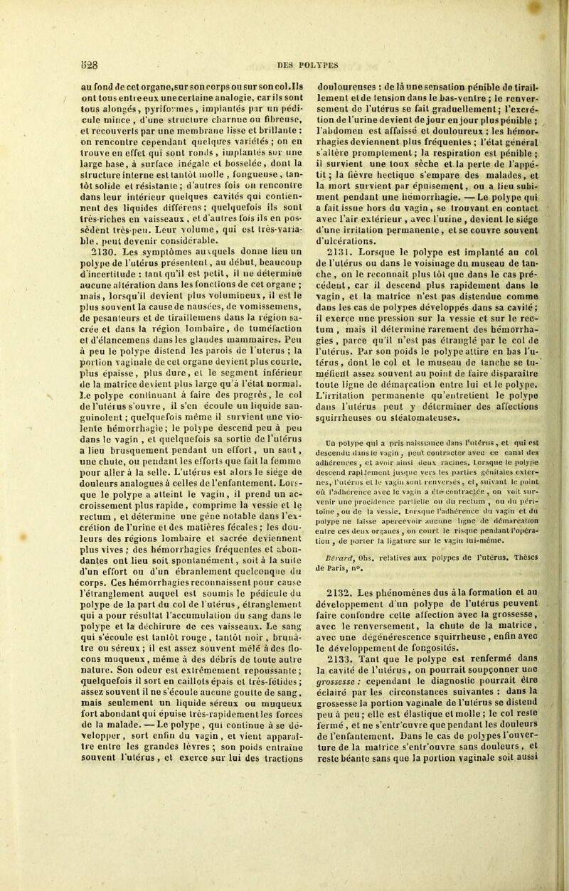 au fond de cet organe,sur son corps ou sur son col .Ils ont tous entreeux unecertaine analogie, car ils sont tous alongés, pyrifovmes, implantés par un pédi- cule mince, d'une structure charnue ou fibreuse, et recouverts par une membrane lisse et brillante : on rencontre cependant quelques variétés ; on en trouve en effet qui sont ronds , implantés sur une large base, à surface inégale et bosselée, dont la structure interne est tantôt molle , fongueuse, tan- tôt solide et résistante ; d’autres fois on rencontre dans leur intérieur quelques cavités qui contien- nent des liquides différens; quelquefois ils sont très-riches en vaisseaux , et d’autres fois ils en pos- sèdent très-peu. Leur volume, qui est très-varia- ble, peut devenir considérable. 2130. Les symptômes auxquels donne lieu un polype de l’utérus présentent, au début, beaucoup d’incertitude : tant qu’il est petit, il ne détermine aucune altération dans les fonctions de cet organe ; mais, lorsqu’il devient plus volumineux, il est le plus souvent la causede nausées, de vomissemens, de pesanteurs et de liraitlemens dans la légion sa- crée et dans la légion lombaire, de tuméfaction et d’élancemens dans les glandes mammaires. Peu à peu le polype distend les parois de l’uterus ; la portion vaginale de cet organe devient plus courte, plus épaisse, plus dure, cl le segment inférieur de la matrice devient plus large qu’à l’ctat normal. Le polype conlinuant à faire des progrès, le col de l’ulérus s'ouvre , il s’cn écoule un liquide san- guinolent ; quelquefois même il survient une vio- lente hémorrhagie; le polype descend peu à peu dans le vagin , et quelquefois sa sortie de l’utérus a lieu brusquement pendant un effort, un saut, une chute, ou pendant les efforts que fait la femme pour aller à la selle. L’utérus est alors le siège de douleurs analogues à celles de l’enfantement. Lors- que le polype a atteint le vagin, il prend un ac- croissement plus rapide, comprime la vessie et le rectum , et détermine une gène notable dans l’ex- crétion de l’urine et des matières fécales ; les dou- leurs des régions lombaire et sacrée deviennent plus vives ; des hémorrhagies fréquentes et abon- dantes ont lieu soit spontanément, soit à la suite d’un effort ou d’un ébranlement quelconque du corps. Ces hémorrhagies reconnaissent pour cause l’étranglement auquel est soumis le pédicule du polype de la part du col de l'utérus , étranglement qui a pour résultat l’accumulation du sang dans le polype et la déchirure de ces vaisseaux. Le sang qui s’écoule est tantôt rouge , tantôt noir , brunâ- tre ou séreux ; il est assez souvent mêlé à des flo- cons muqueux , même à des débris de toute autre nature. Son odeur est extrêmement repoussante; quelquefois il sort en caillots épais et très-fétides; assez souvent il ne s’écoule aucune goutte de sang, mais seulement un liquide séreux ou muqueux fort abondant qui épuise très-rapidement les forces de la malade. —Le polype , qui continue à se dé- velopper, sort enfin du vagin, et vient apparaî- tre entre les grandes lèvres ; son poids entraîne souvent l’ulérus , et exerce sur lui des tractions douloureuses : de là une sensation pénible do tirail- lement etde lension dans le bas-ventre ; le renver- sement de l’utérus se fait graduellement; l’excré- tion de l’urine devient de jour en jour pluspéniblc ; l’abdomen est affaissé et douloureux ; les hémor- rhagies deviennent plus fréquentes ; l’état général s’altère promptement; la respiration est pénible; il survient une toux sèche et la perle de l’appé- tit ; la fièvre hectique s’empare des malades, et la mort survient par épuisement, ou a lieu subi- ment pendant une hémorrhagie. —Le polype qui a fait issue hors du vagin, se trouvant en contact avec l’air extérieur , avec l’urine , devient le siège d’une irritation permanente, et se couvre souvent d’ulcérations. 2131. Lorsque le polype est implanté au col de l’utérus ou dans le voisinage dn museau de tan- che , on le reconnaît plus tôt que dans le cas pré- cédent, car il descend plus rapidement dans le vagin, et la matrice n’est pas distendue comme dans les cas de polypes développés dans sa cavilé; il exerce une pression sur la vessie et sur le rec- tum , mais il détermine rarement des hémorrha- gies , parce qu’il n’est pas étranglé par le col de l’utérus. Par son poids le polype attire en bas l’u- térus , dont le col et le museau de tanche se tu- méfient assez souvent au point de faire disparaître toute ligne de démarcation entre lui et le polype. L’irrilalion permanente qu’entretient le polype dans l’utérus peut y déterminer des affections squirrheuses ou stéatoinateuses. Un polype qui a pris naisssance dans l’utérus, et qui est descendu dans le vagin , peut contracter avec ce canal des adhérences , et avoir ainsi deux racines. Lorsque le polype descend rapidement jusque vers les parties génitales exter- nes, l’iitérus et le vagin sont renversés, et, suivant le point où l’adhérence avec le vagin a été contractée , on voit sur- venir une procidence partielle ou du rectum , ou du péri- toine, ou de la vessie. Lorsque l’adhérence du vagin et du polype ne laisse apercevoir aucune ligne de démarcation entre ces deux organes , on court, le risque pendant l’opéra- tion , de porter la ligature sur le vqgiu lui-même. Btlrard, Obs. relatives aux polypes de l’utérus. Thèses de Paris, n». 2132. Les phénomènes dus àla formation et au développement d’un polype de l’utérus peuvent faire confondre cette affection avec la grossesse, avec le renversement, la chute de la matrice, avec une dégénérescence squirrheuse , enfin avec le développement de fongosités. 2133. Tant que le polype est renfermé dans la cavité de l’utérus, on pourrait soupçonner une grossesse : cependant le diagnostic pourrait être éclairé par les circonstances suivantes : dans la grossesse la portion vaginale de l’utérus se distend peu à peu ; elle est élastique et molle ; le col reste fermé , et ne s’entr’euvre que pendant les douleurs de l’enfantement. Dans le cas de polypes l’ouver- ture de la matrice s’entr’ouvre sans douleurs , et reste béante sans que la portion vaginale soit aussi