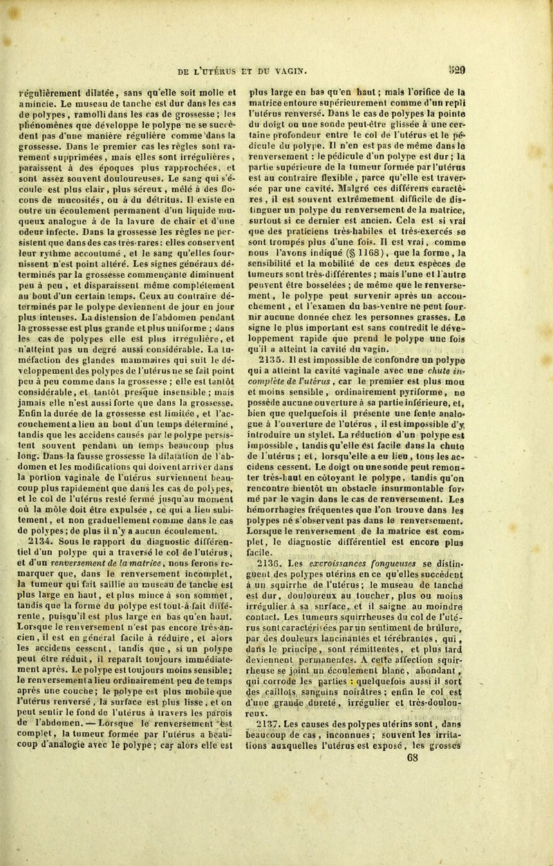 régulièrement dilatée, sans qu'elle soit molle et a mincie. Le museau de tanche est dur dans les cas de polypes, ramolli dans les cas de grossesse ; les phénomènes que développe le polype ne se succè- dent pas d’une manière régulière comme'dans la grossesse. Dans le premier cas les règles sont ra- rement supprimées, mais elles sont irrégulières, paraissent à des époques plus rapprochées, et sont assez souvent douloureuses. Le sang qui s’é- coule est plus clair, plus séreux , mêlé à des flo- cons de mucosités, ou à du détritus. 11 existe en outre un écoulement permanent d’un liquide mu- queux analogue à de la lavure de chair et d’une odeur infecte. Dans la grossesse les règles ne per- sistent que dans des cas très-rares: elles conservent leur rythme accoutumé , et le sang qu’elles four- nissent n’est point altéré. Les signes généraux dé- terminés par la grossesse commençanle diminuent peu à peu , et disparaissent même complètement au bout d’un certain temps. Ceux au contraire dé- terminés par le polype deviennent de jour en jour plus intenses. La distension de l abdouien pendant la grossesse est plus grande et plus uniforme ; dans les cas de polypes elle est plus irrégulière, et n’attçint pas un degré aussi considérable. La tu- méfaction des glandes mammaires qui suit le dé- veloppement des polypes de l’utérus ne se fait point peu à peu comme dans la grossesse ; elle est tantôt considérable, et tantôt presque insensible ; mais jamais elle n’est aussi forte que dans la grossesse. Enûn la durée de la grossesse est limitée, et l’ac- couchement a lieu au bout d'un temps déterminé , tandis que les accidens causés par le polype persis- tent souvent pendant un temps beaucoup plus long. Dans la fausse grossesse la dilatation de l’ab- domen et les modifications qui doivent arriver dans la portion vaginale de l’utérus surviennent beau- coup plus rapidement que dans les cas de polypes, et le col de l’utérus resté fermé jusqu'au moment où la môle doit être expulsée, ce qui a lieu subi- tement , et non graduellement comme dans le cas de polypes ; de plus il n’y a aucun écoulement. 2134. Sous le rapport du diagnostic différen- tiel d’un polype qui a traversé le col de l’utérus, et d’un renversement de la matrice, nous ferons re- marquer que, dans le renversement incomplet, la tumeur qui fait saillie an museau de tanche est plus large en haut, et plus mince à son sommet, tandis que la forme du polype est tout-à-fail diffé- rente , puisqu’il est plus large en bas qu'en haut. Lorsque le renversement n'est pas encore très-an- cien , il est en général facile à réduire, et alors les accidens cessent, tandis que, si un polype peut être réduit, il reparaît toujours immédiate- ment après. Le polype est toujours moins sensible ; le renversemenla lieu ordinairement peu de temps après une couche; le polype est plus mobile que l’utérus renversé , la surface est plus lisse, et on peut sentir le fond de l’utérus à travers les parois de l’abdomen. ■—Lorsque le renversement‘hst complet, la tumeur formée par l’utérus a beati- coup d'analogie avec le polype ; car alors elle est plus large en bas qu’en haut; mal9 l’orifice de la matrice entoure supérieurement comme d’un repli l’utérus renversé. Dans le cas de polypes la pointe du doigt ou une sonde peut-être glissée à une cer- taine profondeur entre le col de l’utérus et le pé- dicule du polype. 11 n’en est pas de même dans le renversement : le pédicule d’un polype est dur; la partie supérieure de la tumeur formée par l’utérus est au contraire flexible , parce qu’elle est traver- sée par une cavité. Malgré ces différeirs caractè- res , il est souvent extrêmement difficile de dis- tinguer un polype du renversement de la matrice, surtout si ce dernier est ancien. Cela est si vrai que des praticiens très-habiles et très-exercés se sont trompés plus d’une fois. Il est vrai, comme nous l’avons indiqué (§ 1168), que la forme , la sensibilité et la mobilité de ces deux espèces de tumeurs sont très-différentes ; mais l’une et l'autre peuvent être bosselées ; de même que le renverse- ment, le polype peut survenir après un accou- chement , et l’examen du bas-ventre ne peut four- nir aucune donnée chez les personnes grasses. Le signe le plus important est sans contredit le déve- loppement rapide que prend le polype une fois qu'il a atteint la cavité du vagin. 2135. Il est impossible de confondre un polype qui a atteint la cavité vaginale avec une chute in- complète de l’utérus, car le premier est plus mou et moins sensible, ordinairement pyriforme, ne possède aucune ouverture à sa partie inférieure, et, bien que quelquefois il présente une fente analo- gue à l’ouverture de l’utérus , il est impossible d’y. introduire un stylet. La réduction d’un polype est impossible, tandis qu’elle ést facile dans la chute de l’utérus ; et, lorsqu’elle a eu lieu , tous les ac- cidens cessent. Le doigt ou une sonde peut remon- ter très-haut en côtoyant le polype, tandis qu’on rencontre bientôt un obstacle insurmontable for- mé par le vagin dans le cas de renversement. Les hémorrhagies fréquentes que l’on trouve dans les polypes né s’observent pas dans le renversement. Lorsque le renversement de la matrice est com- plet, le diagnostic différentiel est encore plus facile. 2136. Les excroissances fongueuses se distin- guent des polypes utérins en ce quelles succèdent à un squirrhe de l’utérus; le museau de tanche est dur, douloureux au toucher, plus ou moins irrégulier à sa surface, et il saigne au moindre contact. Les tumeurs squirrheuses du col de l’uté- rus sont caractérisées par un sentiment de brûlure, par des douleurs lancinantes et térébrantes, qui, dans le principe, sont rémittentes, et plus lard deviennent permanentes. À cette affection squir- rheuse se joint un écoulement blanc, abondant, qui corrode les parties : quelquefois aussi il sort des caillots sanguins noirâtres ; enfin le col est d’une grande dureté, irrégulier et très-doulou- reux. 2137. Les causes despolypes utérins sont, dans beaucoup de cas, inconnues ; souvent les irrita- tions auxquelles l’utérus est exposé, les grosses 68