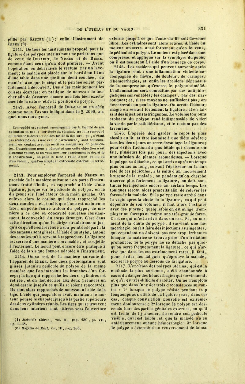 pllfté par Sauter ( 1 ) ; enfin l'instrument de Ribkb (2). 2141. De tous les lmstrumens proposé pour la ligature des polypes utérins nous ne parlerons que do ceux de Desault, de Nissen et de Rilke, comme étant ceux qu’on doit préférer. — Avant l'opération on débarrasse le rectum par un lave- ment ; la malade est placée sur le bord d’un lit ou d’une table dans une position demi-couchée, de manière à ce que le siège et le périnée soient par- faitement à découvert. Des aides maintiennent les cuisses écartées; on pratique de nouveau le tou- cher afin de s’assurer encore uue fois bien exacte- ment de la nature et de la position du polype. 2142. Avec l’appareil de Desault on procède comme nous l’avons indiqué dans le § 2099, au- quel nous renvoyons. Ce procède est surtout remarquahle par la facilité Je son exécution et par la certitude du résultat. Ou lui a reproché do faciliter la destruction des fils de la ligature, qui, n'étant pas renfermés dans une canule particulière, sont constam- ment en contact avec les matières muqueuses et purulen- tes. L’expérience nous a démontré que cette objection n'est d’aucune valeur. Si on veut mesurer exactement le degré de la constrlction , on peut le faire à l’aide d'une poulie ou d’un volant, que l'on adapteà l’extrémité externe du serre- nœud. * \ 2143. Pour employer l’appareil de Nissen on procède de la manière suivante : on porte l’instru- ment frotté d’huile, et rapproché à l’aido d'une ligature , jusque sur le pédicnle du polype, en le dirigeant sur l’indicateur de la main gauche. On enlève alors le cordon qui tient rapproché les deux canules ; et, tandis que l'une est maintenue fixe, on porte l'autre autour du polype, de ma- nière à ce que sa concavité embrasse constam- ment la convexité du corps étranger. C’est dans cette direction qu’on la dirige circulairement jus- qu’à ce qu’elle soit revenue àson pointdedépart ;là des anneaux sont glissés, à l'aide d'un stylet, autour des canules qu’ils servent à rapprocher. La ligature est serrée d’une manière convenable , et assujettie à l’extérieur. Le nœud peut encore être pratiqué à l’aide de la vis que JoEUGa adaptée à l’instrument. 2144. On se sert de la manière suivante de l’appareil de Ribke. Les deux porte-ligature sont glissés jusqu'au pédicule du polype de la môme manière que l'on introduit les branches d’un for- ceps; la lige qui rapproche les deux cylindres est retirée , et on fait décrire aux deux premiers un demi-cercle jusqu’à ce qu’ils se soient rencontrés. Ils sont alors rapprochés de nouveau à l’aide de la tige. L’aide qui jusqu’alors avait maintenu le mo- teur pousse le chapelet jusqu'à la partie supérieure des deux cylindres réunis. Les liges qui se trouvent dans leur intérieur sont attirées vers l’ouverture (1) Siebold's Chiron , vol. II, pag. 420 , pi. VII, fig. 1—8. (2) Sagaiin de Rust, vol. III, pag, 153. externe Jusqu’à ce que l’anse de fil soit devenue libre. Les cylindres sont alors retirés. A l’aide du moteur on serre, aussi fortement qu’on le veut, le pédicule du polype. Le moteur est placé dans une compresse, et appliqué sur la symphyse du pubis, où il est maintenu à l’aide d’un bandage de corps. 2145. Les accidens qui peuvent survenir après la ligature sont : une inflammation violente ac- compagnée de fièvre, de douleur, de crampes, d’hémorrhagies, et enfin les accidens dépeudans de la compression qu’exerce le polype tuméfié. L’inflammation sera combattue par des antiphlo- gistiques convenables ; les crampes , par des nar- cotiques; et, si ces moyens ne suffisaient pas, on desserrerait un peu la ligature. On arrête l’hémor- rhagie en serrant fortement la ligature, et en fai- sant des injections astringentes. Le volume toujours croissant du polype rend indispensable de vider la vessie par le cathétérisme, et le rectum par des lavemens. 2146. L’opérée doit garder le repos le plus absolu au lit, et être soumise à une diète sévère ; tous les deux jours on serre davantage la ligature; pour éviter l’action du pus fétide qui s’écoule on fait, plusieurs fois par jour , des injections- avec une infusion de plantes aromatiques. — Lorsque le polype se détache, ce qui arrive après uu temps plus ou moins long, suivant l’épaisseur ou la du- reté de ces pédicules, à la suite d’un mouvement brusque de la malade, ou pendant qu’on cherche à serrer plus fortement la ligature, on doit con- tinuer les injections encore un certain temps. Les toniques seront alors prescrits afin de relever les forces de la malade. Si le polype reste arrêté dans le vagin après la chute de la ligature, ce qui peut dépendre de son volume, il faut alors l’extraire avec des pinces ; quelquefois on est obligé d’em- ployer un forceps et même une très-grande force. C’est ce qui m’est arrivé dans un cas. Si, au mo- ment de la chute du polype, il survient une hé- morrhagie, on fait faire des injections astringentes, qui cependant ne doivent pas être trop irritantes lorsque la matrice se trouve prise d’un irritation prononcée. Si le polype ne se détache pas quoi- qu’on serre fréquemment la ligature , ce qui n’ar- rive que dans des cas extrêmement rares , jl faut, pour éviter les fatigues qu’éprouve la malade , exciser le polype au-dessous de la ligature. < 2147. L'excision des polypes utérins , qui est la méthode la plus ancienne , a été abandonnée à cause du danger des hémorrhagies qui surviennent, et qu’il est très-difficile d’arrêter. Ou ne l’emploio plus que dans l’une des trois circonstances suivan- tes : 1° lorsque le poiype résiste pendant trop longtemps aux effets de la ligature ; car, dans ces cas, chaque conslriction nouvelle est extrême- ment douloureuse; 2° lorsque le polype est des- cendu hors des parties génitales externes , ou qu’il est facile do l’y amener, de rendre son pédicule visible , qu’il est faible , et que la malade n’a eu antérieurement aucune hémorrhagie ; 3° lorsque le polype a déterminé un renversement de la ma.