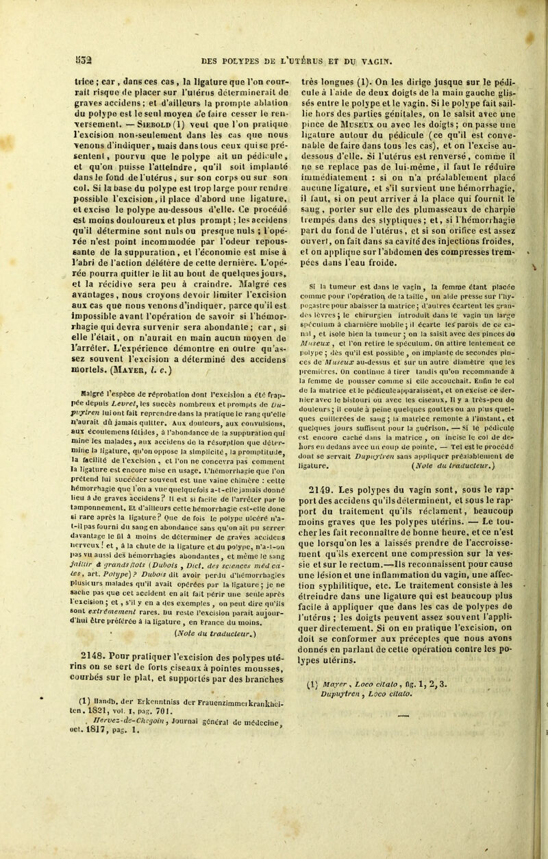 trice ; car , dans ces cas, la ligature que l’on cour- rait risque de placer sur l’ulérus déterminerait de graves accidens ; et d’ailleurs la prompte ablation du polype est le seul moyen o'e faire cesser le ren- versement. — Siebold(I) veut que l’on pratique l’excision non-seulement dans les cas que nous venons d’indiquer, mais dans tous ceux qui se pré- sentent, pourvu que le polype ait un pédicule, et qu’on puisse l’atteindre, qu’il soit implanté dans le fond de l’utérus, sur son corps ou sur son col. Si la base du polype est trop large pour rendre possible l’excision , il place d’abord une ligature, et excise le polype au-dessous d’elle. Ce procédé est moins douloureux et plus prompt ; les accidens qu’il détermine sont nuis ou presque nuis ; l’opé- rée n’est point incommodée par l’odeur repous- sante de la suppuralion, et l’économie est mise à l’abri de l’action délétère de cette dernière. L’opé- rée pourra quitler le lit au bout de quelques jours, et la récidive sera peu à craindre. Malgré ces avantages, nous croyons devoir limiter l’excision aux cas que nous venons d’indiquer, parce qu’il est impossible avant l’opération de savoir si l’hémor- rhagie qui devra survenir sera abondante; car, si elle l’était, on n’aurait en main aucun moyen de l’arrêler. L’expérience démontre en outre qu’as- sez souvent l’excision a déterminé des accidens mortels. (Mayer, l. c.) Maigre l’espèce de réprobation dont l’excision a été frap- pée depuis Levret, les succès nombreux et prompts de üa- pvylren luiontfait reprendre dans la pratiquelc rang qu’elle n’aurait du jamais quitter. Aux douleurs, aux convulsions, aux écoulemens fétides, à l’abondance de la suppuration qui mine les malades, aux accidens de la résorption que déter- mine la ligature, qu’on oppose la simplicité, ia promptitude, la facilité de l'excision , et l’on ne concevra pas comment la ligature est encore mise en usage. I.'hémorrhagie que l’on prétend lui succéder souvent est une vaine chimère : cette hémorrhagie que 1 on a vue quelquefois a-t-elle jamais donné lieu à de graves accidens? Il est si facile de l’arrêter par lo tamponnement. Et d'ailleurs celte hémorrhagie est-elle donc si rare après la ligature? Que de fois le polype ulcéré n’a- t-il pas fourni du sang en abondance sans qu’on ait pu serrer davantage le fil à moins de déterminer de graves accidens nerveux ! et, à la chute de la ligature et du polype, n’a-l-on pas vu aussi des hémorrhagies abondantes, et même le sang jaillir à grands /lois (Dubois , Dict. des sciences méd cel- les , art. Polype) ? Dubois dit avoir perdu d’hémorrbagies plusieurs malades qu'il avait opérées par la ligature; je ne sache pas que cet accident en ail fait périr une seule après 1 excision ; et , s’il y en a des exemples , on peut dire qu'ils sont extrêmement rares, bu reste l’excision parait aujour- d hui être préférée à la ligature , en France du moins. • (Note du traducteur.) 2148. Pour pratiquer l’excision des polypes uté- rins ou se sert de forls ciseaux à pointes mousses, courbés sur le plat, et supportés par des branches (1) Handb. der Erkeimtniss der Frauenzimmeikrankhei- tcn. 1821, vol. I, pag. 701. Ilervez-de-Chegoin , Journai général de médecine, oct. 1817, pag. 1. * très longues (1). On les dirige jusque sur le pédi- cule à l'aide de deux doigts de la main gauche glis- sés entre le polype et le vagin. Si le polype fait sail- lie hors des parties génitales, on le saisit avec une pince de Museux ou avec les doigts; on passe une ligature autour du pédicule (ce qu’il est conve- nable de faire dans tous les cas), et on l’excise au- dessous d’elle. Si l’utérus est renversé, comme il ne se replace pas de lui-même, il faut le réduire immédiatement ; si on n’a préalablement placé aucune ligature, et s’il survient une hémorrhagie, il faut, si on peut arriver à la place qui fournit le sang, porter sur elle des plumasseaux de charpie trempés dans des styptiques; et, si l’hémorrhagie part du fond de l’utérus, et si son orifice est assez ouvert, on fait dans sa cavilédes injections froides, et on applique sur l’abdomen des compresses trem- pées dans l’eau froide. Si la tumeur est dans le vagin , la femme étant placée comme pour l'opération de la taille, un aide presse sur l’hy- pogastre pour abaisser la matrice ; d’autres écartent les gran- des lèvres ; le chirurgien introduit dans le vagin un large spéculum à charnière mobile; il écarte les'parois de ce ca- nal , et isole bien la tumeur ; on la saisit avec des pinces de Museux , cl l’on retire le spéculum. On attire lentement ce polype ; dès qu’il est possible , on implante de secondes pin- ces de Museux au-dessus et sur un aulre diamètre que les premières. On continue à tirer tandis qu’on recommande à la femme de pousser comme si elle accouchait. Enfin le col de la matrice et !e pédiculeapparaissent, et on excise ce der- nier avec le bistouri ou avec les ciseaux. Il y a très-peu de douleurs ; il coule à peine quelques gouttes ou au plus quel- ques cuillerées de sang ; la matrice remonte à l’instant, et quelques jours suffisent pour la guérison. — Si le pédicule est encore caché dans la matrice , on incise le col de de- hors en dedans avec un coup de pointe. — Tel est le procédé dont se servait Dupuytren sans appliquer préalablement de ligature. (Note du traducteur.) 2149. Les polypes du vagin sont, sous le rap- portées accidens qu’ilsdéterminent, et sous le rap- port du traitement qu’ils réclament, beaucoup moins graves que les polypes utérins. — Le lou- cher ies fait reconnaître de bonne heure, et ce n’est que lorsqu’on les a laissés prendre de l’accroisse- ment qu’ils exercent une compression sur la ves- sie et sur le rectum.—Ils reconnaissent pour cause une lésion et une inflammation du vagin, une affec- tion syphilitique, etc. Le traitement consiste à les étreindre dans une ligature qui est beaucoup plus facile à appliquer que dans les cas de polypes do l’utérus ; les doigts peuvent assez souvent l’appli- quer directement. Si on en pratique l’excision, on doit se conformer aux préceptes que nous avons donnés en parlant de cette opération contre les po- lypes utérins. (1) Mayer , Loco citalo, fig. 1, 2, 3. Dupuytren , Loco cilato.