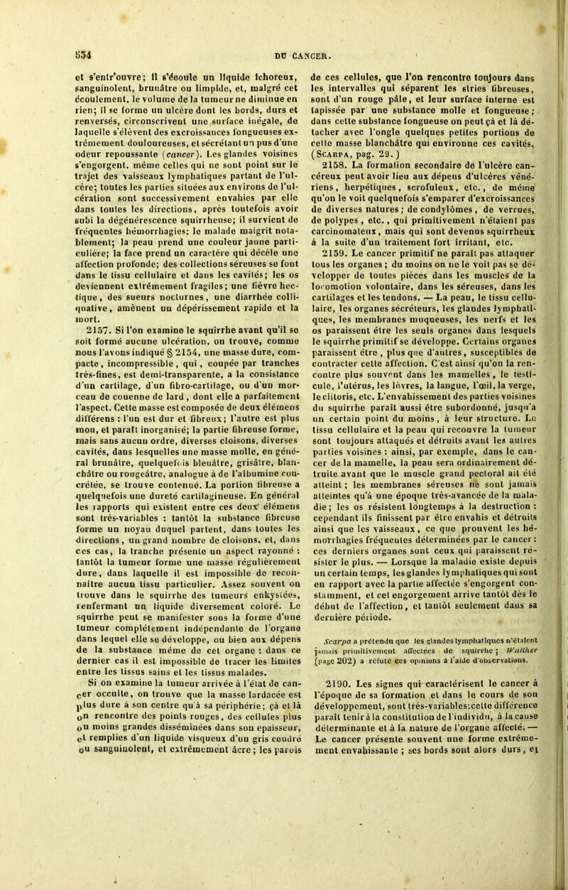 et s’entr'ouvre; fl s’éooule un liquide lchoreux, sanguinolent, brunâtre ou limpide, et, malgré cet écoulement, le volume de la tumeur ne diminue en rien; il se forme un ulcère dont les bords, durs et renversés, circonscrivent une,surface inégale, de laquelle s’élèvent des excroissances fongueuses ex- trêmement douloureuses, et sécrétant un pus d’une odeur repoussante (cancer). Les glandes voisines s’engorgent, même celles qui ne sont point sur le trajet des vaisseaux lymphatiques partant de l’ul- cère; toutes les parties situées aux environs de l’ul- cération sont successivement envahies par elle dans toutes les directions, après toutefois avoir subi la dégénérescence squirrheuse; il survient de fréquentes hémorrhagies; le malade maigrit nota- blement; la peau prend une couleur jaune parti- culière; la face prend un caractère qui décèle une affection profonde; des collections séreuses se fout dans le tissu cellulaire et dans les cavités; les os deviennent extrêmement fragiles; une fièvre hec- tique, des 6ueurs nocturnes, une diarrhée colIi- quative, amènent un dépérissement rapide et la mort. 2157. Sil’on examine le squirrbe avant qu’il so soit formé aucune ulcération, on trouve, comme nous l’avons indiqué § 2154, une masse dure, com- pacte , incompressible, qui, coupée par tranches très-fines, est demi-transparente, a la consistance d'un cartilage, d’un fibro-carlilage, ou d’un mor- ceau de couenne de lard , dont elle a parfaitement l'aspect. Cette masse est composée de deux élémens différens : l'un est dur et fibreux; l’autre est plus mou, et parait inorganisé; la partie fibreuse forme, mais sans aucun ordre, diverses cloisons, diverses cavités, dans lesquelles une masse molle, en géné- ral brunâtre, quelquefois bleuâtre, grisâtre, blan- châtre ou rougeâtre, analogue à de l’albumine cou- crélée, se trouve contenue. La portion fibreuse a quelquefois une dureté cartilagineuse. En général les rapports qui existent entre ces deux' élémens sont très-variables ; tantôt la substance fibreuse forme un noyau duquel partent, dans toutes les directions, un grand nombre de cloisons, et, dans ces cas, la tranche présente un aspect rayonné ; tantôt la tumeur forme une masse régulièrement dure, dans laquelle il est impossible de recon- naître aucun tissu particulier. Assez souvent on trouve dans le squirrhe des tumeurs enkystées, renfermant un liquide diversement coloré. Le squirrhe peut se manifester sous la forme d’une tumeur complètement indépendante de l’organe dans lequel elle se développe, ou bien aux dépens de la substance même de cet organe : dans ce dernier cas il est impossible de tracer les limites entre les tissus sains et les tissus malades. Si on examine la tumeur arrivée à l’état de can- cer occulte, on trouve que la masse lardacée est plus dure à son centre qu'à sa périphérie; çà et là 0n rencontre des points rouges, des cellules plus ou moins grandes disséminées dans son épaisseur, et remplies d’un liquide visqueux d'un gris cendré 0u sanguinolent, et extrêmement âcre; les parois de ces cellules, que l’on rencontre toujours dans les intervalles qui séparent les stries fibreuses, sont d’un rouge pâle, et leur surface interne est tapissée par une substance molle et fongueuse; dans cette substance fongueuse on peut çà et là dé- tacher avec l'ongle quelques petites portions de cette masse blanchâtre qui environne ces cavités, (Scakpa, pag. 29.) 2158. La formation secondaire de l’ulcère can- céreux peut avoir lieu aux dépens d’ulcères véné- riens, herpétiques, scrofuleux, etc., de même qu’on le voit quelquefois s’emparer d’excroissances de diverses natures ; de condylomes , de verrues, de polypes , etc., qui primitivement n’étaient pas carcinomateux, mais qui sont devenus squirrheux à la suite d’un traitement fort irritant, etc. 2159. Le cancer primitif ne paraît pas attaquer tous les organes ; du moins on ne le voit pas se dé- velopper de toutes pièces dans les muscles de la locomotion volontaire, dans les séreuses, dans les cartilages et les tendons. — La peau, le tissu cellu- laire, les organes sécréteurs, les glandes lymphati- ques, les membranes muqueuses, les nerfs et les os paraissent être les seuls organes dans lesquels le squirrhe primitif se développe. Certains organes paraissent être , plus que d'autres, susceptibles de contracter cette affection. C'est ainsi qu’on la ren- contre plus souvent dans les mamelles, le testi- cule, l’utérus, les lèvres, la langue, l’œil, la verge, le clitoris, etc. L’envahissement des parties voisines du squirrhe paraît aussi être subordonné, jusqu’à un certain point du moins , à leur structure. Lo tissu cellulaire et la peau qui recouvre la tumeur sont toujours attaques et détruits avant les autres parties voisines : ainsi, par exemple, dans le can- cer de la mamelle, la peau sera ordinairement dé- truite avant que le muscle grand pectoral ait été atteint ; les membranes séreuses ne sont jamais atteintes qu’à une époque très-avancée de la mala- die ; les os résistent longtemps à la destruction : cependant ils finissent par être envahis et détruits ainsi que les vaisseaux, ce que prouvent les hé- morrhagies fréquentes déterminées par le cancer; ces derniers organes sont ceux qui paraissent ré- sister le plus. — Lorsque la maladie existe depuis un certain temps, les glandes ly mphaliques qui sont en rapport avec la partie affectée s’engorgent con- stamment, et cet engorgement arrive tantôt dès le début de l'affection, et tantôt seulement dans sa dernière période. Scarpa a prétendu que les glandes lymphatiques n'étalent jamais primitivement affectées de squirrhe ; If'allher (page 202) a réfuté ces opinions â l’aide d'observations. 2190. Les signes qui caractérisent le cancer à l’époque de sa formation et dans le cours de sou développement, sont lrès-variables:cette différence paraît tenir à la constitution del individti, à la cause déierminante et à la nature de l’organe affecté.— Le cancer présente souvent une forme extrême- ment envahissante ; ses bords sont alors durs, et