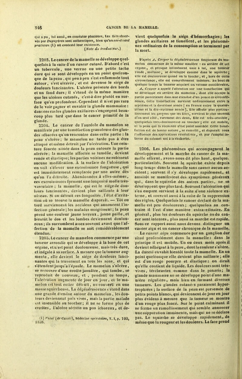 cjtii a pu , lui aussi, en constater plusieurs. Les faits obser- vés par Dupuytren sont authentiques, bien qu’un soi-disant praticien (l) ait contesté leur existence. {Note du traducteur.) 2203. Le cancer delà mamelle se développe quel- quefois à la suite d'un cancer cutané. D abord c est un tubercule, une verrue ou une petite tache dure qui se sont développés en un point quelcon- que de la peau , qui peu à peu s'est enflammée tout autour, s’est ulcérée, et est devenue le siégé de douleurs lancinantes. L’ulcère présente des bords et un fond durs; il s’étend de la même manière que les ulcères cutanés, c’esl-à dire plutôt en sur- face qu’en profondeur. Cependant il n est pas rare de le voir gagner et envahir la glande mammaire : dans ces cas les glandes axillaires s’engorgent beau- coup plus tard que dans le cancer primilit de la glande. 2204. Le cancer de l’auréole du mamelon se manifeste par une tuméfaction granuleuse des glan- des sébacées qu’on rencontre dans celle partie : la peau s’ulcère ; le mamelon ne tarde pas à être attaqué et même détruit par l’ulcération. Une cein- ture foncée située dans la peau entoure la partie ulcérée; la mamelle affectée se tuméfie, devient ronde et élastique; les parties voisines nesubissent aucune modification. À la surface de 1 ulcération on voit s’élever une excroissance fongueuse , qui est immédiatement remplacée par une autre dès qu’on l’a détruite. Abandonnées à elles-mêmes, ces excroissances forment une l'ongosilé molle très- vasculaire ; la mamelle, qui est le siégede dou- leurs lancinantes, devient plus saillante à leur niveau. Si on détruit ces fongosités , l'état d’irrita- tion où se trouve la mamelle disparaît. — Tôt ou tard surviennent ies accidens qui annoncent l’in- fection générale; les malades maigrissent; la peau prend une couleur jaune terreux , jaune paille, et bientôt le dos et les lombes deviennent doulou- reux; ils succombent assez souvent avant que l’af- fection de la mamelle se soit considérablement étendue. 2205. Le cancer du mamelon commence par une tumeur arrondie qui se développe à la base de cet organe, etn’est point douloureuse, mais très-dure, et inégale à sa surface. A mesure que la tumeur aug- mente , elle devient le siège de douleurs lanci- nantes qui la traversent en tous les sens, et qui s’étendent jusqu’à l’épaule. Le mamelon s’ulcère, se recouvre d’une croûte jaunâtre, qui tombe, se reproduit de nouveau, et , pendant ce temps, l’ulcération augmente de jour en jour, et le ma- melon est tout entier détiuit, ou converti en une masse squirrheuse. La dégénérescence s'étend dans une grande éiendue autour du mamelon , les dou- leurs deviennent puis vives, mais la partie malade est insensible au toucher; il ne se forme plus de croûtes, l’ulcère sécrète un pus ichoreux, et dé- fi) Vidal (de Cassis), Médecine opératoire, T. I, p. 100, i 808. vient quelquefois le siège d’hémorrhagies; les glandes axillaires se tûméûent, et les phénomèr nés ordinaires de la consomption se terminent par la mort. D’après A. Conper la dégénérescence fongueuse du ma- melon commence de la même manière : en arrière de cet organe, et presque intimement unie à lui, une tumeur ronde , mollasse , se développe comme dans le squirrhe; elle est douloureuse quand on la touche, et, hors de celte circonstance, elle est complètement indolore. Au bout de quelque temps la tumeur acquiert un. volume considérable. A. Cooper a appelé l’atlention sur une tuméfaction qui se développe en arrière du mamelon , dont elle occupe la parlie postérieure dans une étendue d’un pouce de circonfé- rence, Celle tuméfaction survient ordinairement entre la septième et la douzième année [ en France entre la quator- zième et la dix-septième année]. Elle affecte plus particu- lièrement les garçons que les filles, survient le plus souvent d’un seul cèté , rarement des deux. Elle est Irès-sensible , quelquefois très-douloureuse au loucher; elle est mobile, et la peau qui la recouvre n’est point modifiée Cette tumé- faction est de bonne nature , se ramollit, et disparait sou3 l’influence des applications résolutives, et par l’emploi in- terne du calomel uni à la rhubarbe. 2206. Les phénomènes qui accompagnent le développement et la marche du cancer de la ma- melle offrent, avons-nous dit plus haut, quelque; particularités. Souveut le, squirrhe existe depuis long temps dans la mamelle sans causer aucun ac- cident; souvent il s’y développe rapidement, et aussitôt se manifestent des symptômes généraux qui, dans le squirrhe des autres parties, ne se développent que plus tard. Souvent l’ulcération qui s’en empare survient à la suite d’une violence ex- terne , et souvent aussi à la suiie de la suppression des règles. Quelquefois le cancer déclaré de la ma- melle est peu douloureux; quelquefois au con- traire il l’est d’une manière extraordinaire. En général, plus les douleurs du squirrhe ou du can- cer sont intenses , plus aussi sa marche est rapide. Sous ce rapport aussi nous devons distinguer un cancer aigu et un cancer chronique de la mamelle. Le cancer aigu commence par un ganglion dur situé profondément dans la mamelle: dans le principe il est mobile. Un ou deux mois après il devient adhérent à la peau , dont la couleur s’altère. La dureté envahit bientôt toute la mamelle. En un point quelconque elle devient plus saillante ; elle est d’un rouge pourpre et élastique : on dirait qu’elle contient du liquide. Les douleurs sont très- vives, lérébrantes comme dans le panaris; la glande mammaire ne se développe point d’une ma- nière régulière, mais bien en formant diverses tumeurs. Les gtandes cutanées paraissent hyper- trophiées ; la surface de la peau est parsemée de petits points blancs, qui deviennent de jour en jour plus évidens à mesure que la tumeur se montre d'un rouge plus foncé. Sur le point culminant il se forme un ramollissement qui semble annoncer unesuppuralion imminente, uiaisqui ne se déclare pas. Le squirrhe se développe rapidement, de même que la rougeur et les douleurs. La face prend