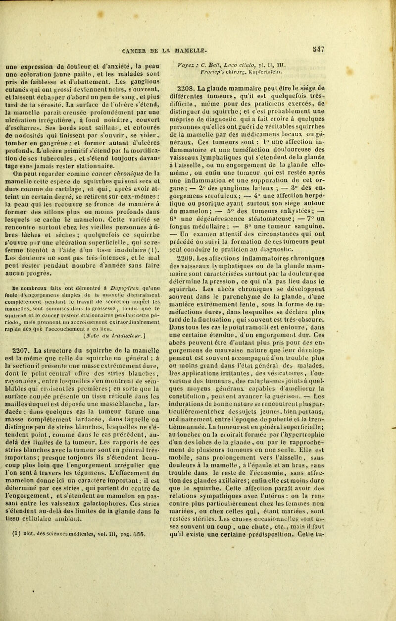 ÏS47 une expression de douleur el d’anxiété, la peau une coloration jaune paille, et les malades sont pris de faiblesse el d’abattement. Les ganglions cutanés qui ont grossi deviennent noirs, s'ouvrent, ellaissent échapper d’abord un peu de sang, et pius tard de la sérosité. La surface de l'ulcère s’étend, la mamelle paraît creusée profondément par une ulcération irrégulière , à fond noirâtre, couvert d’escharres. Ses bords sont saillans, et entourés de nodosités qui finissent par s’ouvrir, se vider, tomber en gangrène ; el former autant d’ulcères profonds. L’ulcère primitif s’étend par la mortifica- tion de ses tubercules, et s’étend toujours davan- tage sans jamais rester stationnaire. On peut regarder comme cancer chronique de la mamelle celte espèce de squirrhes qui sont secs et durs comme du cartilage, et qui, après avoir at- teint un certain degré, se retirent sur eux-mêmes: la peau qui les recouvre se fronce de manière à former des sillons plus ou moins profonds dans lesquels se cache le mamelon. Cette variété se rencontre surtout chez les vieilles personnes à fi- bres lâches el sèches ; quelquefois ce squirrhe s’ouvre par une ulcération superficielle, qui se re- ferme bientôt à l’aide d'un tissu inoduiaire ( 1 ). Les douleurs ne sont pas Irès-intenses, elle mal peut rester pendant nombre d’années sans faire aucun progrès. De nombreux faits ont démontré à Dupuyt'ren qu'uns foule d’engorgemens simples de la mamelle disparaissent complètement pendant le travail de sécrétion auquel les mamctlesvsont soumises dans la grossesse, tandis que le squirrbe et le cancer restent st ationnaires pendant cette pé- riode, mais prennent un accroissement extraordinairement rapide dès que l’accoucbement a eu lieu. (Abîc du traducteur.) 2207. La structure du squirrhe de la mamelle est la même que celle du squiirhe en général : à la section il présente une massecxlrêmement dure, dont le point central offre des stries blanches, rayon.iées , entre lesquelles s’en montrent de sem- blables qui croisent les premières; en sorte que la surface coupée présente un tissu réliculé dans les mailles duquel est déposée une masse blanche , lar- dacée ; dans quelques cas la tumeur forme une masse complètement lardacée, dans laquelle on distingue peu de stries blanches, lesquelles ne s’é- tendent point, comme duns le cas précédent, au- delà des limites de la tumeur. Les rapports de ces stries blanches avec la tumeur sont en général très- importans; presque toujours ils s’étendent beau- coup plus loin que l’engorgement irrégulier que l’on sent à travers les tégumens. L'effacement du mamelon donne ici un caractère important ; il est déterminé par ces stries, qui partent du centre de l’engorgement, et s'étendent au mamelon en pas- sant entre les vaisseaux galactopbores. Ces stries s'étendent au-delà des limites de la glande dans le tissu celluîaûe ambiant. (1) Dict. des sciences médicales, vol. lit, pag. o5-5. Voyez ; C. Bell, Loco ci kilo, p!. Il, III. Froriep’s chirurg. Kupfertafeln. 2208. La glande mammaire peut être le siège de différentes tumeurs, qu’il est quelquefois très- difficile, même pour des praticiens exercés, de distinguer du squirrhe; et c’est probablement une méprise de diagnostic qui a fait croire à quelques personnes quelles ont guéri de véritables squirrhes de la mamelle par des médicamens locaux ou gé- néraux. Ces tumeurs sont : 1° une affeclion in- flammatoire et une tuméfaction douloureuse des vaisseaux lymphatiques qui s’étendent delà glande à l'aisselle, ou un engorgement de la glande elle- même, ou enfin une tumeur qui est resiée après une inflammation et une suppuration de cet or- gane; — 2° des ganglions lalleux ; — 3° des eu- gorgemens scrofuleux ; — 4° une affection herpé- tique ou psorique ayant surtout son siège autour du mamelon; — 5° des tumeurs enkystées; — 6° une dégénérescence stéatomateuse; —7° un fongus médullaire ; — 8° une tumeur sanguine. — Un examen allenlif des circonstances qui ont précédé ou suivi la formation de ces tumeurs peut seul conduire le praticien au diagnostic. 2209. Les affections inflammatoires chroniques des vaisseaux lymphatiques ou de la glande mam- maire sont caractérisées surtout par la douleur que détermine la pression, ce qui n’a pas lieu dans le squirrhe. Les abcès chroniques se développent souvent daDs le parenchyme de la glande, d’une manière extrêmement lente, sous la forme de tu- méfactions dures, dans lesquelles se déclare plus tard de la fluctuation , qui souvent est très-obscure. Dans tous les cas le point ramolli est entouré, dans une certaine étendue, d’un engorgement dur. Ces abcès peuvent être d’autant plus pris pour des en- gorgemens de mauvaise nature que leur dévelop- pement est souvent accompagné d’un trouble plus ou moins grand dans l’étal générai des malades. Des applications irritantes , des vésicatoires , î’ou- vertuie des tumeurs, des cataplasmes joints à quel- ques moyens généraux capables d’améliorer la constitution , peuvent avancer la guérison. — Les indurations de bonne nature se rencontrent pluspar- ticulièrementchez des sujets jeunes, bien portails, ordinairement entre l’époque de puberté et la tren- tièmeannée. La lumeurest en général superficielle; au toucher on la croirait formée par l’hypertrophie d’un des lobes de la glande , ou par le rapproche- ment de plusieurs tumeurs en une seule. Elle est mobile, sans prolongement vers Faisselle, sans douleurs à la mamelle , a l’épaule et au bras, sans trouble dans le reste de l’économie, sans affec- tion des glandes axillaires ; enfin elle est moins dure que le squirrbe. Celle affection paraît avoir des relations sympathiques avec l’utérus : on la ren- contre plus particulièrement chez les femmes non mariées, ou chez celles qui, étant mariées, sont restées stériles. Les causes occasionnelles sont as- sez souvent un coup , une chute, etc., mais il faut qu’il existe une certaine prédisposition. CeUe tu-