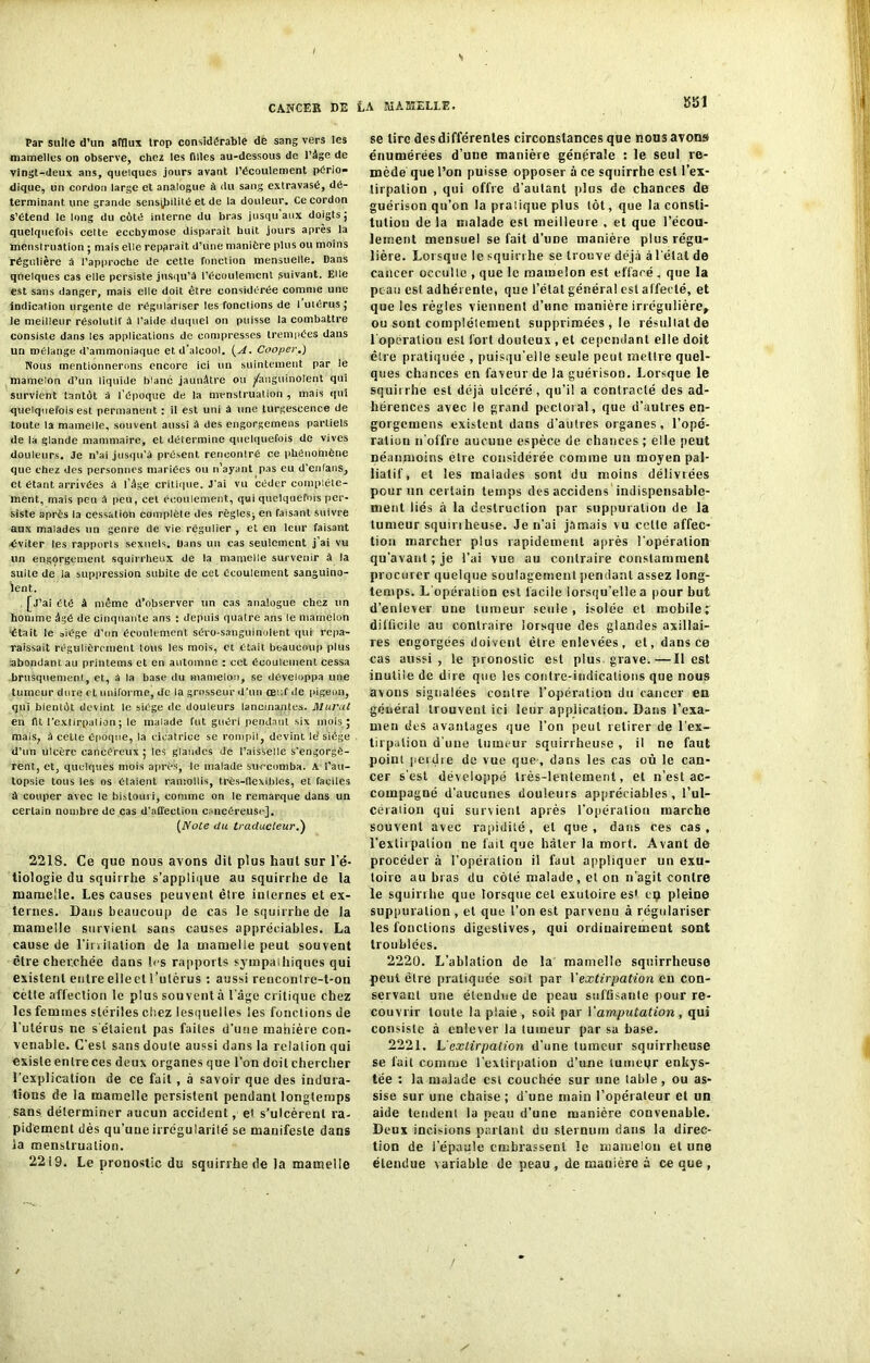 Par sulle d’un afflux trop considérable de sang vers les mamelles on observe, chez les filles au-dessous de l’âge de vingt-deux ans, quelques jours avant l’écoulement pério- dique, un cordon large et analogue à du sang extravasé, dé- terminant une grande sensibilité et de la douleur. Ce cordon s’étend le long du côté interne du bras jusqu aux doigts ; quelquefois celte ecchymose disparait huit jours après la menstruation ; mais elle repérait d’une manière plus ou moins régulière à l’approche de cette fonction mensuelle. Dans quelques cas elle persiste jusqu’à l’écoulement suivant. Elle est sans danger, mais elle doit être considérée comme une indication urgente de régulariser les fonctions de i utérus; le meilleur résolutif à l’aide duquel on puisse la combattre consiste dans les applications de compresses trempées dans un mélange d’ammoniaque et. d’alcool. {A. Cooper.) Nous mentionnerons encore ici un suintement par le mamelon d’un liquide blanc jaunâtre ou Sanguinolent qui survient tantôt à l’époque de la menstruation , mais qui quelquefois est permanent : il est uni à une turgescence de toute la mamelle, souvent aussi à des engorgemens partiels de la glande mammaire, et détermine quelquefois de vives douleurs. Je n’ai jusqu’à présent renoonlré ce phénomène que chez des personnes mariées ou n’ayant pas eu d'enfans, et étant arrivées à l’âge critique. J'ai vu céder complète- ment, mais peu à peu, cet écoulement, qui quelquefois per- siste après la cessation complète des règles; en faisant suivre aux malades un genre de vie régulier , et en leur faisant éviter les rapports sexuels. Dans un cas seulement j’ai vu un engorgement squirrheux de la mamelle survenir à la suite de la suppression subite de cet écoulement sanguino- lent. [j’ai été à même d’observer un cas analogue chez un homme âgé de cinquante ans : depuis quatre ans le mamelon était le siège d'on écoulement séro-sanguinolent qui repa- raissait régulièrement tous les mois, et était beaucoup plus abondant.au printems et en automne : ect écoulement cessa brusquement, et, à la base du mamelon, se développa une tumeur dure et uniforme, de la grosseur d’un œuf de pigeon, qui bientôt devint le siège de douleurs lancinantes. Mural en fit l’extirpation ; le malade fut guéri pendant six mois; mais, à cette époque, la cicatrice se rompit, devint 1e' siège d’un ulcère cancéreux ; les glandes de l’aisselle s'engorgè- rent, et, quelques mois après, le malade succomba. A l’au- topsie tous les os étaient ramollis, très-flexibles, et faciles à couper avec le bistouri, comme on le remarque dans un certain nombre de cas d'affection cancéreuse], (Note du traducteur.) 2218. Ce que nous avons dit plus haut sur l’é- tiologie du squirrhe s’applique au squirrhe de la mamelle. Les causes peuvent être internes et ex- ternes. Dans beaucoup de cas le squirrhe de la mamelle survient sans causes appréciables. La cause de l'irritation de la mamelle peut souvent être cherchée dans 1rs rapports sympathiques qui existent entreelieet l’utérus : aussi rencoiilre-t-on cette affection le plus souvent à l’âge critique chez les femmes stériles chez lesquelles les fonctions de l’utérus ne s'étaient pas faites d'une manière con- venable. C’est sans doute aussi dans la relation qui existe enlreces deux organes que l’on doit chercher l’explication de ce fait , à savoir que des indura- tions de la mamelle persistent pendant longtemps sans déterminer aucun accident, et s’ulcèrent ra- pidement dès qu’une irrégularité se manifeste dans la menstruation. 2219. Le pronostic du squirrhe de la mamelle SS1 se lire des différentes circonstances que nous avons énumérées d’une manière générale : le seul re- mède que l’on puisse opposer à ce squirrhe est l’ex- tirpation , qui offre d’autant plus de chances de guérison qu’on la pratique plus lot, que la consti- tution de la malade est meilleure , et que l’écou- lement mensuel se fait d’une manière plus régu- lière. Lorsque le squirrhe se trouve déjà à l’état de caiieer occulte , que le mamelon est effacé , que la peau est adhérente, que l’état général est affecté, et que les règles viennent d'une manière irrégulière, ou sont complètement supprimées , le résultat de l'opération est fort douteux , et cependant elle doit être pratiquée , puisqu'elle seule peut mettre quel- ques chances en faveur de la guérison. Lorsque le squirrhe est déjà ulcéré, qu’il a contracté des ad- hérences avec le grand pectoral , que d’autres en- gorgemens existent dans d’autres organes, l’opé- ratiuu n’offre aucune espèce de chances ; elle peut néanmoins etre considérée comme un moyen pal- liatif, et les malades sont du moins délivrées pour un certain temps des accidens indispensable- ment liés à la destruction par suppuration de la tumeur squinheuse. Je n’ai jamais vu cette affec- tion marcher plus rapidement après l'opération qu’avant; je l’ai vue au contraire constamment procurer quelque soulagement pendant assez long- temps. L'opération est facile lorsqu’elle a pour but d’enlever une tumeur seule, isolée et mobile; difficile au contraire lorsque des glandes axillai- res engorgées doivent être enlevées, et, dans ce cas aussi, le pronostic est plus grave.—Il est inutile de dire que les contre-indications que nous avons signalées contre l’opération du cancer en général trouvent ici leur application. Dans l’exa- men des avantages que l'on peut retirer de l’ex- tirpation d’une tumeur squirrheuse , il ne faut point perdre de vue que, dans les cas où le can- cer s’est développé très-lentement, et n’est ac- compagné d’aucunes douleurs appréciables, l’ul- cération qui survient après l'opération marche souvent avec rapidité , et que , dans ces cas , l'extirpation ne fait que hâter la mort. Avant de procéder à l’opération il faut appliquer un exu- toire au bras du côté malade, et on n’agit contre le squirrhe que lorsque cet exutoire es1 eu pleine suppuration , et que l’on est parvenu à régulariser les fonctions digestives, qui ordinairement sont troublées. 2220. L'ablation de la mamelle squirrheuse peut être pratiquée soit par Y extirpation en con- servant une étendue de peau suffisante pour re- couvrir toute la plaie , soit par Y amputation, qui consiste à enlever la tumeur par sa hase. 2221. Lextirpation d’une tumeur squirrheuse se fait comme l’extirpation d’une tumeur enkys- tée : la malade est couchée sur une table , ou as- sise sur une chaise; d’une main l’opérateur et un aide tendent la peau d’une manière convenable. Deux incisions parlant du sternum dans la direc- tion de l’épaule embrassent le mamelon et une étendue variable de peau , de manière à ce que ,