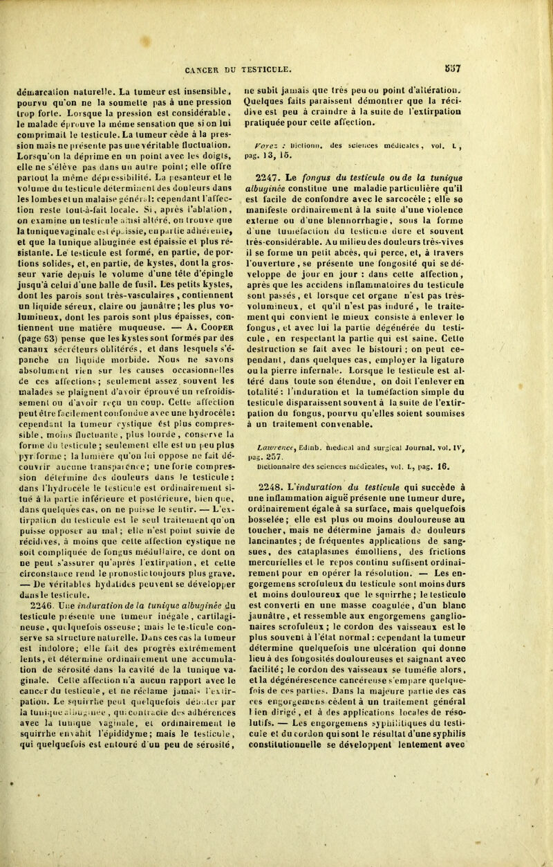 démarcation naturelle. La tumeur est insensible, pourvu qu'on ne la soumette pas à une pression trop forle. Lorsque la pression est considérable, le malade éprouve la même sensation que si on lui comprimait le testicule. La tumeur cède à la pres- sion mais ne présente pas une véritable fluctuation. Lorsqu’on la déprime en un point avec les doigts, elle ne s'élève pas dans un autre point ; elle offre partout la même dépiessibilité. La pesanteur et le volume du testicule déterminent des douleurs dans les lombesetun malaise général: cependant l’affec- tion reste lout-à-fail locale. Si, après l’ablation, on examine un testicule ainsi altéré, on trouve que la tuniquevaginale est ép. issie, eu partie adhéieute, et que la tunique albuginée est épaissie et plus ré- sistante. Le testicule est formé, en partie, dépor- tions solides, et, en partie, de kystes, dont la gros- seur varie depuis le volume d’une tête d’épingle jusqu'à celui d’une balle de fusil. Les petits kystes, dont les parois sont très-vasculaires , contiennent un liquide séreux, claire ou jaunâtre ; les plus vo- lumineux, dont les parois sont plus épaisses, con- tiennent une matière muqueuse. — A. Cooper (page 63) pense que les kystes sont formés par des canaux sécréteurs oblitérés, et dans lesquels s’é- panche un liquide morbide. Nous ne savons absolument rien sur les causes occasionnelles de ces affections; seulement assez souvent les malades se plaignent d’avoir éprouvé un refroidis- sement ou d'avoir reçu un coup. Celte affection peutèlre facilement confondue avec une hydrocèle: cependant la tumeur cystique ést plus compres- sible, moins fluctuante, plus lourde, conserve la forme du testicule ; seulement elle est un peu plus pyr.forme; la lumière qu'on lui oppose ne fait dé- couvrir aucune transpai once ; une forle compres- sion détermine des douleurs dans le testicule: dans l'hydrocèle le testicule est ordinairement si- tué à la partie inférieure et postérieure, bien que, dans quelques cas, on ne puisse le sentir. — L’ex- tirpatiun du testicule est le seul traitement qu’on puisse opposer au mal ; elle n’est point suivie de récidives, à moins que celle affection cystique ne soit compliquée de l’ongus médullaire, ce dont on ne peut s’assurer qu’après l’extirpation, et celle circonstance rend le pronoslictonjours plus grave. — l)e véritables hydalides peuvent se développer dansle testicule, 2246. Une induration de la tunique albuginée du testicule piéscuie une tumeur inégale , cartilagi- neuse , quelquefois osseuse ; mais le testicule con- serve sa structure naturelle. Dans ces cas lu tumeur est indolore; elle fait des progrès extrêmement lents, et détermine ordinairement une accumula- tion de sérosité dans la cavité de la tunique va- ginale. Celte affection n'a aucun rapport avec le cancer du testicule, et ne réclame jamais l’extir- pation. Le squirrhe peut quelquefois débuter par ia tunique ai bug niée , qui contracte des adhérences avec la tunique vaginale, et ordinairement le squirrhe envahit l’épididyme; mais le testicule, qui quelquefois est eutouré d’uu peu de sérosité, ne subit jamais que très peu ou point d'ailératiou. Quelques faits paraissent démontrer que la réci- dive est peu à craindre à la suite de l'extirpation pratiquée pour celte affection. Voyez : liictionn. des sciences médicales, vol. L, pag. 13, 16. 2247. Le fongus du testicule ou de la tunique albuginée constitue une maladie particulière qu’il est facile de confondre avec le sarcocèle ; elle se manifeste ordinairement à la suite d’uue violence externe ou d'une blennorrhagie, sous la forme d'une tuméfaction du testicule dure et souvent très-considérable. Au milieu des douleurs très-vives il se forme un petit abcès, qui perce, et, à travers l'ouverture , se présente une fongosité qui se dé- veloppe de jour en jour: dans celte affection, après que les accidens inflammatoires du testicule sout passés, et lorsque cet organe n'est pas très- volumineux, et qu’il n’est pas induré , le traite- ment qui convient le mieux consiste à enlever le fongus, et avec lui la partie dégénérée du testi- cule, en respectant la partie qui est saine. Celle destruction se fait avec le bistouri ; on peut ce- pendant, dans quelques cas, employer la ligature ou la pierre infernale. Lorsque le testicule est al- téré daus toute son étendue, on doit l’enlever en totalité: l’induration et la tuméfaction simple du testicule disparaissent souvent à la suite de l’extir- pation du fongus, pourvu qu’elles soient soumises à un traitement convenable. Lawrence, EJmb. medical and surgicai Journal, vol. IV, pas. 257. Dictionnaire des sciences médicales, vol. L, pag. 16. 2248. Uinduration du testicule qui succède à une inflammation aiguë présente une tumeur dure, ordinairement égale à sa surface, mais quelquefois bosselée; elle est plus ou moins douloureuse an toucher, mais ne détermine jamais de douleurs lancinantes ; de fréquentes applications de sang- sues, des cataplasmes émolliens, des frictions mercurielles et le repos continu suffisent ordinai- rement pour en opérer la résolution. — Les en- gorgemens scrofuleux du testicule sont moins durs et moins douloureux que le squirrhe ; le testicule est converti en une masse coagulée, d’un blanc jaunâtre, et ressemble aux engorgemens ganglio- naires scrofuleux ; le cordon des vaisseaux est le plus souvent à l’état normal : cependant la tumeur détermine quelquefois une ulcération qui donne lieu à des fongosités douloureuses et saignant avec facilité; le cordon des vaisseaux se tuméfie alors, et la dégénérescence cancéreuse s’empare quelque- fois de ces parties. Dans la majeure partielles cas ces engorgemens cèdent à un traitement général 1 ien dirigé , et à des applications locales de réso- lutifs. — Les engorgemens syphilitiques du testi- cule e! du cordon qui sont le résultat d’une syphilis constitutionnelle se développent lentement avec