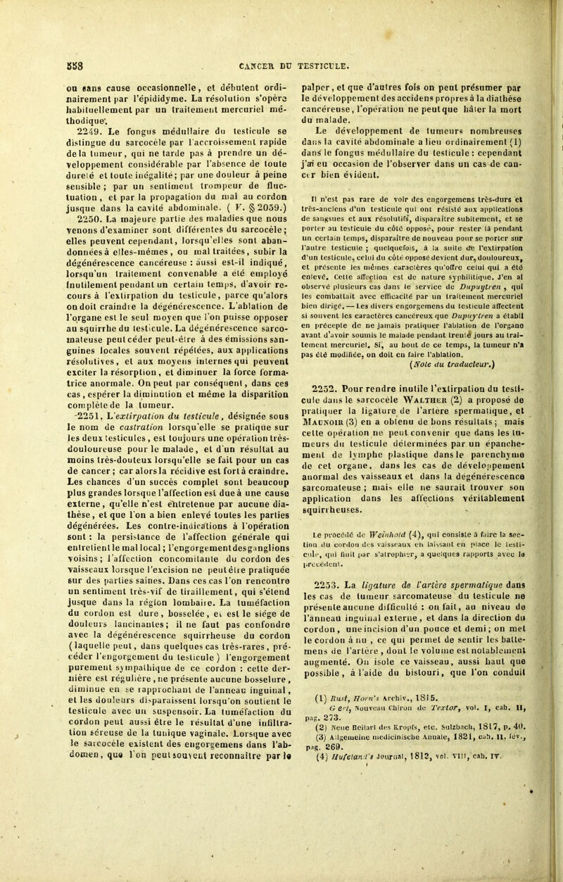 on «ans cause occasionnelle, et débutent ordi- nairement par l’épididyme. La résolution s’opéra habituellement par un traitement mercuriel mé- thodique'. 2249. Le fongus médullaire du testicule se distingue du sarcocèle par l'accroissement rapide delà tumeur, qui ne tarde pas à prendre un dé- veloppement considérable par l’absence de toute dureié et toute inégalité ; par une douleur à peine sensible ; par un sentiment trompeur de fluc- tuation , et par la propagation du mal au cordon jusque dans la cavité abdominale. ( V. §2059.) 2250. La majeure partie des maladies que nous venons d’examiner sont différentes du sarcocèle; elles peuvent cependant, lorsqu’elles sont aban- données â elles-mêmes, ou maltraitées, subir la dégénérescence cancéreuse : aussi est-il indiqué, lorsqu’un traitement convenable a été employé inutilement pendant un certain temps, d’avoir re- cours à l’extirpation du testicule, parce qu’alors on doit craindre la dégénérescence. L’ablation de l’organe est le seul moyen que l’on puisse opposer au squirrhc du testicule. La dégénérescence sarco- mateuse peut céder peut-être â des émissions san- guines locales souvent répétées, aux applications résolutives, et aux moyens internes qui peuvent exciter la résorption, et diminuer la force forma- trice anormale. On peut par conséquent, dans ces cas , espérer la diminution et même la disparition complète de la tumeur. 2251. L'extirpation du testicule, désignée sous le nom de castration lorsqu’elle se pratique sur les deux testicules , est toujours une opération très- douloureuse pour le malade, et d'un résultat au moins très-douteux lorsqu’elle se fait pour un cas de cancer ; car alorsla récidive est fortâ craindre. Les chances d’un succès complet sont beaucoup plus grandes lorsque l’affection est due à une cause externe, qu’elle n’est entretenue par aucune dia- thèse , et que l’on a bien enlevé toutes les parties dégénérées. Les contre-indications à l’opération sont : la persistance de l’affection générale qui entretient le mal local ; l’engorgementdesganglions voisins; l’affection concomitante du cordon des vaisseaux lorsque l’excision ne peutèlre pratiquée sur des parties saines. Dans ces cas l’on rencontre un sentiment très-vif de tiraillement, qui s’étend jusque dans la région lombaiie. La tuméfaction du cordon est dure, bosselée, ei est le siège de douleurs lancinantes; il ne faut pas confondre avec la dégénérescence squirrheuse du cordon (laquelle peut, dans quelques cas très-rares, pré- céder l’engorgement du testicule) l’engorgement purement sympathique de ce cordon : celte der- nière est régulière , ne présente aucune bosselure , diminue en se rapprochant de l’anneau inguinal, et les douleurs disparaissent lorsqu’on soutient le testicule avec un suspensoir. La tuméfaction du cordon peut aussi être le résultat d'une infiltra- tion séreuse de la tunique vaginale. Lorsque avec le sarcocèle existent des engorgemens dans l’ab- domen, que Ion peut souvent reconnaître pari® palper, et que d’autres fois on peut présumer par le développement des accidens propres à la diathèse cancéreuse, l’opération ne peut que hâter la mort du malade. Le développement de tumeurs nombreuses dans la cavité abdominale a lieu ordinairement (1) dans le fongus médullaire du testicule: cependant j’ai eu occasion de l’observer dans un cas de can- cer bien évident. Il n'est pas rare de voir des engorgemens très-durs et très-anciens d’un testicule qui ont résisté aux applications de sangsues et aux résolutifs’, disparaître subitement, et se porter au testicule du côté opposé, pour rester là pendant un certain temps, disparaître de nouveau pour se porter sur l'autre testicule ; quelquefois, â la suite de l’extirpation d’un testicule, celui du côté opposé devient dur, douloureux, et présente les mêmes caracières qu’offre celui qui a été enlevé. Celte affeçtion est de nature syphilitique. J’en al observé plusieurs cas dans le service de Dupuylren , qui les combattait avec efficacité par un traitement mercuriel bien dirigé.— Les divers engorgemens du testicule affectent si souvent les caractères cancéreux que Dupuylren a établi en précepte de ne jamais pratiquer l’ablation de l’organe avant d’avoir soumis le malade pendant trenlé jours au trai- tement mercuriel. Si, au bout de ce temps, la tumeur n’a pas été modifiée, on doit en faire l'ablation. (Noie du traducteur.) 2252. Pour rendre inutile 1’exlirpalion du testi- cule dans le sarcocele Walther (2) a proposé de pratiquer la ligature de l’artère spermalique, et Maonoir (3) en a obtenu de bons résultats ; mais cette opération ne peut convenir que dans les tu- meurs du testicule déterminées par un épanche- ment de lymphe plastique dans le parenchyme de cet organe, dans les cas de développement anormal des vaisseaux et dans la dégénérescence sarcomateuse ; mai-, elle ne saurait trouver son application dans les affections véritablement squirrheuses. I.e procédé de Wcinhold (4), qui consiste â foire la sec- tion du cordon des vaisseaux cri laissant en place le 1 esti- cuir, qui finit par s’atrophier, a quelques rapports avec la précédent. 2253. La ligature de l'artère spermatique dans les cas de tumeur sarcomateuse du testicule ne présente aucune difficulté : on fait, au niveau do l’anneau inguinal externe, et dans la direction du cordon, uneincision d’un pouce et demi; on met le cordon à nu , ce qui permet de sentir les balle- mens de l’artère , dont le volume est notablement augmenté. On isole ce vaisseau, aussi haut que possible, â l’aide du bistouri, que l’on conduit (1) Rust, tlorn’s Archiv., 1815. G ed, Nouveau Chiron de Tertor, vol. I, cah. Il, pag. 273. (2) Neue Ilcilart des Itropfs, etc. Sulzbacb, 1817, p. 40. (3) Ailgemeine medicinische Annale, 1821, cah, n, iév., pag. 269. (4) Ilufeland't Journal, 1812, vol. VIIt, cab. IY.