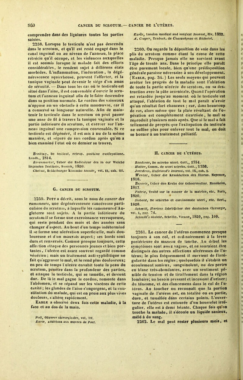 comprendre dans des ligatures toutes les parties saisies. 2258. Lorsque le testicule n’est pas descendu dans le scrotum, et qu’il est resté engagé dans le canal inguinal ou au niveau de l’anneau, la place rétrécie qu’il occupe, et les violences auxquelles il est soumis lorsque le malade fait des efforts considérables, le rendent sujet à différens états morbides. L’inflammation, l’induration , la dégé- nérescence squirrheuse, peuvent l’affecter, et la tunique vaginale peut devenir le siège d’un amas de sérosité. — Dans tous les cas où le testicule est situé dans l’aine, il est convenable d’ouvrir le scro- tum et l’anneau inguinal afin de le faire descendre dans sa position normale. Le cordon des vaisseaux n'oppose aucun obstacle à cette manoeuvre, car il a conservé sa longueur naturelle. Afin de main- tenir le testicule dans le scrotum on peut passer une anse de fil à travers la tunique vaginale et la partie inférieure du scrotum, et exercer sur l’an- neau inguinal une compression couvenable. Si ce testicule est dégénéré, il est mis à nu de la même manière, et séparé de son cordon après qu’on a bien examiné l'étal où ce dernier se trouve. Breitinrj, De lesticul. retrop. posthinc cxstirpatione. LamJ h., 1814. Rosenmerkel, Ueber die Radicalcur des in der Weiche liegenden Testikels. Munich, 1820. Cheltus, Hcidelbtrger klimsche Annale, vol. II, cah. III. G. CANCER DU SCROTUM. 2259. Pott a décrit, sous le nom de cancer des ramoneurs, une dégénérescence cancéreuse parti- culière du scrotum, à laquelle les ramoneursd’An- gleterre sont sujets. A la partie inférieure du scrotum il se forme une excroissance verruqueuse, qui reste pendant des mois et des années sans changer d’aspect. Au bout d'un temps indéterminé il se forme une ulcération superficielle, mais dou- loureuse et d'un mauvais aspect; ses bords sont durs et renversés. Comme presque toujours, celle affection attaque des personnes jeunes et bien por- tantes, l'ulcère est assez souvent regardé comme vénérien; mais un traitement anti-syphilitique ne fait qu’aggraver le mal, et le rend plus douloureux; en peu de temps 1 ulcère envahit toute la peau du scrotum, pénètre dans la profondeur des parties, et attaque le testicule, qui se tuméfie, et devient dur. De là le mal gagne le cordon, remonte dans l’abdomen, et se répand sur les viscères de cette cavité ; les glandes de l’aine s’engorgent, et la con- stitution du malade, qui est en proie aux plus vives douleurs, s altère rapidement. Earle a observé deux fois celle maladie, à la face et au dos de la main. Polt, OEuvres chirurgicales, vol. III. Earle, Additions aux œuvres de Poil. Earle, London medical and surglcal Journal, fév. 1832. A, Cooper, Traducl. de Chassaignac et Richelol. 2260. On regarde la déposition de suie dans les plis du scrotum comme étant la cause de cette maladie. Presque jamais elle ne survient avant l’âge de trente ans. Dans le principe elle paraît être purement locale, bien qu’une prédisposition générale paraisse nécessaire à son développement. (Earle, pag. 34.) Les seuls moyens qui peuvent arrêter les progrès de la maladie sont l’ablation de toute la partie ulcérée du scrotum, ou sa des- truction avec la pâte arsenicale. Quand l’opération est retardée jusqu’au moment où le testicule est attaqué, l’ablation de tout le mal paraît n’avoir qu’un résultat fort chanceux ; car, dans beaucoup de cas, alors même que la plaie résultant de l’o- pération est complètement cicairisée , le mal se reproduit plusieurs mois après. Que si le mal a fait tellement de progrès que l’extirpation du testicule ne suffise plus pour enlever tout le mal, on doit se borner à un traitement palliatif. H. CANCER DE l’utérus. Roederer, De scirrho uteri. Gott., 1754. Haller, Comm. de uteri scirrho. Gott., 1756. Joerdens, Ilufeland’s Journal, vol. IX, cah, l. Wenzel, Ueber die Krankhelten des Utérus. Mayence, 1816. Beyerle, Ueber den Krebs der Gebaermutter. Mannheim, 1817. Patrix, Traité sur le cancer de la matrice, etc. Paris, 1820. * Siebold, De scbirrho et carcinomale uteri, etc. Eerl., 1826. SchmUt, Harless Jahrbücher der deutschen Chirurgie, vol. I, pag. 74. SchmilCs obstetr. Schrifte. vienne, 1820, pag. 100. 2261. Le cancer de l’utérus commence presque toujours à son col, et ordinairement à la lèvre postérieure du museau de tanche. Au début les symptômes sont assez vagues, et ne sauraient être distingués des autres affections ulcéreuses de l’u- térus; le plus fréquemment il survient de l’irré- gularité dans les régies ; quelquefois il s’établit un écoulement sanieux, sanguinolent, ou des perles en blanc très-abondanles, avec un sentiment pé- nible de tension et de tiraillement dans la région lombaire; un besoin pressant et incessant d’uriner; du ténesme, et des élancemens dans le col de l’u- térus. Au toucher ou reconnaît que la portion vaginale de l’utérus est, en totalité ou en partie, dure, et tuméfiée dans certains points. L’ouver- ture de l’utérus est entourée d’un bourrelet irré- gulier, elle est à demi béante. Chaque fois qu’on touche la malade, il s’écoule un liquide sanieux, mêlé à du sang. 2262. Le mal peut rester plusieurs mois, et