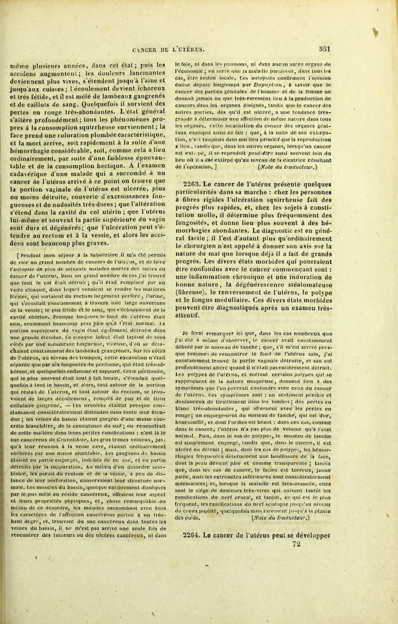 même plusieurs années* flans eet étal; puis les accidens augmentent ; les douleurs lancinantes deviennent plus vives, s’étendent jusqu’à l’aine et jusqu’aux cuisses ; { écoulement devient ichoreux. et très fétide, et il est mélé de lambeaux gangrenés et de caillots de sang. Quelquefois il survient des perles en rouge très-abondantes. L’état général s’altère profondément; tous les phénomènes pro- pres à la consomption squirrheuse surviennent ; la face prend une coloration plombée caractéristique, et la mort arrive, soit rapidement à la suite d’une hémorrhagie considérable, soit, comme cela a lieu ordinairement, par suite d’une faiblesse épouvan- table et de la consomption hectique. A l’examen cadavérique d’une malade qui a succombé à un cancer de l’utérus arrivé à ce point on trouve que la portion vaginale de l’utérus est ulcérée, plus ou moins détruite, couverte d excroissances fon- gueuses et de nodosités très-dures ; que l’aitération s’étend dans la cavité du col utérin ; que 1 utérus lui-même et souvent la partie supérieure du vagin sont durs et dégénérés; que l'ulcération peut s’é- tendre au rectum et à la vessie, et alors les acci- dens sont beaucoup plus graves. [ Pendant mon séjour à la Salpétrière il m'a été permis de voir un grand nombre de cancers de l’utérus, et de faire l’aulopsie de plus de soixante malades mortes des suiles du cancer de l’utérus. Dans un grand nombre de cas j’ai trouvé que tout le col était détruit ; qu’il était remplacé par un vaste cloaque, dans lequel venaient se rendre tes matières récales, qui sortaient du rectum largement, perforé, l’urine, qui s’écoulait constamment à travers une large ouverture de la vessie; le pus fétide et le sang, qui s’échappaient de la j cavité utérine. Presque toujours le fond de l'ulériis était tjain, seulement beaucoup plus pâle qu’à l’état normal, l a portion supérieure du vagin était également .détruite dans une grande étendue. Ce cloaque infect était tapissé de tous côtés par une membrane fongueuse, villeuse, d’où se déta- cllaient constamment des lambeaux grangrenés. Sur tes côtés de l’utérus, au niveau des trompes, cetle excavation n’était séparée que par ses fongosités du péritoine, qui était très-ad- hérent, et quelquefois enflammé et suppuré. Cette péritonite, qui le plus souvent était tout à fait locale, s’étendait quel- quefois à tout le bassin, et alors, tout autour de la portion qui restait de l’utérus, et tout autour du rectum, se trou- vaient de larges décollemens, remplis de pus et de tissu cellulaire gangrené. — l.es uretères ôtaient presque con- stamment considérablement distendus dans toute leur éten- due ; les veines du bassin étaient gorgées d’une masse con- crète blanchâtre, de la consistance du suif; on rencontrait de celte matière dans leurs petites ramifications : c’est là le suc cancéreux de Cruvei/hier. Les gros troncs veineux, jus- qu’à leur réunion à la veine cave, étaient ordinairement oblitérés par une masse semblable. Les ganglions du bassin étaient en pariie engorgés, imbibés de ce suc, et en partie détruits par la suppuration. Au milieu d’un désordre sem- blable, les parois du reottim et de ia vessie, à peu de dis- tance de leur perforation, conservaient leur structure nor- male. Les muscles du bassin, quoique entièrement disséqués par le pus mêlé au résidu cancéreux, offraient leur aspect et leurs propriétés physiques, et, chose remarquable au I milieu de ce désordre, les malades succombant avec tous les caractères de l'affection cancéreuse portée à un très- haut degré, et, trouvant, du suc cancéreux dans toutes les veines du bassin, il ne m’est pas arrivé une seule fois de rencontrer des tumeurs ou des ulcères cancéreux, ni dans le foie, ni dans les poumons, ni dans aucun aulre organe de l’économie ; en sorte que la maladie paraissait, dans tous les cas, être restée locale. Ces autopsies confirment l'opinion émise depuis longtemps par Dupuytren , à savoir que le cancer des parties génitales de l’homme et de la femme ne donnait jamais ou que très-rarement lieu à la production de cancers dans les organes éloignés, tandis que le cancer des autres parties, dès qu’il est ulcéré, a une tendance très- grande a déterminer une affection de même nature dans tous les organes. Cette localisation du cancer des organes géni- laux explique aussi ce fait : que, à la suite de son extirpa- tion, c’est toujours dans son lieu primitifque la reproduction a lieu , tandis que, dans les autres organes, lorsqu'un cancer est extirpé, il se reproduit peut-être aussi souvent loin du lieu où il a été extirpé qu’aü nivpau de la cicatrice résultant de l’opération.] (Note du traducteur.) 2263. Le cancer de l’utérus présente quelques particularités dans sa marche : chez les personnes à fibres rigides l’ulcération squirrheuse fait des progrès plus rapides, et, chez les sujets à consti- tution molle, il détermine plus fréquemment des fongosités, et donne lieu plus souvent à des hé- morrhagies abondantes. Le diagnostic est en géné- ral facile; il l’est d’autant plus qu’ordinairement le chirurgien n’est appelé à donner son avis sur la nature du mal que lorsque déjà il a fait de grands progrès. Les divers états morbides qui pourraient être confondus avec le caucer commençant sont : une inflammation chronique et une induration de bonne nature, la dégénérescence stéalomateuse (fibreuse), le renversement de l’ulérus, le polype et le fongus médullaire. Ces divers états morbides peuvent être diagnostiqués après un examen très- attentif. Je ferai remarquer ici que, dans les cas nombreux que j’ai été a même d’observer, le cancer avait constamment débuté par le museau de tanche; que, s’il m’est arrivé pres- que toujours de rencontrer le fond de l’utérus sain, j’at constamment trouvé la partie vaginale détruite, et son col profondément altéré quand il n’était pas entièrement détruit. Les polypes de l’utérus* et surtout certains polypes qu! so rapprochent de la nature muqueuse, donnent lieu a des symptômes que l’on pourrait confondre avec ceux du cancer de l’utérus. Ces symptômes sont : un sentiment pénible et douloureux de tiraillement dans les lombes; des pertes en blanc très-abondantes, qui alternent avec les pertes en rouge; un engorgement du museau de tanche, qui est dur, boursoufflé, et dont l’orifice est béant : dans ces cas, comme dans le eancer, l’ulérus n’a pas plus de volume qu’à l’état normal. Puis, dans le cas de polypes, le museau de tanche est simplement engorgé, tandis que, dans le cancer, il est ulcéré ou détruit; mais, dans les cas de polypes, tes hémor- rhagies fréquentes déterminent une bouffissure de la face, dont la peau devient pôle et comme transparente ; tandis que, dans les cas de cancer, le faciès est terreux, jaune paille, mais les extrémités inférieures sont considérablement œdématiées; et, lorsque la maladie est très-avancée, elles sont le siège de douleurs très-vives qui suivent tantôt, les ramifications du nerf crural, et tantôt, ce qui est le plus fréquent, les ramifications du nerf sciatique jusqu’au niveau du crçux poplité, quelquefois mais rarement jusqu’à la plante des pieds. (Noie du traducteur.) 2264. Le cancer de l’utérus peut se développer 72 /