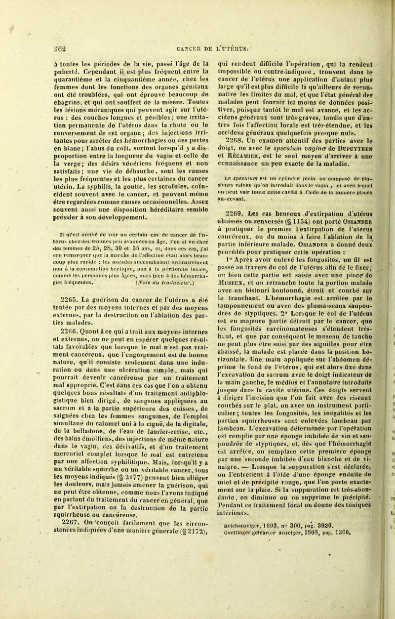 à toutes les périodes de la vie, passé l'âge de la puberté. Cependant ii est plus fréquent entre la quarantième et la cinquantième année, chez les femmes dont les fonctions des organes génitaux ont été troublées, qui ont éprouvé beaucoup de chagrins, et qui ont souffert de la misère. Toutes les lésions mécaniques qui peuvent agir sur l’uté- rus : des couches longues et pénibles ; une irrita- tion permanente de l’utérus dans la chute ou le renversement de cet organe; des injections irri- tantes pour arrêter des hémorrhagies ou des perles en blanc; l’abus du coït, surtout lorsqu'il y a dis proportion entre la longueur du vagin et celle de la verge; des désirs vénériens fréquens et non satisfaits; une vie de débauche, sont les causes les plus fréquentes et les plus certaines du cancer utérin. La syphilis, la goutte, les scrofules, coïn- cident souvent avec le cancer, et peuvent même être regardées comme causes occasionnelles. Assez souvent aussi une disposition héréditaire semble présider à son développement. Il m’est arrivé de voir un certain cas de cancer de l’u- térus ctiezdes femmés peu avancées en Age. J'en ai vu chez des femmes de 25, 28, 30 et 35 ans, et, dans ces cas, j'ai cru remarquer que la marche de l’affection était, alors beau- coup plus rapide : les malades succombaient ordinairement lion à la consomption hectique, non à ta péritonite locale, comme les personnes plus Agées, mais bien à des hémorrha- gies fréquentes. (Noie du traducteur..) 2265. La guérison du cancer de l’utérus a été tentée par des moyens internes et par des moyens externes, par la destruction ou l'ablation des par- ties malades. 2266. Quant à ce qui a trait aux moyens internes et externes, on ne peut en espérer quelques résul- tats favorables que lorsque le mal n’est pas vrai- ment cancéreux, que l’engorgement est de bonne nature, qu'il consiste seulement dans une indu- ration ou dans une ulcération simple, mais qui pourrait devenir cancéreuse par un traileinent ma! approprié. C’est dans ces cas que l'on a obtenu quelques bons résultats d’un traitement antiphlo- gistique bien dirigé , de sangsues appliquées au sacrum et à la partie supérieure des cuisses, de saignées chez les femmes sanguines, de l’emploi simultané du calomel uni à la ciguë, de la digitale, de la belladone, de l’eau de laurier-cerise, etc., des bains émolliens, des injections de même nature dans le vagin, des dérivatifs, et d’nn traitement mercuriel complet lorsque le mal est entretenu par une affection syphilitique. Mais, lor.-quïl y a un véritable sqdirrhe ou un véritable cancer, tous les moyens indiqués (§ 2177) peuvent bien alléger les douleurs, mais jamais amener la guérison, qui ue peut être obtenue, comme nous l’avons indiqué en parlant du traitement du cancer en général, que par l'extirpation ou la destruction de la partie squirrheuse ou cancéreuse. 2267. On'conçoit facilement que les circon- stances indiquées d’une manière générale (§2172), qui rendent difficile l’opération, qui la rendent impossible ou contre-indiquée , trouvent dans le cancer de l’utérus une application d’autant plus large qu’il est plus difficile là qu’ailleurs de recon- naître les limites du mal, et que l’état général des malades peut fournir ici moins de données posi- tives, puisque tantôt le mal est avancé, et les ac- cidens généraux sont très-graves, tandis que d’au- tres fois l’affection locale est très-étendue, et les accidens généraux quelquefois presque nuis. 2268. Un examen attentif des parties avec le doigt, ou avec le spéculum vaginœ de Depcytren et Récaaiiek, est le seul moyen d’arriver à une connaissance un peu exacte de la maladie. ne spéculum est un cylindre plein ou composé de plu- sieurs valves qu'on introduit dans le vagin , et avec lequel on peut voir tome celte cavité à l’aide de la lumière placée au-devant. 2269. Les cas heureux d’extirpation d’utérus abaissés ou renversés (§ 1154) ont porté Osiander à pratiquer le premier l'extirpation de l’utérus cancéreux, ou du moins à faire l'ablation de la partie inférieure malade. Osiandeiî a donné deux procédés pour pratiquer cette opération : 1° Après avoir enlevé les fongosités, un fil est passé au travers du col de l’utérus afin de le fixer; ou bien cette partie est saisie avec une pince1 de Musedx, et on retranche toute la portion malade avec un bistouri boutonné, étroit et courbé sur le tranchant. L'hémorrhagie est arrêtée par le tamponnement ou ayec des plumasseaux saupou- drés de stypliques. 2° Lorsque le col de l’utérus est en majeure partie détruit par le cancer, que les fongosités carcinomateuses s’étendent très- haut, et que par conséquent le museau de tanche ne peut plus être saisi par des aiguilles pour être abaissé, la malade est placée dans la position ho- rizontale. Une main appliquée sur l’abdomen dé- prime le fond de l'utérus, qui est alors fixé dans l’excavation du sacrum avec le doigt indicateur de la main gauche, le médius et l’annulaire introduits jusque dans la cavité ulérine. Ces doigts servent à diriger l’incision que l’on fait avec des ciseaux courbés sur le plat, ou avec un instrument parti- culier; toutes les fongosités, les inégalités elles parties squirrheuses sont enlevées lambeau par lambeau. L’excavation déterminée par l’opétalion est remplie par une éponge imbibée de vin et sau- poudrée de styptiqnes, et, dès que l’hémorrhagie est arrêtée, on remplace celte première éponge par une seconde imbibée d’eau blanche et de vi- naigre.— Lorsque la suppuration s'est déclarée, on l’entretient à l’aide d’une éponge enduite de miel et de précipité rouge, que l’on porte exacte- ment sur la plaie. Si la suppuration est très-abon- dante, on diminue ou on supprime le précipité. Pendant ce traitement local on donne des toniques intérieurs. Reichanzeiger, 1 803, n° 300, pag. 3926. Goettinger gelehrttr Anzeiger, 1808, pag. 1300.