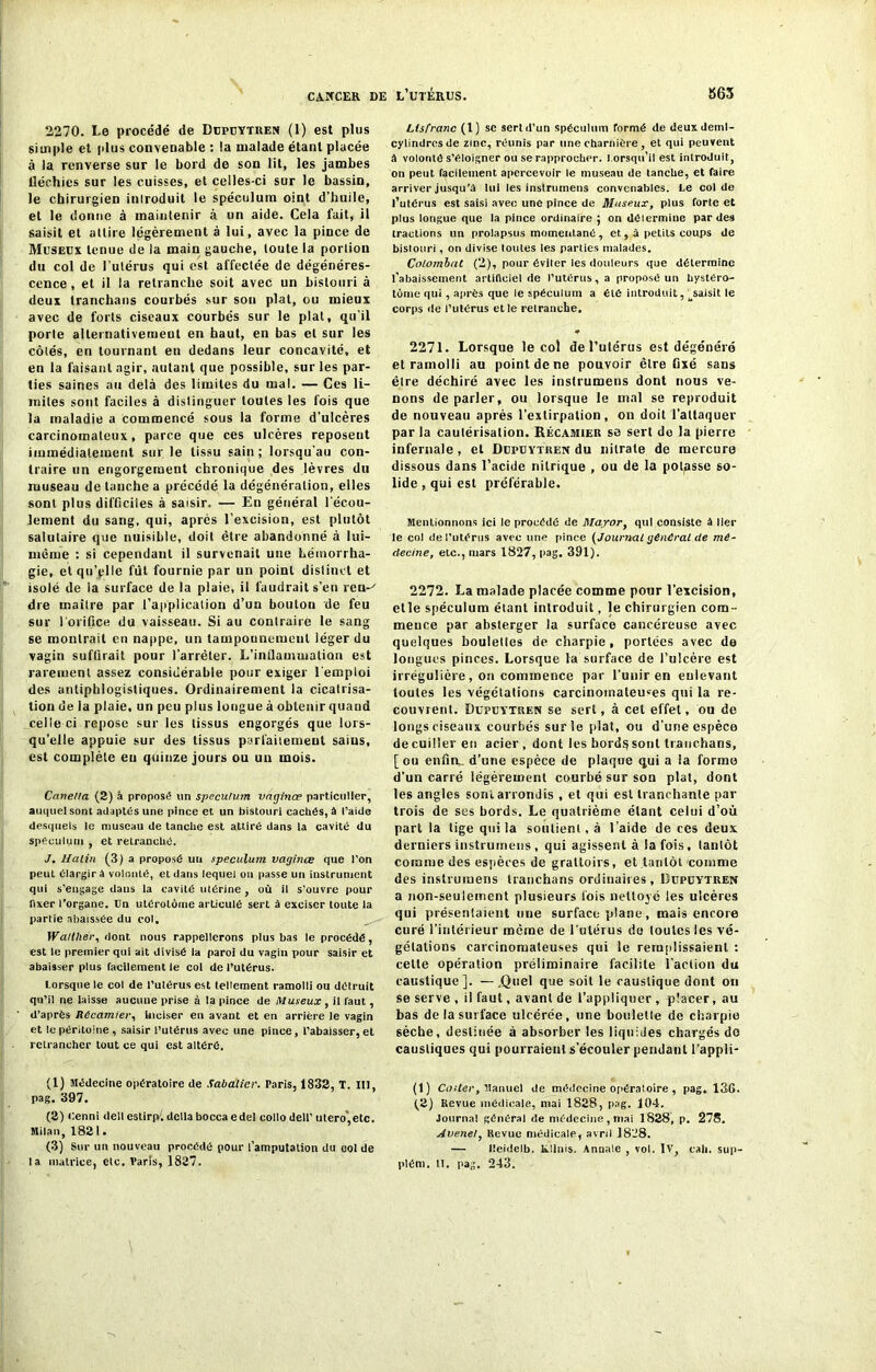2270. Le procédé de Dupuytren (1) est plus simple et plus convenable : la malade étant placée à la renverse sur le bord de son lit, les jambes tléchies sur les cuisses, et celles-ci sur le bassin, le chirurgien introduit le spéculum oint d’huile, et le donne à maintenir à un aide. Cela fait, il saisit et attire légèrement à lui, avec la pince de Museux tenue de la main gauche, toute la portion du col de l’utérus qui est. affectée de dégénéres- cence, et il la retranche soit avec un bistouri à deux tranchans courbés sur son plat, ou mieux avec de forts ciseaux courbés sur le plat, qu’il porte alternativement en haut, en bas et sur les côtés, en tournant en dedans leur concavité, et en la faisant agir, autant que possible, sur les par- ties saines au delà des limites du mal. — Ces li- mites sont faciles à distinguer toutes les fois que la maladie a commencé sous la forme d’ulcères carcinomateux, parce que ces ulcères reposent immédiatement sur le tissu sain; lorsqu'au con- traire un engorgement chronique des lèvres du museau de tanche a précédé la dégénéralion, elles sont plus difficiles à saisir. — En général l’écou- lement du sang, qui, après l’excision, est plutôt salutaire que nuisible, doit être abandonné à lui- mêiue : si cependant il survenait une hémorrha- gie, et qu’elle fut fournie par un point distinct et isolé de la surface de la plaie, il faudrait s’en ren-' dre maître par l’application d’un bouton de feu sur l'orifice du vaisseau. Si au contraire le sang se montrait en nappe, un tamponnement léger du vagin suffirait pour l’arrêter. L'inflammation est rarement assez considérable pour exiger l'emploi des antiphlogistiques. Ordinairement la cicatrisa- tion de la plaie, un peu plus longue à obtenir quand celle ci repose sur les tissus engorgés que lors- qu’elle appuie sur des tissus parfaitement saius, est complète eu quinze jours ou un mois. Canetla (2) â proposé un spéculum vatjinœ particulier, auquel sont adaptés une pince et un bistouri cachés, â l’aide desquels le museau de tanche est attiré dans la cavité du spéculum , et retranché. J. Malin (3) a proposé un spéculum vaginœ que l’on peut élargira volonté, et dans lequel on passe un instrument qui s’engage dans la cavité utérine , où il s’ouvre pour fixer l’organe, ün ulérolôtne articulé sert à exciser toute la partie abaissée du col, Walther, dont nous rappellerons plus bas le procédé, est le premier qui ait divisé la paroi du vagin pour saisir et abaisser plus facilement le col de l’utérus. Lorsque le col de l’ulérus est tellement ramolli ou détruit qu’il ne laisse aucune prise à la pince de Museux , il faut, d’après Récamier, Inciser en avant et en arrière le vagin et le péritoine, saisir l’utérus avec une pince, l’abaisser, et retrancher tout ce qui est altéré. (1) Médecine opératoire de Sabatier. Paris, 1832, T. III, pag. 397. (2) Cenni dellestirp. délia boccaedel collo dell’utero’,etc. Milan, 1821. (3) Sur un nouveau procédé pour l’amputation du ool de la matrice, etc. Paris, 1827. Ltsfranc (1) se sert d’un spéculum formé de deux deinl- cylindrcsde zinc, réunis par une charnière , et qui peuvent à volonté s’éloigner ou se rapprocher, l orsqu’il est introduit, on peut facilement apercevoir le museau de tanche, et faire arriver jusqu’à lui les instrumeus convenables. Le col de l’utérus est saisi avec une pince de Museux, plus forte et plus longue que la pince ordinaire ; on dôiermine par des tractions un prolapsus momentané , et, à petits coups de bistouri, on divise toutes les parties malades. Colombat (2), pour éviter les douleurs que détermine l’abaissement artificiel de l’utérus, a proposé un hystéro- tôme qui , après que le spéculum a été introduit, ^saisit le corps de l’utérus et le retranche. * 2271. Lorsque le col de l’utérus est dégénéré et ramolli au point de ne pouvoir être fixé sans êlre déchiré avec les instrumeus dont nous ve- nons de parler, ou lorsque le mal se reproduit de nouveau après l’extirpation, on doit l’attaquer par la cautérisation. Récamier se sert do la pierre infernale , et Dupuytren du nitrate de mercure dissous dans l’acide nitrique , ou de la polisse so- lide , qui est préférable. Mentionnons ici le procédé de Mayor, qui consiste à lier le col de l’utérus avec une pince (Journal général de mé- decine, etc., mars 1827, pag. 391). 2272. La malade placée comme pour l’excision, etle spéculum étant introduit, le chirurgien com- mence par absterger la surface cancéreuse avec quelques boulettes de charpie, portées avec de longues pinces. Lorsque ta surface de l’ulcère est irrégulière , on commence par l’unir en enlevant toutes les végétations carcinomateuses qui la re- couvrent. Dupuytren se sert, à cet effet, ou de longs ciseaux courbés sur le plat, ou d’une espèce de cuiller en acier , dont les bord$sonl tranchans, [ou enfin- d’une espèce de plaque qui a la forme d’un carré légèrement courbé sur son plat, dont les angles sont arrondis , et qui est tranchante par trois de ses bords. Le quatrième étant celui d’où part la tige qui la soutient, à l’aide de ces deux derniers instrumeus , qui agissent à la fois, tantôt comme des espèces de grattoirs, et tantôt comme des inslrumens tranchans ordinaires, Dupuytren a non-seulement plusieurs lois nettoyé les ulcères qui présentaient une surface plane, mais encore curé l’intérieur même de l'utérus do toutes les vé- gétations carcinomateuses qui le remplissaient : cette opération préliminaire facilite l’action du caustique]. — .Quel que soit le caustique dont on se serve , il faut, avant de l’appliquer , placer, au bas de la surface ulcérée, une boulette de charpie sèche, destinée à absorber les liquides chargés do caustiques qui pourraient s’écouler pendant l’appli- (1) Coïter, Manuel de médecine opératoire, pag, 136. f2) Revue médicale, mai 1828, pag. 104. Journal général de médecine, mai 1828, p. 278. Avenel, Revue médicale, avril 1828. — Ileideib. Rlinis. Annale , vol. IV, cali. sup- plém. II. pag. 243.