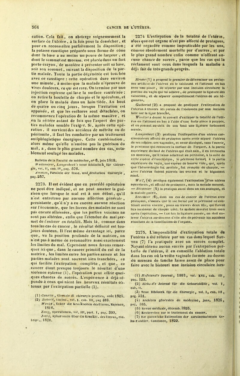 cation. Cela fait, on abstergo soigneusement la surface de l’ulcère , à la fois pour la dessécher , et pour en reconnaître parfaitement la disposition; la potasse caustique préparée sous forme de cône dont la base a au moins un pouce de largeur , et dont le sommet est mousse, est placéedans un fort porte-crayon, de manière à présenter soit sa base, soit son Commet, suivant la disposition de la par- tie malade. Toute la partie dégénérée est touchée avec ce caustique : cette opération dure environ une minute , à moins que la malade n’éprouve de vives douleurs, ce qui est rare. On termine par une injection copieuse qui lave la surface cautérisée ; on retire la boulette de charpie et le spéculum, et en place la malade dans un bain tiède. Au bout de quatre ou cinq jours, lorsque l’irritation est appaisée, et que les eschares sont détachées, on recommence l’opération de la meme manière , et on la léitère autant de fois que l’aspect des par- ties malades semble l’exiger. Si, après cette opé- ration, il survient des accideus de métrite ou do péritonite , il faut les combattre par un traitement antiphlogistique énergique. Cette cautérisation , alors même qu’elle n’amène pas la guérison du mal, a , dans le plus grand nombre des cas,^nota- blement soulagé les malades. Bulletin de la Faculté de médecine, n° 6, Sein 1819. eclemeyer, Langenbeck’s neue Bibliolhék^ CUr Cbirur- gie, vol. Il, cah. IV, pag. 676. Amman, rarallele der t'ranz. und deutsclien Chirurgie , pag. 257. 2273. Il est évident que ce procédé opératoire ne peut être indiqué , et ne peut amener la gué- rison que lorsque le mal est à son début, qu’il n'est entretenu par aucune affection générale , persistante , qu’il n’y a eu encore aucune réaction sur l’économie, que les forces des malades ne sont pas encore affaissées, que les parties voisines ne sont pas altérées , enfin que l’étendue du mal per- met de ienlever en totalité. Mais là, comme dans tous les cas de cancer , le résultat définitif est tou- jours douteux. I! l’est même davantage ici, parce que, vu la position profonde de la matrice, on n’est pas à même de reconnaître aussi exactement les limites du mal. Cependant nous ferons remar- quer ici que , dans le cancer primitif du col de la matrice, les limites entre les parties saines et les parties malades sont souvent bien tranchées, ce qui facilite l’extirpation complète , et que , ce cancer étant presque toujours le résultat d’une violence externe (1), l’opération peut offrir quel- ques chances de succès. L’expérience a déjà ré- pondu à ceux qui nient les heureux résultats ob- tenus par l’extirpation partielle (2). (t) Cane/la , Giorr.ale di chirurgia prattica, août 1825. (2; Sieboid, l.ueina, vol. I. cal). 111, pag 403. tVenze', Ueber die Krauklieiten desUlerus. Mayence, 1816. Zang, Operalionen, vol. lit, part. I, pag. 392. Joer.i, Aphorismcn iiber die Krankht. des Utérus, etc. l.eip.%, 1820. 2274 L’extirpation delà totalité de l’utérus, alors que cet organe n’est pas affecté de prolapsus, a été regardée comme impraticable par les uns, comme absolument mortelle par d’autres, et par le plus grand nombre enfin comme n’offrant au- cune chance de succès , parce que les cas qui la réclament sont ceux dans lesquels la maladie a déjà fait de très-grands progrès. Struve ( 1) a proposé le premier de déterminer un prolap- sus artificiel de l’utérus eu le saisissant et l’attirant en bas avec une pince , de séparer par une incision circulaire la portion du vagin qui lui adhère, de pratiquer la ligature des vaisseaux, et de séparer complètement l’utérus de ses té- gument. Gulberlal (2) a proposé de pratiquer l’extirpation de l’utérus â travers les parois de l’abdomen par une incision faite sur la ligne blanche. Wentzel a donné le conseil d’extirper la totalité de l'nté- rus eu 1’altirant en bas a l’aide d’une forte pince à polypes, et en passant au-dela de son fond une ligature fortement serrée. l.angenbeck (3) pratiqua l’extirpation d’un utérus car- cinomateux affeclé de prolapsus après avoir séparé l’utérus de ses adhère, ces vaginales, et avoir disséqué, sans l’ouvrir, le péritoine qui recouvre la surface de l’organe. A la partie supérieure du fond de l’utérus qui était sain, il en reirancha un morceau, qu’il laissa adhérent au péritoine. A la suite de cette espèce d’énucléation, le péritoine forma1, â la partie supérieure du vagin, une espèce de bourse vide, qui, après que l'hémorrhagie fut arrêtée, tut remplie de charpie. — Avec l'utérus furent enlevés les ovaires et le tégument rond. WoT, (4) pratiqua également l’extirpationTd’un utérus squirrheux , et affecté de prolapsus, mais la malade mourut. — Récamier (5) la pratiqua aussi dans un cas analogue, et la malade guérit. Recamter (6), dans un cas de cancer de l’utérus avec prolapsus, s’assura que te sac formé par le péritoine ne con- tenait aucun viseere, passa au travers deux (Ils, qui furent liés isolément de chaque cété. I.a malade mourut trois mois après l’opération. — lue fois la ligature passée, on doit en- lever l’utérus au-dessous d’elle afin de prévenir les accideus résultans de la tuméfaction de l'organe. 2275, L’impossibilité d'extirpation totale de l’utérus a été réfutée par un cas dans lequel Sau- teh (7) l’a pratiquée avec un succès complet. Nayant obtenu aucun succès par l’extirpation par- tielle de l’utérus, il en conseille l’ablation totale dans les cas où la voûte vaginale formée au-dessus du museau de tanche laisse assez de place pour faire avec le bistouri uue incision circulaire lors- (l ) Hufe/and's Journal, 1803, vol. XVI , cah. Ut, pag. 123. (2) Siebo.d’s Journal fiir die Geburtshtlllé , vol. I, cab. 11. (3) Neue Blbliotek ftir die Chirurgie, vol. I, cah. III, pag. 551. (4) Archives générales de médecine, janv. 1826 , pag, 105. (5) tievue médicale, décemb. 1825. (6) Recherches sur le traitement du cancer. (7) Oie gaenzilche Extirpation der carcinomatoesen Ge- bai r.nuttcr. Constance, 1822.