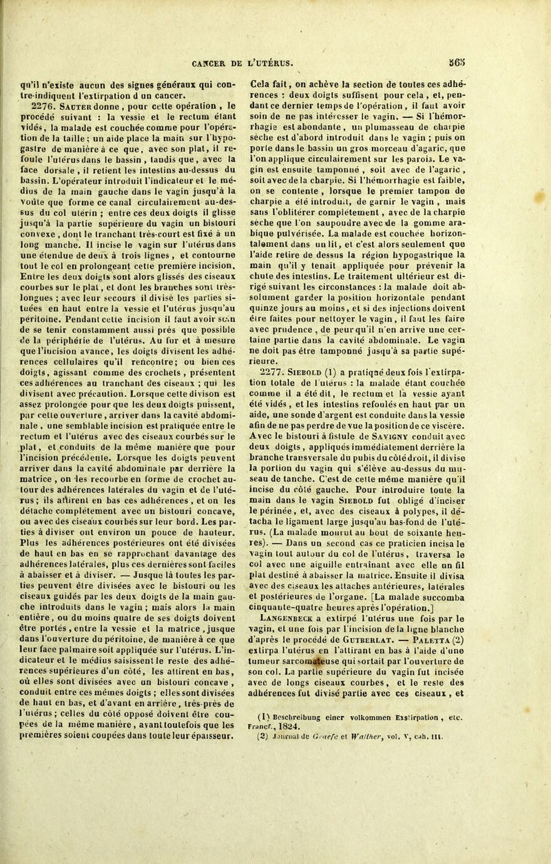 qu’il n’existe aucun des signes généraux qui con- tre-indiqueut l’extirpation d un cancer. 2276. Saotekdonne, pour celte opération , Je procédé suivant : la vessie et le rectum étant vidés, la malade est couchée comme pour l’opéra- tion de la taille ; un aide place la main sur l'hypo- gastre de manière à ce que, avec son plat, il re- foule l’utérus dans le bassin, tandis que, avec la face dorsale , il relient les intestins au-dessus du bassin. L’opérateur introduit l’indicateur et le mé- dius de la main gauche dans le vagin jusqu’à la voûte que forme ce canal circulairemeut au-des- sus du col utérin; entre ces deux doigts il glisse jusqu’à la partie supérieure du vagin un bistouri convexe , dont le tranchant très-court est fixé à un long manche. Il incise le vagin sur l’utérus dans une étendue de deux à trois lignes, et contourne tout le col en prolongeant cette première incision. Entre les deux doigts sont alors glissés des ciseaux courbes sur le plat, et dont les branches sont très- longues ; avec leur secours il divisé les parties si- tuées en haut entre la vessie et l’utérus jusqu’au péritoine. Pendant cette incision il faut avoir sc-.n de se tenir constamment aussi près que possible de la périphérie de l’utérus. Au fur et à mesure que l’incision avance, les doigts divisent les adhé- rences cellulaires qu’il rencontre; ou bien ces doigts, agissant comme des crochets, présentent ces adhérences au tranchant des ciseaux ; qui les divisent avec précaution. Lorsque cette divison est assez prolongée pour que les deux doigts puissent, par cette ouverture , arriver dans la cavité abdomi- nale , une semblable incision est pratiquée entre le rectum et l’utérus avec des ciseaux courbés sur le plat, et conduits de la même manière que pour l’incision précédente. Lorsque les doigts peuvent arriver dans la cavité abdominale par derrière la matrice , on les recourbe en forme de crochet au- tour des adhérences latérales du vagin et de l’uté- rus; ils attirent en bas ces adhérences , et on les détache complètement avec un bistouri concave, ou avec des ciseaux courbés sur leur bord. Les par- ties à diviser ont environ un pouce de hauteur. Plus les adhérences postérieures ont été divisées de haut en bas en se rapprochant davantage des adhérences latérales, plus ces dernières sont faciles à abaisser et à diviser. — Jusque là toutes les par- ties peuvent être divisées avec le bistouri ou les ciseaux guidés par les deux doigts de la main gau- che introduits dans le vagin ; mais alors la main entière, ou du moins quatre de ses doigts doivent être portés , entre la vessie et la matrice .jusque dans l’ouverture du péritoine, de manière à ce que leur face palmaire soit appliquée sur l’utérus. L’in- dicateur et le médius saisissent le reste des adhé- rences supérieures d’un côté, les attirent en bas, où elles sont divisées avec un bistouri concave , conduit entre ces mêmes doigts ; elles sont divisées de haut en bas, et d’avant en arrière, très-près de 1 utérus; celles du côté opposé doivent être cou- pées delà même manière, avant toutefois que les premières soient coupées dans toute leur épaisseur. Cela fait, on achève la section de toutes ces adhé- rences : deux doigts suffisent pour cela , et, pen- dant ce dernier temps de l’opération, il faut avoir soin de ne pas intéresser le vagin. — Si l’hémor- rhagie est abondante , un plumasseau de charpie sèche est d’abord introduit dans le vagin ; puis on porte dans le bassin un gros morceau d’agaric, que l’on applique circulairement sur les parois. Le va- gin est ensuite tamponné , soit avec de l’agaric , soit avec de la charpie. Si l’hémorrhagie est faible, on se contente , lorsque le premier tampon de charpie a été introduit, de garnir le vagin , mais sans l’oblitérer complètement, avec de la charpie sèche que l’on saupoudre avec de la gomme ara- bique pulvérisée. La malade est couchée horizon- talement dans un lit, et c’est alors seulement que l’aide retire de dessus la région hypogastrique la main qu’il y tenait appliquée pour prévenir la chute des intestins. Le traitement ultérieur est di- rigé suivant les circonstances : la malade doit ab- solument garder la positiou horizontale pendant quinze jours au moins, et si des injections doivent être faites pour nettoyer le vagin, il faut les faire avec prudence , de peurqu’il n’en arrive une cer- taine partie dans la cavité abdominale. Le vagin ne doit pas être tamponné jusqu’à sa partie supé- rieure. 2277. Siebold (1) a pratiqaé deux fois l'extirpa- tion totale de ('utérus : la malade étant couchée comme il a été dit, le rectum et la vessie ayant été vidés, et les intestins refoulés en haut par un aide, une sonde d’argent est conduite dans la vessie afin de ne pas perdre de vue la position de ce viscère. Avec le bistouri à fistule de Savigny conduit avec deux doigts, appliqués immédiatement derrière la branche transversale du pubis du côlédroit, il divise la portion du vagin qui s’élève au-dessus du mu- seau de tanche. C’est de cette même manière qu'il incise du côté gauche. Pour introduire toute la main dans le vagin Sjebold fut obligé d’inciser le périnée, et, avec des ciseaux à polypes, il dé- tacha le ligament large jusqu’au bas-fond de l’uté- rus. (La malade mourut au bout de soixante heu- res). — Bans un second cas ce praticien incisa le vagin tout autour du col de l’utérus, traversa le col avec une aiguille entraînant avec elle un fil plat destiné à abaisser la matrice. Ensuite il divisa avec des ciseaux les attaches antérieures, latérales et postérieures de l’organe. [La malade succomba cinquaute-quatre heures après l’opération.] Langenbeck a extirpé l’utérus une fois par le vagin, et une fois par l'incision delà ligne blanche d’après le procédé de Gdibeulat. — Paletta(2) extirpa l’utérus en l’attirant en bas à l’aide d’une tumeur sarcomateuse qui sortait par l’ouverture de son col. La partie supérieure du vagin fut incisée avec de longs ciseaux courbes, et le reste des adhérences fut divisé partie avec ces ciseaux , et (1) Besclireibung einer volkommen Exstirpation , etc. Francf., 1824. (2) Journal de Grnefa el Wallher, vol. V, cah. III.