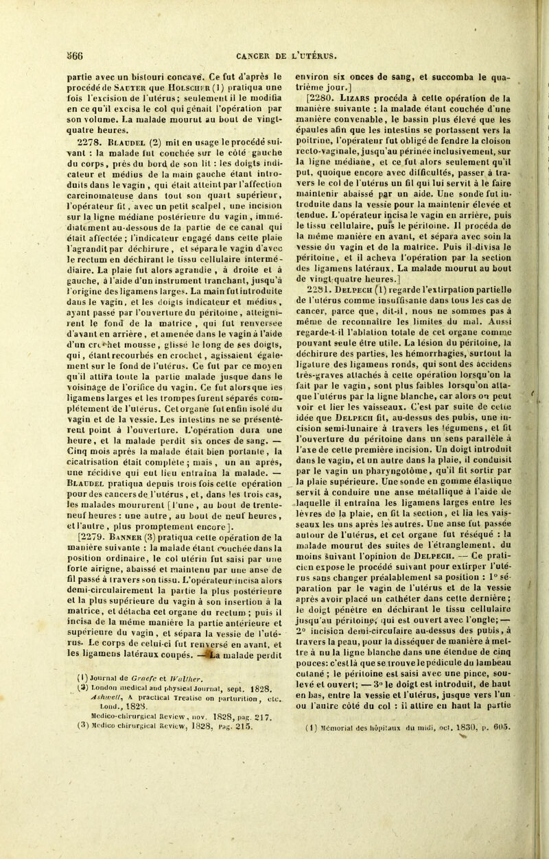 partie avec un bistouri concave. Ce fut d’après le procédé de Sauter que Holscher(I) pratiqua une lois l'excision de l'utérus; seulement il le modifia en ce qu’il excisa le col qui gênait l’opération par son volume. La malade mourut au bout de vingt- quatre heures. 2278. Claudel (2) mit en usage le procédé sui- vant : la malade lut couchée sur le côté gauche du corps, près du bord de son lit : les doigts indi- cateur et médius de la main gauche étant intro- duits dans le vagin , qui était atteint par l’affection carcinomateuse dans tout son quait supérieur, l’opérateur fit, avec un petit scalpel, une incision sur la ligne médiane postérieure du vagin, immé- diatement au-dessous de la partie de ce canal qui était affectée ; l’indicateur engagé dans cette plaie l’agrandit par déchirure, et sépara le vagin d’avec le rectum en déchirant le tissu cellulaire intermé- diaire. La plaie fut alors agrandie , à droite et à gauche, à l’aide d’un instrument tranchant, jusqu’à l'origine des ligamens larges. La main futiulroduile dans le vagin, et les doigts indicateur et médius , ayant passé par l’ouverture du péritoine, atteigni- rent le fond de la matrice , qui lut renversée d'avant en arrière , et amenée dans le vagin à l’aide d’un crcr-het mousse, glissé le long de ses doigts, qui, étant recourbés en crochet, agissaient égale- ment sur le fond de l’utérus. Ce fut par ce mojen qu'il attira toute la partie malade jusque dans le voisinage de l’orifice du vagin. Ce fut alors que ies ligamens larges et les trompes furent séparés com- plètement de l’utérus. Cet organe fut enfin isolé du vagin et de la vessie. Les intestins ne se présentè- rent point à l’ouverture. L’opération dura une heure, et la malade perdit six onces de sang. — Cinq mois après la malade était bien portante, la cicatrisation était complète ; mais , un au après, une récidive qui eut lieu entraîna la malade. — Claudel pratiqua depuis trois fois celte opération pourdes caucersde l’utérus , et, dans les trois cas, les malades moururent [l’une, au bout de trente- neuf heures: une autre, au bout de neuf heures, etl’autre, plus promptement encore]. [2279. Bannek (3) pratiqua cette opération de la manière suivante : la malade étant couchée dans la position ordinaire, le col utérin fut saisi par une forte airigne, abaissé et maintenu par une anse de fil passé à travers son tissu. L’opérateur incisa alors demi-circulairement la partie la plus postérieure et la plus supérieure du vagin à son insertion à la matrice, et détacha cet organe du rectum; puis il incisa de la même manière la partie antérieure et supérieure du vagin, et sépara la vessie de l’uté- rus. Le corps de celui-ci fut renversé en avant, et les ljgameus latéraux coupés. —HL a malade perdit (I) Journal île Grrierc cl Joaillier. (3) London medical and physical Journal, sept. 1828. Ashwell, K practical Treatisc on parturition etc. Lond., 1828. Médico-chirurgical Review, nov. 1S28, pas;. 217. (3) Jlcdioo chirurgical Rcvicw, 1828, l’ag. 215. environ six onces de sang, et succomba le qua- trième jour.] [2280. Lizars procéda à celle opération de la manière suivante : la malade étant couchée d'une manière convenable, le bassin plus élevé que les épaules afin que les intestins se portassent vers la poitrine, l’opérateur fut obligé de fendre la cloison recto-vaginale, jusqu’au périnée inclusivement, sur la ligne médiane, et ce fut alors seulement qu’il put, quoique encore avec difficultés, passer à tra- vers le col de l'utérus un fil qui lui servit à le faire maintenir abaissé par un aide. Une sondé fut in- troduite dans la vessie pour la maintenir élevée et tendue. L’opérateur incisa le vagin en arrière, puis le tissu cellulaire, pufs le péritoine. Il procéda de la même manière en avant, et sépara avec soin la vessie du vagin et de la matrice. Puis il divisa le péritoine, et il acheva l'opération par la section des ligamens latéraux. La malade mourut au bout de vingfqualre heures.] 2281. Delpech (l) regarde l’extirpation partielle de l’utérus comme insuffisante dans tous les cas de cancer, parce que, dit-il, nous ne sommes pas à même de reconnaître les limites du mal. Aussi regarde-t-il l’ablation totale de cet organe comme pouvant seule être utile. La lésion du péritoine, la déchirure des parties, les hémorrhagies, surtout la ligature des ligamens ronds, qui sont des accidens très-graves attachés à cette opération lorsqu’on la fait par le vagin, sont plus faibles lorsqu’on atta- que l’utérus par la ligne blanche, car alors on peut voir et lier les vaisseaux. C’est par suite de celie idée que Delpech fit, au-dessus des pubis, une in- cision semi-lunaire à travers les tégumens, et fil l’ouverture du péritoine dans un sens parallèle à l’axe de cette première incision. Un doigt introduit dans le vagin, et un autre dans la plaie, il conduisit par le vagin un pharyngolôine, qu’il fit sortir par la plaie supérieure. Une sonde en gomme élastique servit à conduire une anse métallique à l’aide de laquelle il entraîna les ligamens larges entre les lèvres de la plaie, en fit la section, et lia les vais- seaux les uns après ies autres. Une anse fut passée autour de l’utérus, et cet organe fut réséqué : la malade mourut des suites de l’étranglement, du moins Suivant l’opinion de Delpech. — Ce prati- cien expose le procédé suivant pour extirper l’uté- rus saus changer préalablement sa position : 1° sé- paration par le vagin de l’utérus et de la vessie après avoir placé un cathéter dans cette dernière ; le doigt pénètre en déchirant le tissu cellulaire jusqu’au péritoiupf qui est ouvert avec l’ongle; — 2° incision demi-circulaire au-dessus des pubis, à travers la peau, pour la disséquer de manière à met- tre à nu la ligne blanche dans une étendue de cinq pouces: c’esllà que se trouvelepédicule du lambeau cutané ; le péritoine est saisi avec une pince, sou- levé et ouvert; — 3° le doigt est introduit, de haut en bas, entre la vessie et l’utérus, jusque vers l’un ou l’autre côté du col : il attire eu haut la partie (1) Mémorial des hôpitaux <lu midi, oot, 1830, p. 605.