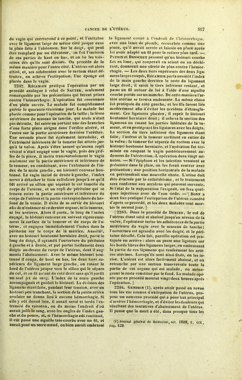 du vagin qui correspond à ce point, et 1 entraîne avec le ligament large du même côté jusque (tans la plaie faite à l’abdomen. Sur le doigt, qui peut être remplacé par un élévateur, on fait l'incision de ces parties de haut en bas, et on lie les vais- seaux dès qu’ils sont divisés. On procède de la même manière pour l’autre côté. L’utérus est alors attiré, et, ses adhérences avec le rectum étant dé- truites, on achève l’extirpation. Une éponge est placée dans le vagin. 2282. Récamiek pratiqua l’opération par un procédé analogue à celui de Sauter, seulement remarquable par les précautions qui lurent prises contre l’hémorrhagie. L’opération fut couronnée d’un plein succès. La malade fut complètement guérie le quarante-troisième jour. La malade fut placée comme pourl opéralion de la taille ; la lèvre antérieure du museau de tanche, qui seule n’était pas détruite, fut saisie en portant une des branches d’une forte pince airigne dans l’orifice ulcéré, et l’autre sur la partie antérieure derrière l’urèthre. Une seconde pince fut également introduite, et l’extrémité inférieure de la tumeur fut attirée jus- qu’à la vulve. Après s’être assuré qu’aucun repli vésical n’était engagé sous le vagin, près des grif- fes de la pince, il incisa transversalement le vagin seulement sur la partie antérieure et inférieure de la tumeur, en conduisant, avec l’extrémité de l’in- dex de la main gauche, un bistouri convexe bou- tonné. Le vagin incisé de droite à gauche, l’index servit à détacher le tissu cellulaire jusqu’à ce qu’il lut arrivé au sillon qui séparait le col tuméfié du corps de l’utérus, et un repli du péritoine qui se trouve entre la partie antérieure et inférieure du corps de l’utérus et la partie correspondante du bas- fond de la vessie. Il évita de se servir du bistouri afin de n’entamer ni ce dernier organe, ni la tumeur, ni les uretères. Alors il porta, le long de I index engagé, le bistouri convexe en suivant rigoureuse- ment la surface de la tumeur et du corps de l u- térus, et engagea immédiatement l’index dans le péritoine sur le corps de la matrice. Aussitôt, avec un bistouri boulonné herniaire droit, porté le long du doigt, il agrandit l’ouverture du péritoine à gauche et à droite, et put porter facilement deux doigts au-dessus du corps de l’utérus, dont il aug- menta rabaissement. Avec le même bistouri bou- tonné il coupa, de haut en bas, les deux tiers su- périeurs du ligament large gauche, en rasant le Lord de l’utérus jusque vers le sillon qui le sépare du col, et en fit autant du coté droit sans qu’il partît un seul jet de sang. L’index de la main gauche accompagnait et guidait le bistouri. La division des ligamens étant faite, pendant leur tension, avec un bistouri peu tranchant, la section delà petite artère ovulaire ne donna lieu'à aucune hémorrhagie. Si elle y eût donné lieu, il aurait serré et tordu l’ex- trémité du vaisseau, ou du moins l’endroit d’où aurait jailli le sang, avec les ongles de l’index gau- che et du pouce, et, si l’hémorrhagie eût continué, il eût passé une aiguille très-courbe avec un fil, et aurait posé un serre-noeud, ou bien aurait embrassé le ligament coupé à l’endroit de l’hémorrhagie, avec une lame de plomb, recourbée comme une pince, qu’il aurait serrée et laissée en place après lui avoir adapté un fil pour la retirer plus tard. — PATRtxel Breschet pensent qu’un bistouri courbe fait eu lime, qui couperait en sciant ou en déchi- rant, donnerait une sûreté de pins contre l’hémor- rhagie. — Les deux tiers supérieurs des deux liga- mens larges coupés, Récamier porta aussitôt l’index de la main gauche derrière le reste du ligament large droit; il saisit le tiers inférieur restant, et passa un fil autour de lui à l’aide dune aiguille courbe portée surun manche. De cette manière l’ar- tère utérine se trouva embrassée. La même chose fut pratiquée du côté gauche, et les fils furent liés modérément afin d’éviter les accidens d’étrangle- ment. Ces ligatures placées, il reprit le bistouri boutonné herniaire droit ; il acheva la section des ligamens en rasant les parties latérales de la tu- meur, et en protégeant les ligatures avec les doigts. La section du tiers inférieur des ligamens étant faite, l’utérus et la tumeur sortirent en entier de la vulve ; la tumeur fut séparée du rectum avec le bistouri boutonné herniaire, et l’opération fut ter- minée en coupant le vagin postérieurement au- dessous de l’ulcération. .L’opération dura vingt mi- nutes. — Si l’épiploon et les intestins venaient se présenter dans la plaie, on les ferait rentrer avec précaution ; une position horizontale de la malade en préviendrait une nouvelle chute. L’urine doit être évacuée par le cathétérisme , et le traitement sera conforme aux accidens qui peuvent survenir. Si l étal de la suppuration l’exigeait, on fera quel- ques injections avec de l’eau tiède. —'[Bonn a deux fois pratiqué l’extirpation de l’utérus cancéré d’après ce procédé, et les deux malades sont mor- tes le second jour. ] [2283. Dans le procédé de Dubled , le col de l’utérus étant saisi et abaissé jusqu’au niveau de la vulve, l’opérateur incise les adhérences de la partie antérieure du vagin avec le museau de tanche; l’ouverture est agrandie avec les doigts’, et le péri- toine décollé. Cela fait, pareille opération est pra- tiquée en arrière : alors on passe une ligature sur les bords libres des ligamens larges, en embrassant la partie de ces ligamens qui renferment les artè- res utérines. Lorsqu’ils sont ainsi fixés, on les in- cise. L’utérus est alors facilement abaissé, et on retranche par une section transversale toute la partie de cet organe qui est malade, en ména- geant le reste constitué par le fond. La malade opé- rée parce procédé mourut vingt-deux heures après l’opération. ] 2284. Gendrin (1), après avoir passé en revue tous les cas connus d’extirpation de l’utérus, pro- pose un nouveau procédé qui a pour but principal d’arrêter l'hémorrhagie, et d’éviter lesdouleurs qui résultent des tentatives d’abaissement de l’utérus. Il pense que la mort a été, dans presque tous les (I) Journal général de médecine, oct. 1829, T. CIX Pag. 122.