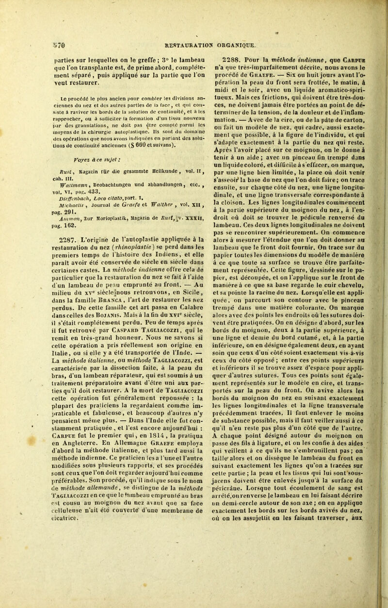 parties sur lesquelles on le greffe ; 3° le lambeau que l’on transplante est, de prime abord, complète- ment séparé , puis appliqué sur la partie que l'on veut restaurer. Le procédé le plus ancien pour combler les divisions an- ciennes du nez et dos autres parties de la face, cl qui con- siste à raviver les bords de la solulion de continuité, et a les rapprocher, ou à solliciter la formation d’un tissu nouveau par des granulations, ne doit pas çtre compté parmi les moyens de la chirurgie auloplastique. Us sont du domaine des opérations que nous avons indiquées en parlant des solu- tions de continuité anciennes (S 660 etsuivans). Voyez à ce sujet : ftust, Kagazin für die gesammte Hellkunde , vol. Il, cah. III. Watimann , Beobachtungen und abhandtungen, etc, , vol. VI, pag. 433. Diefft-nbach, Loco citato,part. I. Michaelis , Journal de Graefe et Walther , vol. XII , pag. 291. Ainwon, Zur Horiopiastik, Magazin de Rujf,ïv. XSX1I, pag. 162. 2287. L’origine de l’autoplaslie appliquée à la restauration du nez (rhinoplastie) se perd dans les premiers temps de l'histoire des Indiens, et elle parait avoir élé conservée de siècle en siècle dans certaines castes. La méthode indienne offre cela de particulier que la restauration du nez se fait à l’aide d'un lambeau de peau emprunté au front. — Au milieu du xve siècle|nous retrouvons, en Sicile, dans la famille Branca , l’art de restaurer les nez perdus. De cette famille cet art passa en Calabre dans celles des Bojanis. Mais à la fin du xvie siècle, il s’était complètement perdu. Peu de temps après il fut retrouvé par Gaspard Tagliacozzi, qui le remit en très-grand honneur. Nous ne savons si celte opération a pris réellement son origine en Italie, ou si elle y a été transportée de l’Inde. — La méthode italienne, ou méthode Tagliacozzi, est caractérisée par la dissection faite, à la peau du bras, d’un lambeau réparateur, qui est soumis à un traitement préparatoire avant d’èlre uni aux par- ties qu’il doit restaurer. A la mort de Tagliacozzi celte opération fut généralement repoussée : la plupart des praticiens la regardaient comme im- praticable et fabuleuse, et beaucoup d’autres n’y pensaient même plus. — Dans l’Inde elle fut con- stamment pratiquée, et l’est encore aujourd'hui : Carpue fut le premier qui , en 1814, la pratiqua en Angleterre. En Allemagne Graefe employa d'abord la méthode italienne, et plus tard aussi la méthode indienne. Ce praticien lésa l'imeetl’autre modifiées sous plusieurs rapports, et ses procédés sont ceux que l’on doit regarder aujourd’hui comme préférables. Son procédé, qu’il indique sous le nom de méthode allemande, se distingue de la méthode Tagliacozzi en ce que le lambeau emprunté au bras est cousu au moignon du nez a\aut que sa face celluleuse n’ait été couverte' d’une membrane de cicatrice. 2288. Pour la méthode indienne, que Carpue n’a que très-imparfaitement décrite, nous avons le procédé de Graefe. — Six ou huit jours avant l'o- pération la peau du front sera frottée, le matin, à midi et le soir, avec un liquide aromatico-spiri- tueux. Mais ces frictions, qui doivent être très-dou- ces, ne doivent jamais être portées au point de dé- terminer de la tension, de la douleur et de l'inflam- mation. — A vec de la cire, ou de la pâte de carton, on fait un modèle de nez, qui cadre, aussi exacte- ment que possible, à la figure de l’individu, et qui s’adapte exactement à la partie du nez qui reste. Après l’avoir placé sur ce moignon, on le donne à tenir à un aide; avec un pinceau fin trempé dans un liquide coloré, et difficile à s'effacer, on marque, par une ligne bien limitée, la place où doit venir s'asseoii* la base du nez que l'on doit faire ; on trace ensuite, sur chaque côté du nez, une ligne longitu- dinale, et une ligne transversale correspondante à la cloison. Les lignes longitudinales commencent à la partie supérieure du moignon du nez, à l’en- droit où doit se trouver le pédicule renversé du lambeau. Ces deux lignes longitudinales ne doivent pas se rencontrer supérieurement. On commence alors à mesurer l’étendue que l’on doit donner au lambeau que le front doit fournir. On trace sur du papier toutes les dimensions du modèle de manière à ce que toute sa surface se trouve être parfaite- ment représentée. Cette figure, dessinée sur le pa- pier, est découpée, et on l’applique sur le front de manière à ce que sa base regarde le cuir chevelu, et sa pointe la racine du nez. Lorsqu’elle est appli- quée, on parcourt son contour avec le pinceau trempé dans une matière colorante. On marque alors avec des poinls les endroits où les sutures doi- vent être pratiquées. On en désigne d'abord, surles bords du moignon, deux à la partie supérieure, à une ligne et demie du bord cutané, et, à la partie inférieure, on en désigne également deux, en ayant soin que ceux d’un côté soient exactement vis-à-vis ceux du côté opposé; entre ces points supérieurs et inférieurs il se trouve assez d’espace pour appli- quer d’autres sutures. Tous ces points sont égale- ment représentés sur le modèle en cire, et trans- portés sur la peau du front. On avive alors les bords du moignon du nez en suivant exactement les lignes longitudinales et la ligne transversale précédemment tracées, Il faut enlever le moins de substance possible, mais il faut veiller aussi à ce qu’il n’eu reste pas plus d'un côté que de l’autre. A chaque point désigné autour du moignon on passe des fils à ligature, et on les confie à des aides qui veillent à ce qu’ils ne s’embrouillent pas; on taille'alors et on dissèque le lambeau du front en suivant exactement les lignes qu’on a tracées sur celte partie ; la peau et les tissus qui lui sont sous- jacens doivent être enlevés jusqu'à la surface du périciâue. Lorsque tout écoulement de sang est arrêté,on renverse le lambeau en lui faisant décrire un demi-cercle autour de son axe ; on en applique exaclemenl les bords sur les bords avivés du nez, où on les assujettit en les faisant traverser, aux