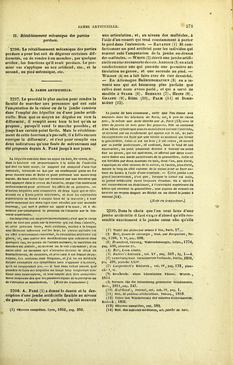 II. Rétablissement mécanique des parties perdues. 2296. Le rétablissement mécanique des parties perdues a pour but soit de déguiser certaines dif- formités, ou de rendre à un membre, par quelque artifice, les fonctions qu'il avait perdues. Le pre- mier cas s’applique au nez artificiel, etc., et le second, au pied mécanique, etc. A. JAMBE ARTIFICIELLE. 2297. Le procédé le plus ancien pour rendre la faculté de marcher aux personnes qui ont subi l’amputation de la cuisse ou de la jambe consiste dans l’emploi des béquilles ou d'une jambe artifi- cielle. Bien que ce moyen ne déguise en rien la difformité, il remplit assez bien le but qu’on se propose, puisqu’il rend la marche possible, et jusqu’à un certain point facile. Mais le rétablisse- ment de cette fonction.n’a pas suffi, il a fallu encore corriger la difformité, et c’est pour remplir ces deux indications qu’une foule de mécanismes ont été proposés depuis A. Paré jusqu'à nos jours. La béquille consiste dans un appui en bois, Ter creux, etc., dont la hauteur est proportionnée à la taille de l’individu qui doit en faire usage. Ce support est composé d’une lige verticale, terminée en bas par un rendement garni en ter pour donner plus de fixité et pour prévenir son usure trop rapide. En haut cette tige est terminée par une traverse qui doit appuyer dans le creux de l’aisselle, et que l’on matelasse ordinairement pour atténuer les effets de sa pression. — D’autres béquilles sont composées de deux tiges qui se réu- nissent en v â leur partie inférieure, et dont les extrémités supérieures se fixent à chaque bout de la traverse ; A leur partie moyenne ces deux tiges sont réunies par une seconde traverse, qui sert à prêter un appui â la main , et à di- minuer par conséquent la pression de faisselle sur la tra- verse supérieure. Ces béquilles ont ungrave inconvénient : c’est que le corps pèse de tout son poids sur la traverse qui est dans l’aisselle, et celte pression lente, mais continue, exerce à la longue une fâcheuse influence sur les bras. Le plexus axillaire est en effet cnnstammentcomprimé, la circulation artérielle est gênée, et, sans parler des modifications que subissent dans quelques cas, les parois de l’artère axillaire, la nutrition du membre est altérée , et sou vent on le voit s’atrophier ; d’un auire côté ce membre qui s’atrophie devient le siège de fnurmillemens, de douleurs, et plus tard il est frappé de pa- ralysie. Ces accidens sont fréquens, et j’ai vu un médecin éclairé combattre ces symptômes sans s’opposer à la^cause, qu’il ne soupçonnait pas. — Il faut donc éviter autant que'- possible de faire des béquilles un usage trop longtemps con- tinue sans interruption, et leur emploi doit être complète- ment suspendu dès que les premiers signes de la paralysie ou de l’atrophie se manifestent. [Noie du traducteur.) 2298. A. Paré (1) a donné le dessin et la des- cription d’une jambe artificielle flexible au niveau du genou, à l’aide d’une gâchette qui fait mouvoir (l) OEuvres complètes. Lyon, 1652, pag. 582. une articulation, et, au niveau des malléoles, à l’aide d’un ressort qui tend constamment à porter le pied dans l’extension. —Ravaton (1) fit con- fectionner un pied artificiel pour les individus qui avaient subi l’amputation de la jambe au-dessus des malléoles. — White (2) décrit une jambe artifi- cielle en zinc recouverte de cuir, âddison (3) en a lait confectionner une qui possède une première ar- ticulation au genou , et une seconde au pied. — Wilson (4) en a fait faire avec du cuir desséché. — En Allemagne Brünninghaüsen (5) en a in- venté une qui est beaucoup plus parfaite que celles dont nous avons parlé , et qui a servi do modèle à Stark (6), Beiirens (7), Heine (8), Graefe (9),Rühl (10), Palm (11) et Dorn- blüht (12). la jambe de bois commune , celle que l’on donne aux amputés dans les hôpitaux de Paris, est, A peu de chose près, la même que celle décrite par A. Paré (13) sous le titre de jambe de bois pour les pauvres. Elle se compose d'un bâton cylindrique plus ou moins élevé suivant l'individu, et terminé par un renflement qui appuie sur le sol. Si par- tie supérieure est fixée par une virolle au montant qui forme la genouillère. Celui-ci est en bois ; il est creux , et ouvert par sa partie postérieure, et contient, dans le fond de son excavation, un petit coussinet destiné A fournir un point fixe au genou, qui est maintenu, et affermi par deux cour- roies fixées aux bords postérieurs de la genouillère. Celle-ci est fortifiée par deux montans en bois, dont l’un, peu élevé, s’applique au côté interne de la cuisse, et l'autre, plus élevé, monte le long du côté externe de la cuisse pour se fixer au- tour du bassin à l’aide d’une courroie. — Celle jambe a un grand inconvénient, c’est que, lorsque le blessé est assis, sa jambe artificielle reste toujours étendue. On a obvié â cet inconvénient en établissant., A l’extrémité supérieure du bâton qui soutient la genouillère, une espèce de ressort en bascule au moyen duquel on fléchit ou on étend la jambe à volonté (14). [Note du traducteur.) 2299. Dans le choix que l’on veut faire d’une jambe artificielle il faut exiger d'abord qu’elle res- semble exactement à la jambe saine afin qu’elle (I) Traité des plaies par armes à feu, Paris. 17... (2j lielt, cours de chirurgie , trad. par Bosquülon , Pa- ris, 1796, T. VI, pag. 306. (3) Bromfîe/d, Chirurg, Wahrnehmungcn. Lelps., 1774, pag. 488, planche IV. (4) Bell, Loco citato. (5) Richters Bibliotek , vol. XV , pag. 668 , fig. 1—4. (fi) anweisungîurn verbesserten Verbande. Berlin, 1802, pag 49S. planche XXIV. (7) Langenbeck's Bibliotek, vol. IV, pag. 173, plan- che I, tl. f8) Beschreib. eines kiinstlichen Fiisses. xvurzb., 1811. (9) Norrnen fiir die Abloeshung groesserer Gliedmassen. Beri., 1811, pag. 147. (1Ü) Hufeland’s, Journal, oct. cah. IV, pag. 1. (II) Uiss. de pedibus artilicialibus. Tubing., 1818. ( 12) Ueber den Wiederersatz der unteren Glidermassem. Rostock., 1831. (13) OEuvres complètes, pag. 582. (14) Dict. des sciences médicales, art .jambe de bois.