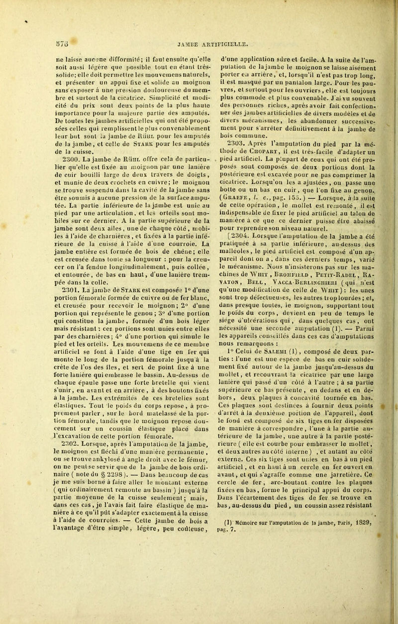 % ne laisse aucune difformité; il faul ensuite qu’elle soit aussi légère que possible tout en étant très- solide; elle doit permettre les mouvemens naturels, et présenter un appui fixe et solide au moignon sans exposera une pression douloureuse du mem- bre et surtout de la cicatrice. Simplicité et modi- cité du prix sont deux points de la plus haute importance pour la majeure partie des amputés. De toutes les jambes artificielles qui ont été propo- sées celles qui remplissent le plus convenablement leur but sont ia jambe de Rüul pour les amputés de la jambe, et celle de Stark pour les amputés de la cuisse. 2300. La jambe de Rühl offre cela de particu- lier qu’elle est fixée au moignon par une lanière de cuir bouilli large de deux travers de doigts, et munie de deux crochets en cuivre ; le moignon se trouve suspendu dans la cavité de la jambe sans être soumis a aucune pression de la surface ampu- tée. La partie inférieure de la jambe est unie au pied par une articulation, et les orleils sont mo- biles sur ce dernier. A la partie supérieure de la jambe sont deux ailes , une de chaque côté , mobi- les à l’aide de charnières , et fixées à la partie infé- rieure de la cuisse à l’aide d’une courroie. La jambe entière est formée de bois de chêne; elle est creusée dans toute sa longueur : pour la creu- cer on l’a fendue longitudinalement, puis collée, et entourée, de bas en haut, d’une lanière trem- pée dans la colle. 2301. La jambe deSTARKest composée 1° d’une portion fémorale formée de cuivre ou de fer blanc, et creusée pour recevoir le moignon; 2° d’une portion qui représente le genou ; 3° d’une portion qui constitue la jambe, formée d’un bois léger mais résistant : ces portions sont uuies entre elles par des charnières ; 4° d'une portion qui simule le pied et les orteils. Les mouvemens de ce membre artificiel se font à l’aide d’une tige en 1er qui monte le long de la portion fémorale jusqu à la crête de l’os des îles, et sert de point fixe à une forte lanière qui embrasse le bassin. Au-dessus de chaque épaule passe une forte bretelle qui vient s’unir, en avant et en arrière , à des boulons fixés à la jambe. Les extrémités de ces bretelles sont élastiques. Tout lo poids du corps repose, à pro- prement parler , sur le Lord matelassé de la por- tion fémorale, tandis que le mcignou repose dou- cement sur un coussin élastique placé dans l’excavation de celte portion fémorale. 2302. Lorsque, après l'amputation de la jambe, le moignon est fléchi d’une manière permanente , ou se trouve ankylosé à angle droit avec le fémur, on ne peut se servir que de la jambe de bois ordi- naire ( note du § 2298 ). — Dans beaucoup de cas je me suis borné à faire aller le montant externe ( qui ordinairement remonte au bassin ) jusqu’à la partie moyenne de la cuisse seulement; mais, dans ces cas, je l’avais fait faire élastique de ma- nière à ce qu’il put s’adapter exactement à la cuisse à l’aide de courroies. — Cette jambe de bois a l’avantage d’être simple, légère, peu coûleuse, d’une application sûre et facile. A la suite de l’am- putation de la jambe le moignon se laisse aisément porter ea arrière, et, lorsqu’il n’est pas trop long, il est masqué par un pantalon large. Pour les pau- vres, et surtout pour les ouvriers, elle est toujours plus commode et plus convenable. J’ai vu souvent des personnes riches, après avoir fait confection- ner des jambes artificielles de divers modèles et de divers mécanismes, les abandonner successive- ment pour s’arrêter deûuilivement à la jambe de bois commune. 23Ü3. Après l’amputation du pied par la mé- thode de CnoPART, il est très-facile d’adapter un pied artificiel. La plupart de ceux qui ont été pro- posés sont composés de deux portions dont la postérieure est excavée pour ne pas comprimer la cicatrice. Lorsqu’on les a ajustées, ou passe une botte ou uu bas en cuir, que l’on fixe au genou. ( Graefe , l. c., pag. 155.) — Lorsque, à la suite de cette opération , le mollet est remonté , il est indispensable de fixer le pied artificiel au talon de manière à ce que ce dernier puisse être abaissé pour reprendre son niveau naturel. [2304. Lorsque l’ampulaliou de la jambe a été pratiquée à sa partie inférieure, au-dessus des malléoles, le pied artificiel est composé d’un ap- pareil dont on a, dans ces derniers temps, varié le mécanisme. Nous n’insisterons pas sur les ma- chines de Whit , Bromfilld , Petit-Radel , Ra- YATon , Bell, Yacca-Berlinghieui (qui n’est qu’une modification de celle de Whit) : les unes sont trop défectueuses, les autres trop lourdes ; et, dans presque toutes, le moignon, supportant tout le poids du corps, devient en peu de temps le siège d’ulcérations qui , dans quelques cas , ont nécessité une seconde amputation (1). — Parmi les appareils conseillés dans ces cas d’amputations nous remarquons : 1° Celui de Salemi (1), composé de deux par- ties : l’une est une espèce de bas eu cuir solide- ment fixé autour de la jambe jusqu’au-dessus du mollet, et recouvrant la cicatrice par une largo lanière qui passe d’un côlé à l’autre ; à sa partie supérieure ce bas présente, en dedans et en de- hors, deux plaques à concavité tournée en bas. Ces plaques sont destinées à fournir deux points d’arrêt à la deuxième portion de l’appareil, dont le fond est composé de six tiges en fer disposées de manière à correspondre , l'une à la partie an- térieure de la jambe, une autre à la partie posté- rieure ( elle est courbe pour embrasser ie mollet, et deux autres au colé inlerne) , et autant au côlé externe. Ces six tiges sont unies en bas à un pied artificiel, et en haut à un cercle en 1er ouvert en avant, et qui s’agralïe comme une jarretière. Ce cercle de fer, arc-boutant contre les plaques fixées en bas, forme le principal appui du corps. Dans l’écartement des tiges de fer se trouve en bas, au-dessus du pied, un coussin assez résistant (1) Mémoire sur l’amputation de la jambe, Taris, 1829, pag. 7.
