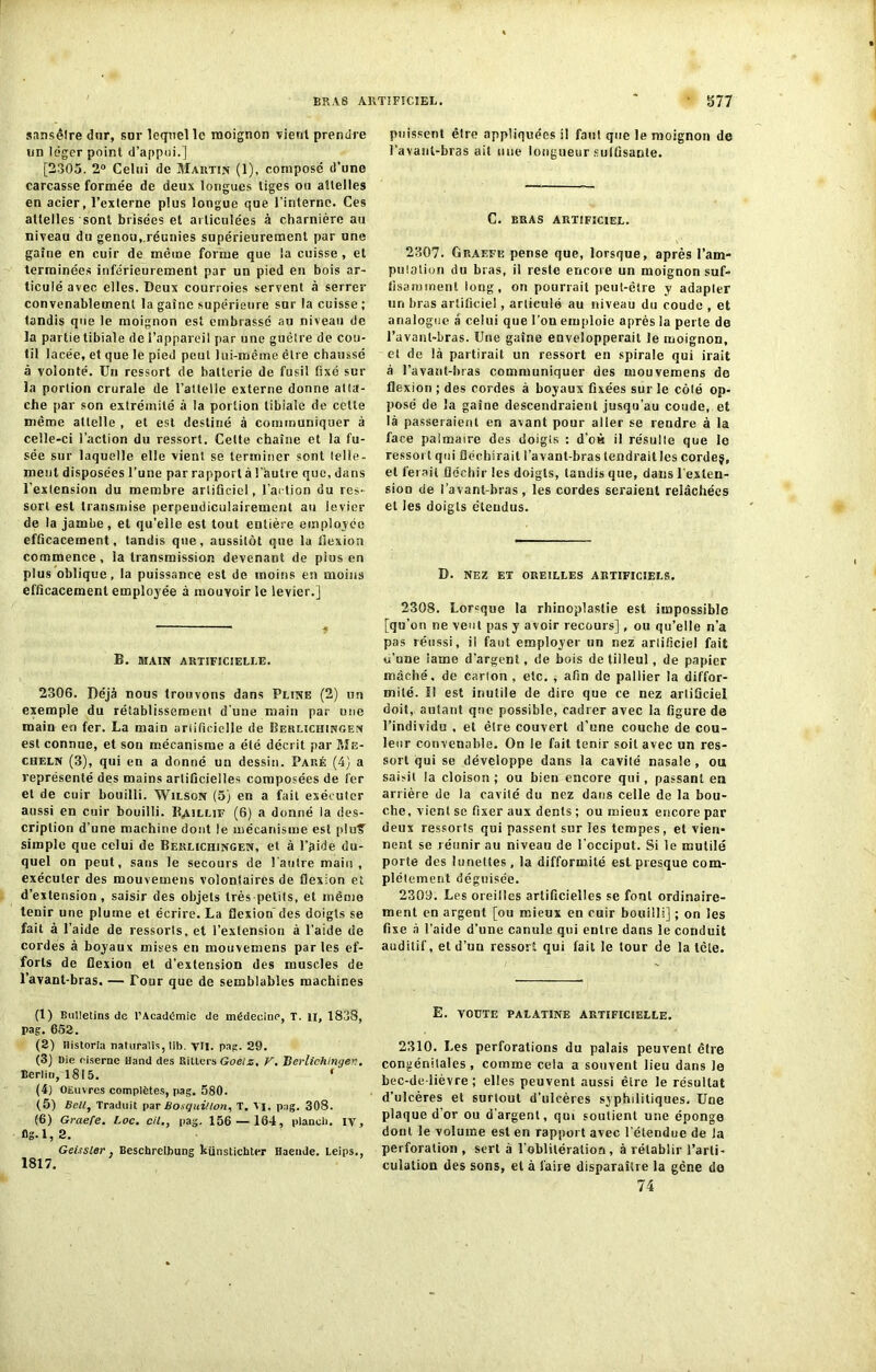 BRAS ARTIFICIEL. ' 377 sansêtre dur, sor lequel le moignon vient prendre un léger point d’appui.] [2305. 2° Celui de Martin (1), composé d’une carcasse formée de deux longues tiges ou attelles en acier, l’externe plus longue que l'interne. Ces attelles sont brisées et articulées à charnière au niveau du genou,.réunies supérieurement par une gaine en cuir de même forme que la cuisse , et terminées inférieurement par un pied en bois ar- ticulé avec elles. Deux courroies servent à serrer convenablement la gaine supérieure sur la cuisse ; tandis que le moignon est embrassé au niveau de la partie tibiale de l’appareil par une guêtre de cou- til lacée, et que le pied peut lui-même être chaussé à volonté. Un ressort de batterie de fusil fixé sur la portion crurale de l’attelle externe donne atta- che par son extrémité à la portion tibiale de cette même attelle , et est destiné à communiquer à celle-ci l’action du ressort. Cette chaîne et la fu- sée sur laquelle elle vient se terminer sont telle- ment disposées l’une par rapport à l’autre que, dans l’extension du membre artificiel, l’action du res- sort est transmise perpendiculairement au levier de la jambe, et qu’elle est tout entière employée efficacement, tandis que, aussitôt que la lîexion commence, la transmission devenant de plus en plus oblique, la puissance est de moins en moins efficacement employée à mouvoir le levier.] B. MAIN ARTIFICIELLE. 2306. Déjà nous trouvons dans Pline (2) un exemple du rétablissement d'une main par une main en fer. La main artificielle de Berlichingen est connue, et son mécanisme a été décrit par ?,îe- cheln (3), qui en a donné un dessin. Paré (4) a représenté des mains artificielles composées de fer et de cuir bouilli. Wilson (5) en a fait exécuter aussi en cuir bouilli. Baillif (6) a donné la des- cription d’une machine dont le mécanisme est plu'? simple que celui de Berlichingen, et à l’ÿide du- quel on peut, sans le secours de l’autre main , exécuter des mouvemens volontaires de flexion et d’extension, saisir des objets très petits, et même tenir une plume et écrire. La flexion des doigts se fait à l’aide de ressorts, et l’extension à l’aide de cordes à boyaux mises en mouvemens par les ef- forts de flexion et d’extension des muscles de l’avant-bras. — Tour que de semblables machines (1) Bulletins de l’Académie de médecine, T. il, 1838, pag. 652. (2) ilistoria naturalis, lib. VU. pag. 29. (3) Die ciserne Hand des Bitlcrs Goelz, V. Derlichinyer.. Berlin, 1815. f (4) oeuvres complètes, pag. 580. (5) Bell, Traduit par Bosquillon, T. VI. pag. 308. (6) Graefe. l.oc. cil., pag. 156 — 164, plancli. IV, flg.l, 2. Geissler . Beschrelbung künstichter Haende. Leips., 1817. puissent être appliquées il faut que le moignon de l’avant-bras ait une longueur suffisante. C. BRAS ARTIFICIEL. 2307. Graefe pense que, lorsque, après l’am- pulation du bras, il reste encore un moignon suf- fisamment long, on pourrait peut-être y adapter un bras artificiel, articulé au niveau du coude , et analogue à celui que l’on emploie après la perte de l’avant-bras. Une gaine envelopperait le moignon, el de là partirait un ressort en spirale qui irait à l’avant-lnas communiquer des mouvemens de flexion ; des cordes à boyaux fixées sur le côlé op- posé de la gaine descendraient jusqu’au coude, et là passeraient en avant pour aller se rendre à la face palmaire des doigts : d’eè il résulte que le ressort qui fléchirait l’avant-bras lendraitles cordej, et ferait fléchir les doigts, tandis que, dans l’exten- sion (Je l’avant-bras, les cordes seraient relâchées et les doigts étendus. D. NEZ ET OREILLES ARTIFICIELS. 2308. Lorsque la rhinoplaslie est impossible [qu’on ne veut pas y avoir recours], ou qu’elle n’a pas réussi, il faut employer un nez artificiel fait u’une lame d’argent, de bois de tilleul, de papier mâché, de carton , etc. , afin de pallier la diffor- mité. Il est inutile de dire que ce nez artificiel doit, autant que possible, cadrer avec la figure de l’individu , et être couvert d’une couche de cou- leur convenable. On le fait tenir soit avec un res- sort qui se développe dans la cavité nasale , ou saisit la cloison; ou bien encore qui, passant en arrière de la cavité du nez dans celle de la bou- che, vient se fixer aux dents ; ou mieux encore par deux ressorts qui passent sur les tempes, et vien- nent se réunir au niveau de l’occiput. Si le mutilé porte des lunettes, la difformité est presque com- plètement déguisée. 2309. Les oreilles artificielles se font ordinaire- ment en argent [ou mieux en cuir bouilli] ; on les fixe à l’aide d’une canule qui entre dans le conduit auditif, et d’un ressort qui fait le tour de la tête. E. VOÛTE PALATINE ARTIFICIELLE. 2310. Les perforations du palais peuvent être congénitales, comme cela a souvent lieu dans le bec-de-lièvre; elles peuvent aussi être le résultat d’ulcères et surtout d’ulcères syphilitiques. Une plaque d or ou d’argent, qui soutient une éponge dont le volume est en rapport avec l’étendue de la perforation , sert à l’oblitération, à rétablir l'arti- culation des sons, el à faire disparaître la gêne de 74