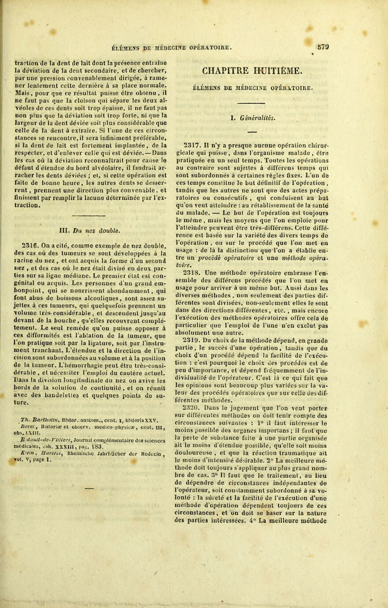 traction de la dent de lait dont la présence entraîne la déviation de la dent secondaire, et de chercher, par une pression convenablement dirigée, à rame- ner lentement celte dernière à sa place normale. Mais, pour que ce résultat puisse être obtenu , il ne faut pas que la cloison qui sépare les deux al- véoles de ces dents soit trop épaisse, il ne faut pas non plus que la déviation soit trop forte, ni que la largeur de la dent déviée soit plus considérable que celle de la dent à extraire. Si l'une de ces circon- stauces se rencontre, il sera infiniment préférable, si la dent de lait est fortement implantée, de la respecter, et d’enlever celle qui est déviée.—Dans les cas où la déviation reconnaîtrait pour cause le défaut d étendue du bord alvéolaire, il faudrait ar- racher les dents déviées ; et, si celte opération est faite de bonne heure, les autres dents se desser- rent , prennent une direction plus convenable, et finissent par remplir la lacune déterminée par l’ex- traction. III. Du nez double. 2316. On a cité, comme exemple de nez double, des cas où des tumeurs se sont développées à la racine du nez , et ont acquis la forme d’un second nez , et des cas où le nez était divisé eu deux par- ties sur sa ligne médiane. Le premier état est con- génital ou acquis. Les personnes d’un grand em- bonpoint, qui se nourrissent abondamment, qui font abus de boissons alcooliques, sont assez su- jettes à ces tumeurs, qui quelquefois prennent un volume très-considérable, et descendent jusqu’au devant de la bouche, qu’elles recouvrent complè- tement. Le seul remède qu’on puisse opposer à ces difformités est l’ablation de la tumeur, que l’on pratique soit par la ligature, soit par l'instru- ment tranchant. L’étendue et la direction de l’in- cision sont subordonnées au volume et à la position de la tumeur. L’hémorrhagie peut être très-consi- dérable , et nécessiter l’emploi du cautère actuel. Dans la division longitudinale du nez on avive les bords de la solution de continuité, et on réunit avec des bandelettes et quelques points de su- ture* Th. Bartholtn, nislor. nncitom., cent, i, hlstoria XXV. Borel, ltistoriae et observ. meciico-pbysicæ , cent, ut, obs. LXIII. B dault-de-Villiers, Journal complémentaire des sciences médicales, eaü. XXXIII, pat;- 183. Klein. Harless, Rheinisohe Jahrbticber der Médecin, vol. v, page 1. CHAPITRE HUITIÈME. ÉhÉMENS DE MÉDECINE OPÉRATOIRE. I. Généralités. 2317. Il n’y a presque aucune opération chirur- gicale qui puisse, daii9 l’organisme malade, cira pratiquée en un seul temps. Toutes les opérations au contraire sont sujettes à différens temps qui sont subordonnés à certaines règles fixes. L’un de ces temps constitue le but définitif de l’opération , tandis que les autres ne sont que des actes prépa- ratoires ou consécutifs , qui conduisent au but qu’on veut atteindre : au rétablissement de la santé du malade. — Le but de l’opération est toujours le même , mais les moyens que l’on emploie pour l’atteindre peuvent être très-différens. Cette diffé- rence est basée sur la variété des divers temps de l’opération , ou sur le procédé que l'on met en usage : de là la distinction queTon a établie en- tre un procédé opératoire et une méthode opéra- toire. 2318. Une méthode opératoire embrasse l'en- semble des différens procédés que l’on met en usage pour arriver à un même but. Aussi dans les diverses méthodes , non seulement des parties dif- férentes sont divisées, non-seulement elles le sont dans des directions différentes, etc. , mais encore l'exécution des méthodes opératoires offre cela de particulier que l’emploi de l’une n’en exclut pas absolument une autre. 2319. Du choix de la méthode dépend, en grande partie, le succès d’une opération, tandis que du choix d’un procédé dépend la facilité de l’exécu- tion : c'est pourquoi le choix des procédés est de peu d’importance, et dépend fréquemment de l’in- dividualité de l’opérateur. C’est là ce qui fait que les opinions sont beaucoup plus variées sur la va- leur des procédés opératoires que sur celle des dif- férentes méthodes. 2320. Dans le jugement que l’on veut porter sur différentes méthodes on doit tenir compte des circonstances suivantes : 1° il faut intéresser le moins possible des organes itnporlans ; il faut que la perte de substance faile à une partie organisée ait le moins d’étendue possible, qu’elle soit moins douloureuse , et que la réaction traumatique ait le moins d’intensilé désirable. 2° La meilleure mé- thode doit toujours s’appliquer au plus grand nom- bre de cas. 3° Il faut que le traitement, au lieu de dépendre de circonstances indépendantes de l’opérateur, soit constamment subordonné à sa vo- lonté : la sûreté et la facilité de l’exécution d’une méthode d’opération dépendent toujours de ces circonstances, et on doit se baser sur la nature des parties intéressées. 4° La meilleure méthode