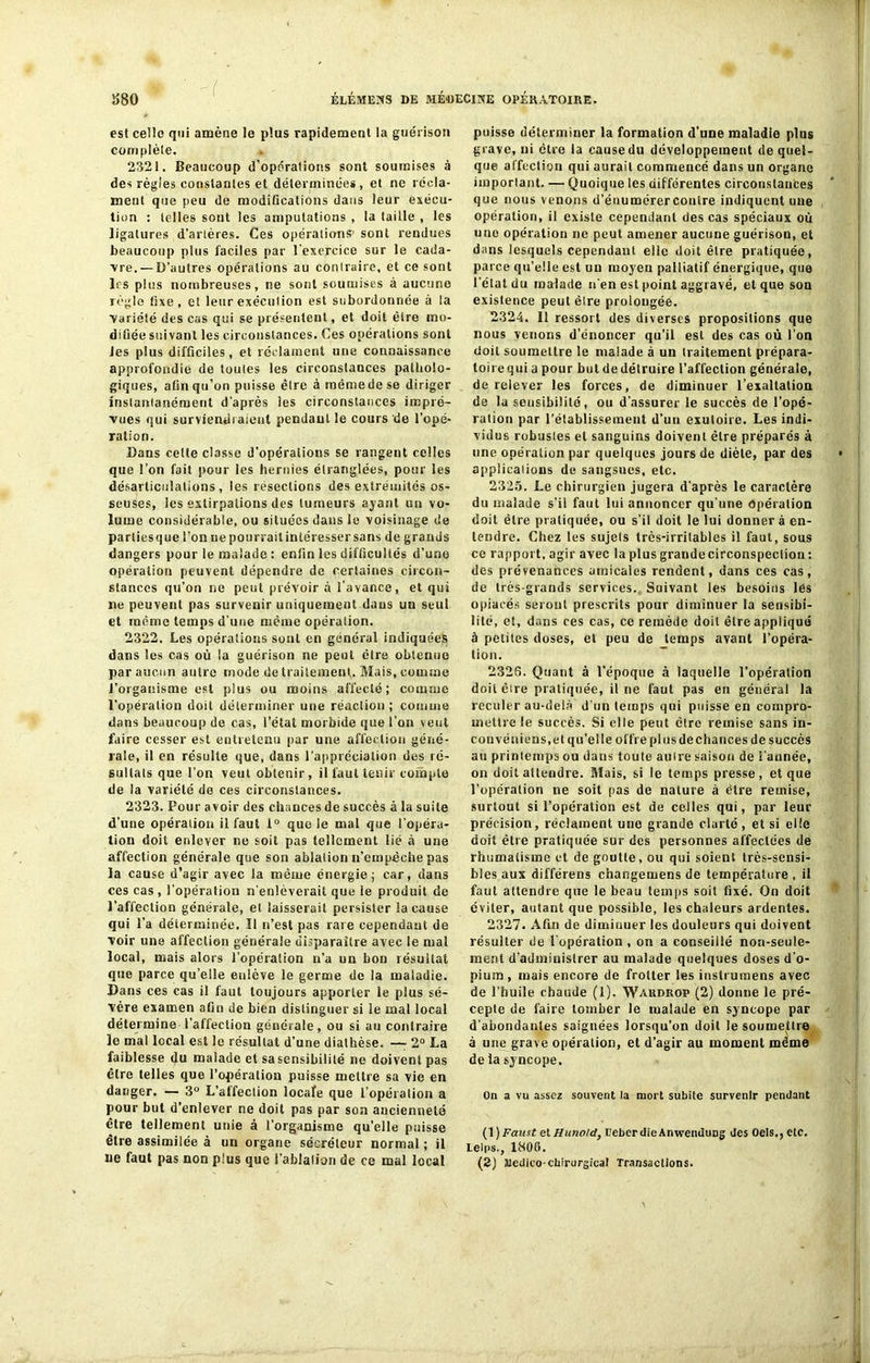 ( est celle qui amène le plus rapidement la guérison complète. 2321. Beaucoup d’opérations sont soumises à des règles constantes et déterminées, et ne récla- ment que peu de modifications dans leur exécu- tion : telles sont les amputations , la taille , les ligatures d’arlères. Ces opérations’ sont rendues beaucoup plus faciles par l'exercice sur le cada- vre.— D’autres opérations au contraire, et ce sont les plus nombreuses, ne sont soumises à aucune règle fixe, et leur exécution est subordonnée à la variété des cas qui se présentent, et doit être mo- difiée suivant les circonstances. Ces opérations sont les plus difficiles, et réclament une connaissance approfondie de toutes les circonstances patholo- giques, afin qu’on puisse être à même de se diriger instantanément d'après les circonstances impré- vues qui surviendraient pendant le cours de l'opé- ration. Dans celte classe d'opérations se rangent celles que l’on fait pour les hernies étranglées, pour les désarticulations, les résections des extrémités os- seuses, les extirpations des tumeurs ayant un vo- lume considérable, ou situées dans le voisinage de parties que l’on ne pourrait intéresser sans de grands dangers pour le malade : enfin les difficultés d’une opération peuvent dépendre de certaines circon- stances qu’on ne peut prévoir à l'avance, et qui ne peuvent pas survenir uniquement dans un seul et même temps d’une même opéralion. 2322. Les opérations sont en général indiquées dans les cas où la guérison ne peut être obtenue par aucun autre mode de traitement. Mais, comme l’organisme est plus ou moins affecté; comme l’opération doit déterminer une réaction ; comme dans beaucoup de cas, i’étai morbide que l’on veut faire cesser est entretenu par une affection géné- rale, il en résulte que, dans l'appréciation des ré- sultats que l'on veut obtenir, il faut tenir compte de la variété de ces circonstances. 2323. Pour avoir des chances de succès à la suite d’une opéralion il faut 1° que le mal que l'opéra- tion doit enlever ne soit pas tellement lié à une affection générale que son ablation n’empèche pas la cause d’agir avec la même énergie; car, dans ces cas, l’opération n’enlèverait que le produit de l’affection générale, et laisserait persister la cause qui l’a déterminée. Il n’est pas raie cependant de voir une affection générale disparaître avec le mal local, mais alors l’opération n’a un bon résultat que parce qu’elle enlève le germe de la maladie. Dans ces cas il faut toujours apporter le plus sé- vère examen afin de bien distinguer si le mal local détermine l’affection générale, ou si au contraire le mal local est le résultat d’une diathèse. — 2° La faiblesse du malade et sa sensibilité ne doivent pas être telles que l’opération puisse mettre sa vie en danger. — 3° L’affection locafe que l’opération a pour but d’enlever ne doit pas par son ancienneté être tellement unie à l’organisme qu’elle puisse être assimilée à un organe sécréteur normal ; il De faut pas non plus que i’ablaliari de ce mal local puisse déterminer la formation d'une maladie plus grave, ni être la cause du développement de quel- que affection qui aurait commencé dans un organe important. — Quoique les différentes circonstances que nous venons d’éuumérercontre indiquent une opération, il existe cependant des cas spéciaux où une opération ne peut amener aucune guérison, et dans lesquels cependant elle doit être pratiquée, parce qu’elle est un moyen palliatif énergique, que l elatdu malade n'en est point aggravé, et que son existence peut êlre prolongée. 2324. 11 ressort des diverses propositions que nous venons d’énoncer qu’il est des cas où l’on doit soumettre le malade à un traitement prépara- toire qui a pour but de détruire l’affection générale, de relever les forces, de diminuer l’exaltation de la sensibilité, ou d’assurer le succès de l’opé- ration par l’établissement d’un exutoire. Les indi- vidus robusles et sanguins doivent être préparés à une opération par quelques jours de diète, par des applicaiions de sangsues, etc. 2325. Le chirurgien jugera d'après le caractère du malade s’il faut lui annoncer qu’une Opération doit être pratiquée, ou s’il doit le lui donnera en- tendre. Chez les sujels très-irritables il faut, sous ce rapport, agir avec la plusgraudecirconspeclion: des prévenances amicales rendent, dans ces cas, de très-grands services. Suivant les besoins lés opiacés seront prescrits pour diminuer la sensibi- lité, et, dans ces cas, ce remède doit être appliqué à petites doses, et peu de temps avant l’opéra- tion. 232S. Quant à l’époque à laquelle l’opération doit êlre pratiquée, il ne faut pas en général la reculer au-delà d’un temps qui puisse en compro- mettre le succès. Si elle peut cire remise sans in- couvéniens,et qu’elle offre plusdechances de succès au printemps ou dans toute auire saison de i’année, on doit attendre. Mais, si le temps presse, et que l’opération ne soit pas de nature à être remise, surtout si l’opération est de celles qui, par leur précision, réclament une grande clarté, et si elle doit être pratiquée sur des personnes affectées de rhumatisme et de goutte, ou qui soient très-sensi- bles aux différens changemens de température , il faut attendre que le beau temps soit fixé. On doit éviter, autant que possible, les chaleurs ardentes. 2327. Afin de diminuer les douleurs qui doivent résulter de l'opération , on a conseillé non-seule- ment d'administrer au malade quelques doses d'o- pium , mais encore de frotter les inslrumens avec de l’huile chaude (1). Wakdrop (2) donne le pré- cepte de faire tomber le malade en syncope par d'abondantes saignées lorsqu’on doit le soumettre à une grave opération, et d’agir au moment même de la syncope. On a vu assez souvent la mort subite survenir pendant (f ) Faust et Hunold, l'eberdie Anwendung des Oels., etc. Leips., 1806. (2) Siedico-chirurgical Transactions.