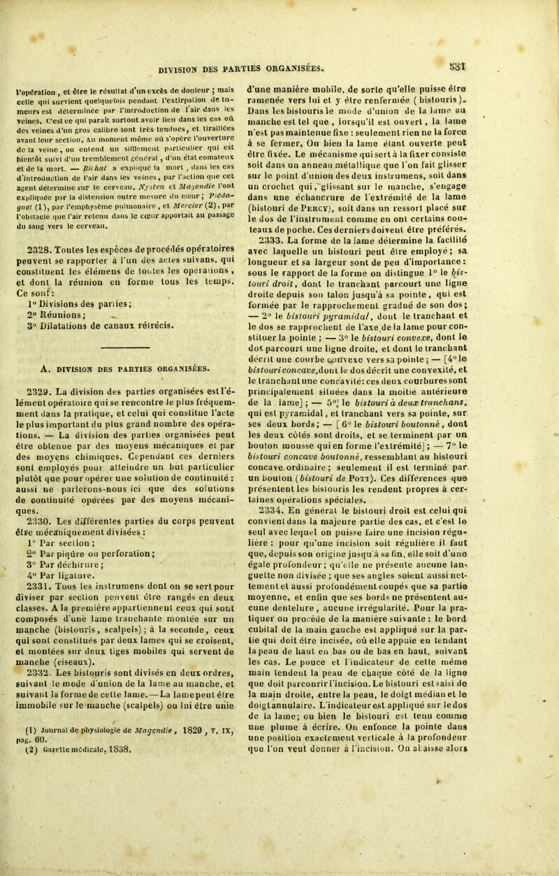 l’opération , et élre le résultat d’un excès de douleur ; mais celle qui survient quelquefois pendant l'extirpation de tu- meurs est déterminée par l'Introduction de 1 air dans les veines. C’est ce qui paraît surtout avoir lieu dans les cas où des veines d’un gros calibre sont très tendues, et tiraillées avant leur section. Au moment même où s'opère l’ouverture delà veine, on enlend un sifflement particulier qui est bientôt suivi d'un tremblement général , d'un état comateux et de la mort. — Bicliat a expliqué la mort , dans les cas d’introduction de l’air dans les veines, par l’action que cet agent détermine sur le cerveau. Nfsten et Magendie l’ont expliquée par la distension outre mesure du cœur; PCda- gnel (1), par l’emphysème pulmonaire , et Mercier (2), par l’obstacle que l’air retenu dans le cœur apportait au passage du sang vers le cerveau. 2328. Toutes les espèces de procédés ope'ratoires peuvent se rapporter à l’un des actes suivans, qui constituent les éléinens de tontes les operations, et dont la réunion en forme tous les temps. Ce sont : 1° Divisions des parties; 2° Réunions; 3° Dilatations de canaux rétrécis. A. DIVISION DES PARTIES ORGANISÉES. 2329. La division des parties organisées est l'é- lément opératoire qui se rencontre le plus fréquem- ment dans la pratique, et celui qui constitue l’acte le plus important du plus grand nombre des opéra- tions. — La division des parties organisées peut être obtenue par des moyens mécaniques et par des moyens chimiques. Cependant ces derniers sont employés pour atteindre un but particulier plutôt que pour opérer une solution de continuité : aussi ne parlerons-nous ici que des solutions de continuité opérées par des moyens mécani- ques. 2330. Les différenles parties du corps peuvent être mécaniquement divisées : 1” Par section ; 2° Par piqûre ou perforation; 3° Par déchirure ; 4° Par ligature. 2331. Tous les instrumens dont on se sert pour diviser par section peuvent être rangés en deux classes. A la première appartiennent ceux qui sont composés d’une lame tranchante montée sur un manche (bistouris, scalpels); à la seconde, ceux qui sont constitués par deux lames qui se croisent, et montées sur deux tiges mobiles qui servent de manche (ciseaux). 2332. Les bistouris sont divisés en deux ordres, suivant le mode d’union de la lame au manche, et suivant la formede celte lame.—La lamepeut élre immobile sur le manche (scalpels) ou lui être uiiie (1) Journal de physiologie de Magendie, 1829 , r. IX, pag. 60. (2) Gazette médicale, 1838. d’une manière mobile, de sorte qu’elle puisse être ramenée vers lui et y être renfermée ( bistouris)- Dans les bistouris le mode d’union de la laine au manche est tel que , lorsqu’il est ouvert, la lame n’est pas maintenue fixe : seulement rien ue la force à se fermer, Ou bien la lame étant ouverte peut être fixée. Le mécanisme qui sert à la fixer consiste soit dans un anneau métallique que l’on fait glisser sur le point d'union des deux instrumens, soit dans un crochet qui,glissant sur le manche, s’engage dans une échancrure de l’extrémité de la lame (bistouri dePERCY), soit dans un ressort placé sur le dos de l'instrument comme en ont certains cou- teaux de poche. Ces derniers doivent être préférés. 2333. La forme de la lame détermine la facilite avec laquelle un bistouri peut élre employé; sa longueur et sa largeur sont de peu d’importance : sous le rapport de la forme on distingue 1° le bis- touri droit, dont le tranchant parcourt une ligne droite depuis sou talon jusqu’à sa pointe, qui est formée par le rapprochement gradué de son dos; — 2° le bistouri pyramidal, dont le tranchant et le dos se rapprochent de l’axe de la lame pour con- stituer la pointe ; — 3“ le bistouri convexe, dont le dos parcourt uue ligne droite, et dont le tranchant décrit une courbe convexe vers sa pointe ; — [4° le bistouri concave, dont le dos décrit une convexité, et le tranchant une concavité: ces deux courbures sont principalement situées daus la moitié antérieure de la lame];— 5°] le bistouri à deux tranchans, qui est pyramidal, et tranchant vers sa pointe, sur ses deux bords; — [6° le bistouri boutonné , dont les deux côtés sont droits, et se terminent par un bouton mousse qui en forme l’extrémité] ; — 7° le bistouri concave boutonné, ressemblant au bistouri concave,ordinaire ; seulement il est terminé par un boulon ( bistouri de Pott). Ces différences que présentent les bistouris les rendent propres à cer- taines opérations spéciales. 2334. En général le bistouri droit est celui qui convienldans la majeure partie des cas, et c’est le seul avec lequel on puisse faire une incision régu- lière : pour qu’une incision soit régulière il faut que, depuis son origine jusqu'à sa fin, elle soit d’une égale profondeur; qu’elle ne présente aucune lan- guette non divisée ; que ses angles soient aussi net- tement et aussi profondément coupés que sa partie moyenne, et enfin que ses bords ne présentent au- cune dentelure, aucune irrégularité. Pour la pra- tiquer on procède de la manière suivante : le bord cubital de la main gauche est appliqué sur la par- tie qui doit être incisée, où elle appuie en tendant la peau de haut en bas ou de bas en haut, suivant les cas. Le pouce et 1 indicateur de cette même main tendent la peau de chaque côté de la ligne que doit parcourir i'incision. Le bistouri est saisi de la maiu droite, entre la peau, le doigt médian et le doigtannulaire. L’indicateurest appliqué sur ledos de la lame; ou bien le bistouri est tenu comme une plume à écrire. On enfonce la pointe dans une position exactement verticale à la profondeur que l’on veut donner à l’incision. On abaisse alors